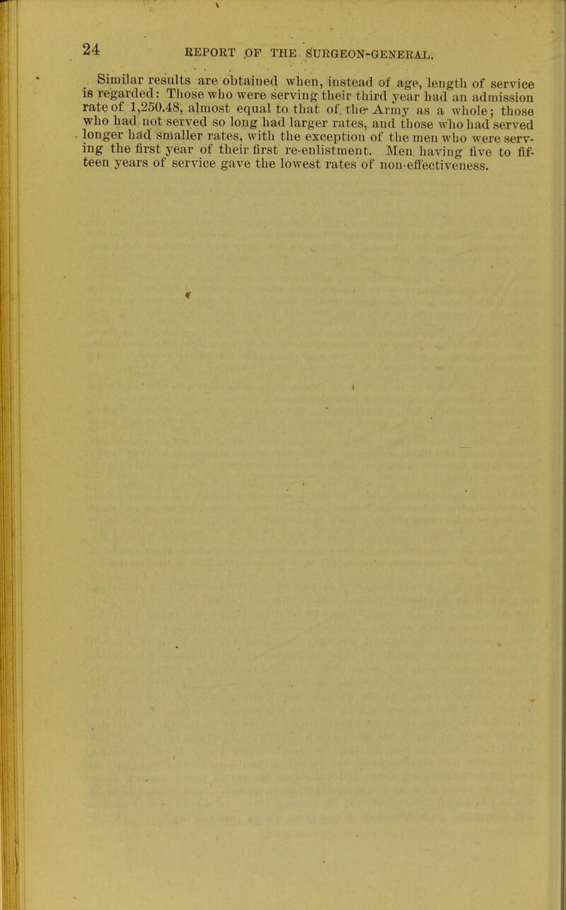 Similar results are obtaiDed when, instead of age, length of service is regarded: Those who were serving their third year had an admission rate of 1,250.48, almost equal to that of. the-Army as a whole; those who had not served so long had larger rates, and those wTio had served longer had smaller rates, with the exception of the men who were serv- ing the first year of their first re-enlistment. Men having five to fif- teen years of service gave the lowest rates of non-effectiveness. I