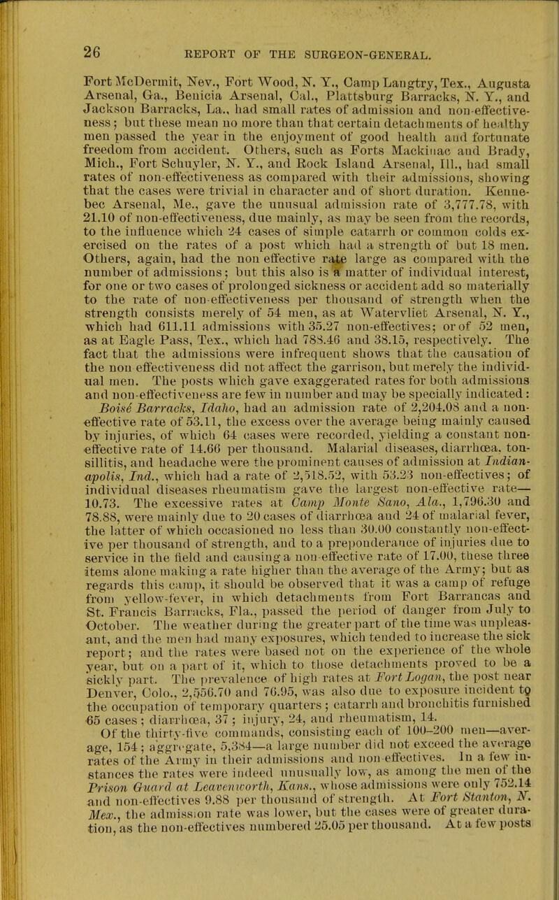 Fort McDermit, Nev., Fort Wood,K Y., Oami) Langtry,Tex., Augusta Arsenal, Ga., Beuicia Arseual, Gal., Plattsburg Barracks, K Y., and Jackson Barracks, La., had small rates of admission and non-efifeotive- ness; but these mean no more than that certain detachments of healthy men passed the year in the enjoyment of good health and fortunate freedom from accident. Others, such as Forts Mackinac and Brady, Mich., Fort Schuyler, !N. Y., and Rock Island Arsenal, 111., had small rates of non-eflfectiveness as compared with their admissions, showing that the cases were trivial in character and of short duration. Kenne- bec Arsenal, Me., gave the unusual admission rate of 3,777.78, with 21.10 of non-effectiveness, due mainly, as may be seen from tlie records, to the influence which 24 cases of simple catarrh or common colds ex- ercised on the rates of a post which had a strength of but 18 men. Others, again, had the non effective ra^ large as compared with the number of admissions; but this also is si' matter of individual interest, for one or two cases of prolonged sickness or accident add so materially to the rate of non-effectiveness per thousand of strength when the strength consists merely of 54 men, as at Watervliet Arsenal, JJ. Y., which had 611.11 admissions with 35.27 non-effectives; or of 52 men, as at Eagle Pass, Tex., which had 78S.46 and 38.15, respectively. The fact that the admissions were infrequent shows that the causation of the non effectiveness did not affect the garrison, but merely the individ- ual men. The posts which gave exaggerated rates for both admissions and non-effectiveness are few in number and may be specially indicated: Boise Barraclcs, Idaho, had an admission rate of 2,204.08 and a non- effective rate of 53.11, the excess over the average being mainly caused by injuries, of which 64 cases were recorded, yielding a constant non- effective rate of 14.66 per thousand. Malarial diseases, diarrhoea, ton- sillitis, and headache were the prominent causes of admission at Indian- apolis, Ind., which had a rate of 2,518.52, with 53.23 non-effectives; of individual diseases rheumatism gave tlie largest non-effective rate— 10.73. The excessive rates at Camp Monte Sam, Ala., 1,796.30 and 78.88, were mainly due to 20 cases of diarrhoea and 24 of malarial fever, the latter of which occasioned no less than 30.00 constantly non-effect- ive per thousand of strength, and to a preponderance of injuries due to service in the field and causing a non effectiv^e rate of 17.00, these three items alone making a rate higher than the average of the Army; but as regards this camp, it should be observed that it was a camp of refuge from yellow-fever, in which detachments from Fort Barrancas and St. Francis Barracks, Fla., passed the period of danger from July to October. The weather during the greater part of the time was unpleas- ant, and the men had many exposures, which tended to increase the sick report; and the rates were based not on the experience of the whole year, but on a part of it, which to those detachments proved to be a sickly part. The prevalence of high rates at Fort Logan, the post near Denver, Colo., 2,556.70 and 76.95, was also due to exposure incident tg the occupation of temporary quarters ; catarrh and bronchitis furnished €5 cases; diarrlioea, 37 ; injury, 24, and rheumatism, 14. Of the thirtv-five commands, consisting each of 100-200 men—aver- age, 154 ; aggregate, 5,384—a large number did not exceed the av<'rage rates of the Army in their admissions and non effectives. In a feNV in- stances tlie rates were indeed unusually low, as among the men of the Prison Guard at Leavemvorth, Kans., wliose admissions were only 752.14 and non-effectives 9.88 i)er thousand of strength. At Fort Stanton, N. Mex., the admission rate was lower, but the cases were of greater dura- tion, as the non-effectives numbered 25.05 per thousand. At a few posts
