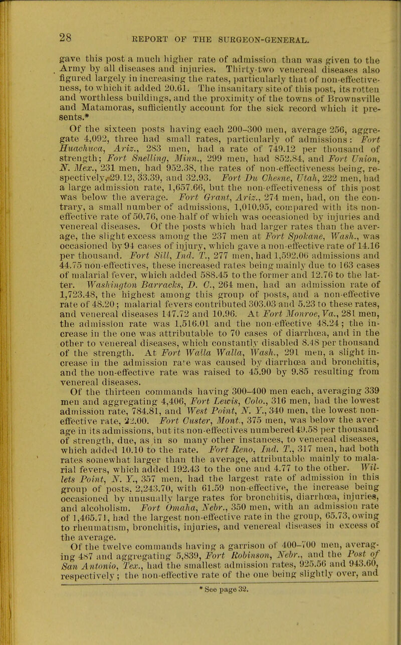 gave this post a much liigher rate of admission than was given to the Army by all diseases and injuries. Thirty-two venereal diseases also figured largely in increasing the rates, particularly that of non-effective- ness, to which it added 20.61. The insanitary site of this post, its rotten and worthless buildings, and the proximity of the towns of Brownsville and Matamoras, sufhciently account for the sick record which it pre- sents.* Of the sixteen posts having each 200-300 men, average 256, aggre- gate 4,092, three had small rates, particularly of admissions: Fort Huachuca, Ariz., 283 men, had a rate of 749,12 per thousand of strength; Fort Snelling, Minn., 299 men, had 852.84, and Fort Union, N. Mex., 231 men, had 952.38, the rates of non-effectiveness being, re- 8pectively,-29.12, 33.39, and 32.93. Fort Du Ghesne, Utah, 222 men, had a large admission rate, 1,657.60, but the non-effectiveness of this post Was below the average. Fort Grant, Ariz., 274 men, had, on the con- trary, a small number of admissions, 1,010.95, compared with its non- effective rate of 50.76, one half of which was occasioned by injuries and venereal diseases. Of the posts which had larger rates than the aver- age, the slight excess among the 237 men at Fort Spokane, Wash., was occasioned by ^4 cases of injury, which gave a non-effective rate of 14.16 per thousand. Fort Sill, Ind. T., 277 men, had 1,592.00 admissions and 44.75 non-effectives, these increased rates being mainly due to 163 cases of malarial fever, which added 588.45 to the former and 12.76 to the lat- ter. Washington Barracks, D. C, 264 men, had an admission rate of 1,723.48, the highest among this group of posts, and a non-effective rate of 48.20; malarial fevers contributed 303.03 and 5.23 to these rates, and venereal diseases 147.72 and 10.96. At Fort Monroe, Va., 281 men, the admission rate was 1,516.01 and the non effective 48.24; the in- crease in the one was attributable to 70 cases of diarrhoea, and in the other to venereal diseases, which constantly disabled 8.48 per thousand of the strength. At Fort Walla Walla, Wash., 291 men, a slight in- crease in the admission rare was caused by diarrhoea and bronchitis, and the non-effective rate was raised to 45.90 by 9.85 resulting from venereal diseases. Of the thirteen commands having 300-400 men each, averaging 339 men and aggregating 4,406, Fort Lewis, Colo., 316 men, had the lowest admission rate, 784.81, and West Point, Y., 340 men, the lowest non- effective rate, 22.00. Fort Custer, Mont., 375 men, was below the aver- age in its admissions, but its non-effectives numbered4l).58 per thousand of strength, due, as in so many other instances, to venereal diseases, which added 10.10 to the rate. Fort Reno, Ind. T., 317 men, had both rates somewhat larger than the average, attributable mainly to mala- rial fevers, which added 192.43 to the one and 4.77 to the other. Wil- lets Point, N. Y., 357 men, had the largest rate of admission in this group of posts. 2,243.70, with 61.59 non-effective, the increase being occasioned by unusuiilly large rates for bronchitis, diarrhoea, injuries, and alcoholism. Fort Omaha, Nebr., 350 men, with an admission rate of 1,465.71, had the largest non-effective rate in the group, 05.73, owing to rheumatism, bronchitis, injuries, and venereal diseases in excess of the average. Of the twelve commands having a garrison of 400-700 men, averag- ing 487 and aggregating 5,839, Fort Robinson, Nebr., and the Post of San Antonio, Tex., had the smallest admission rates, 925.56 and 943.60, respectively; the non-effective rate of the one being slightly over, and * See page 32.