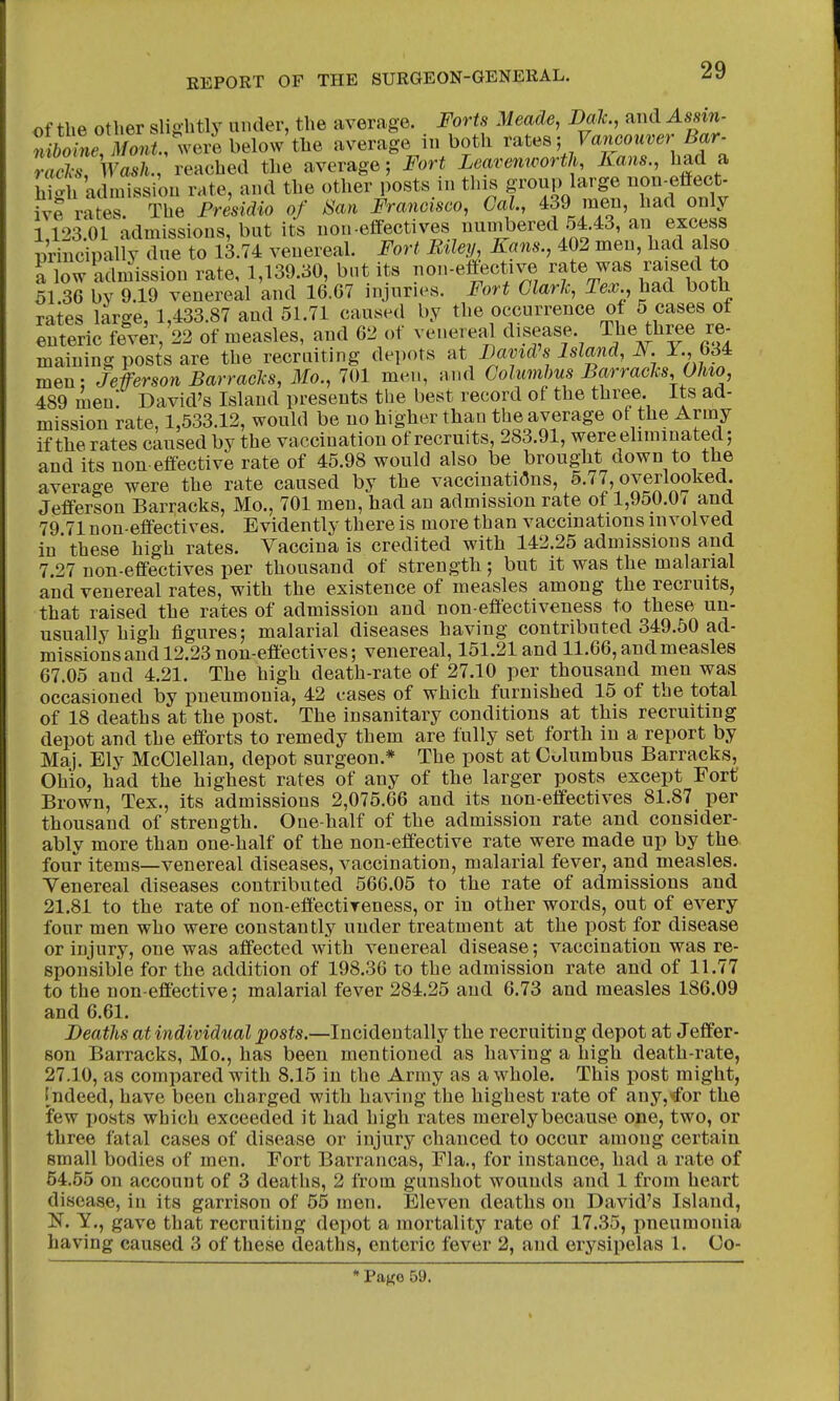 of the other slightly under, the average. Forts Meade, Dak., and Assm- « 6oLvZ^^^^ average in both r^tes; Vancouver Bar- racAriVas/i., reached the average; Fort Leavenworth, Kans., had a hi-h admission rate, and the other posts in this group large non-effect- 1% rS The Presidio of San Francisco, Cal, 439 men, had only 1123.01 admissions, but its non-effectives nunibered 54.43, an excess nrincipally due to 13.74 venereal. Fort Biley, Kans., 402 men, had also a low admission rate, 1,139.30, but its non-effective rate was raised to 51 36 bv 9.19 venereal and 16.G7 injuries. Fort Clark, Tex., had botb rates large, 1,433.87 and 51.71 caused by the occurrence of 5 cases of enteric fever, 22 of measles, and 62 of venere^U disease. The th^e re- maining posts are the recruiting depots at Bamd's Island, JV. T., 634 men: Jeferson Barracks, Mo., 701 men, and Columbus Barracks, Ohio, 489 men. David's Island presents the best record of the three. Its ad- mission rate, 1,533.12, would be no higher than the average of the Army if the rates caused by the vaccination of recruits, 283.91, were eliminated; and its non effective rate of 45.98 would also be brought down to the average were the rate caused by the vaccinations, 5.77, overlooked. Jefferson Barracks, Mo., 701 men, had an admission rate of 1,950.0 < and 79 71 non-effectives. Evidently there is more than vaccinations involved in'these high rates. Vaccina is credited with 142.25 admissions and 7.27 non-effectives per thousand of strength; but it was the malarial and venereal rates, with the existence of measles among the recruits, that raised the rates of admission and non-effectiveness to these un- usually high figures; malarial diseases having contributed 349.50 ad- missions and 12.23 non-effectives; venereal, 151.21 and 11.66, and measles 67.05 and 4.21. The high death-rate of 27.10 per thousand men was occasioned by pneumonia, 42 cases of which furnished 15 of the total of 18 deaths at the post. The insanitary conditions at this recruiting depot and the efforts to remedy them are fully set forth in a report by Maj. Ely McClellan, depot surgeon.* The post at Columbus Barracks, Ohio, had the highest rates of any of the larger posts except Fort' Brown, Tex., its admissions 2,075.66 and its non-effectives 81.87 per thousand of strength. One-half of the admission rate and consider- ably more than one-half of the non-effective rate were made up by the four items—-venereal diseases, vaccination, malarial fever, and measles. Venereal diseases contributed 566.05 to the rate of admissions and 21.81 to the rate of non-effectireness, or in other words, out of every four men who were constantly under treatment at the post for disease or injury, one was affected with venereal disease; vaccination was re- sponsible for the addition of 198.36 to the admission rate and of 11.77 to the non-effective; malarial fever 284.25 and 6.73 and measles 186.09 and 6.61. Beatlis at individual posts.—Incidentally the recruiting depot at Jeffer- son Barracks, Mo., has been mentioned as having a high death-rate, 27.10, as compared with 8.15 in the Army as a whole. This post might, Indeed, have been charged with having the highest rate of any,*for the few posts which exceeded it had high rates merely because one, two, or three fatal cases of disease or injury chanced to occur among certain small bodies of men. Fort Barrancas, Fla., for instance, had a rate of 54.55 on account of 3 deaths, 2 from gunshot wounds and 1 from heart disease, in its garrison of 55 men. Eleven deaths on David's Island, N. Y., gave that recruiting depot a mortality rate of 17.35, pneumonia having caused 3 of these deaths, enteric fever 2, and erysipelas 1. Co- * PaKe 59.