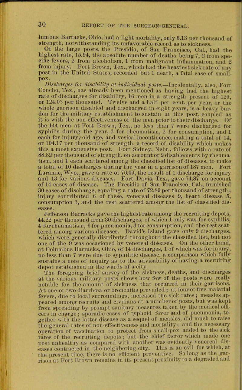 lumbus Barracks, Ohio, had a light mortality, only 6.13 per thousand of strength, notwithstanding its unfavorable record as to sickness. Of the large posts, the Presidio, of San Francisco, Cal., had the highest rate, 15.94, the absolute number of deaths being 7, 2 from spe- cific fevers, 2 from alcoholism, 1 from malignant inflammation, and 2 from injury. Fort Brown, Tex., which had the heaviest sick rate of any post in the United States, recorded but 1 death, a fatal case of small- pox. Discharges for disability at individual posts.—Incidentally, also. Fort Concho, Tex., has already been mentioned as having had the highest rate of discharges for disability, 16 men in a strength present of 129, or 124.0'^ per thousand. Twelve and a half per cent, per year, or the whole garrison disabled and discharged in eight years, is a heavy bur- den for the military establishment to sustain at this post, coupled as it is with the non-effectiveness of the men prior to their discharge. Of the 144 men at Fort Brown, Tex., no less than 7 were discharged for syphilis during the year, 3 for rheumatism, 2 for consumption, and 1 each for injury,^ old age, and vesical incontinence, making a total of 14, or 104.17 per thousand of strength, a record of disability which makes this a most expensive post. Fort Sidney, Nebr., follows with a rate of 88.82 per thousand of strength, on account of 2 disablements by rheuma- tism, and 1 each scattered among the classified list of diseases, to make a total of 10 discharges during the year in a garrison of 187 men. Fort Laramie, Wyo., gave a rate of 76.09, the result of 1 discharge for injury and 13 for various diseases. Fort Davis, Tex., gave 74.87 on account of 14 cases of disease. The Presidio of San Francisco, Oal., furnished 30 cases of discharge, equaling a rate of 72.89 per thousand of strength; injury contributed 6 of these, venereal diseases 9, heart disease 5, consumi)tion 3, and the rest scattered among the list of classified dis- eases. Jefferson Barracks gave the highest rate among the recruiting depots, 44.22 per thousand from 30 discharges, of which 1 only was for syphilis, 4 for rheumatism, 6 for pneumonia, 3 for consumption, and the rest scat- tered among various diseases. David'b Island gave only 9 discharges, which were generally distributed throughout the classified list, but not one of the 9 was occasioned by venereal diseases. On the other hand, at Columbus Barracks, Ohio, of 14 discharges, 1 of which was for injury, no less than 7 were due to syphilitic disease, a comparison which fully sustains a note of inquiry as to the advisability of having a recruiting depot established in the wards of a city. The foregoing brief survey of the sickness, deaths, and discharges at the various military posts shows how few of the posts were really notable for the amount of sickness that occurred in their garrisons. At one or two diarrhoea or bronchitis prevailed ; at four or five malarial fevers, due to local surroundings, increased the sick rates ; measles ap- peared among recruits and civilians at a number of posts, but was kept from 8i)reading by prompt sanitary measures taken by the medical oflfi- cers in charge; sporadic cases of typhoid fever and of pneumonia, to- gether with the latter disease as a sequel of measles, did much to raise the general rates of non-effectiveness and mortality; and the necessary operation of vaccination to protect from small-pox added to the sick rates of the recruiting depots; but the chief factor which made one post unhealthy as compared with another was evidently venereal dis- eases contracted in the neighboring city. This is an evil for which, at the present time, there is no efficient preventive. So long as the gar- rison at Fort Brown remains in its present ])roxrmity to a degraded and