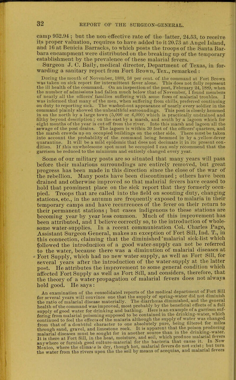 camp 952.94 ; but the uou-eflfective rate of the latter, 24.53, to receive its proper valuation, requires to have added to it 20.73 at Anj^el Island, and IG at Benicia Barracks, to which posts the troops of the 8anta Bar- bara encampment were distributed on the breaking up of the temporary establishment by the prevalence of these malarial fevers. Surgeon J. 0. Baily, medical director, Department of Texas, in for- warding a sanitary report from Fort Brown, Tex., remarked: During the month of November, 1888, 58 per cent, of the command at Fort Brown was taken on sick report for intermittent fever alone. This does not fully represent the ill health of the command. On an inspection of the post, February 24,1889, when the number of admissions had fallen much below that of November, I found members of nearly all the oflicers' families suffering with some foi>m of malarial troubles. I ■was informed that many of the men, when suffering from chills, preferred continuing on duty to reporting sick. The washed-out appearance of nearly every soldier in the command plainly showed the uuhealthful surroundings. This post is closely hemmed in on the north by a large town (5,000 or 6,000) which is practically undrained and filthy beyond description ; on the east by a marsh, and south by a lagoon which for eight months of the year is cut off from the river. Into this marsh and lagoon all the sewage of the post drains. The lagoon is within 30 feet of the officers' quarters, and the marsh crowds np on occupied buildings on the other side. There must be taken into account the probability of the command being hemmed in by a yellow-fever quarantine. It will be a mild epidemic that does not decimate it in its iiresent con- dition. If this nnwholesome spot must be occupied I can only recommend that the garrison be reduced to the minimum and entirely changed every year. Some of our military posts are so situated that many years will pass before their malarious surroundings are entirely removed, but great progress has been made in this direction since the close of the war of the rebellion. Many posts have been discontinued ; others have been drained and otherwise improved so that malarial fevers have ceased to hold that prominent place on the sick report that they formerly occu- pied. Troops that are called into the field on scouting duty, changing stations, etc., in the autumn are frequently exposed to malaria in their temporary camps and have recurrences of the fever on their return to their permanent stations; but cases indigenous to these stations are becoming year by year less common. Much of this improvement has been attributed, and I believe correctly so, to the introduction of whole- some water-supplies. In a recent communication Col. Charles Page, Assistant Surgeon General, makes an exception of Fort Sill, Ind. T., in this connection, claiming that the diminished'malarial sick-list which followed the introduction of a good water-supply can not be referred to the water, because there was a diminution of malarial diseases at Fort Supply, which had no new water supply, as well as Fort Sill, for several years after the introduction of the water-su[)ply at the latter post. He attributes the improvement to some general condition which affected Fort Supply as well as Fort Sill, and considers, therefore, that the theory of a water-propagation of malarial fevers does not always hold good. He says : An examination of the consolidated reports of the medical department of Fort Sill for several years will convince one that the supply of spring-water did not diminish the ratio of malarial disease materially. The diarrhoeas diminished, and the general health of the command was improved, most probably by the beneficial effects of a full supply of good water for drinking and bathing. Here is an example of a garrison suf- fering from malarial poisoning supposed to be contained in the drinking-water, which continued to feel the effects of the malaria although the supply of water was changed from that of a doubtful character to one absolutely pure, being filtered for miles through sand, gravel, and limestone rock. It is apparent that the poison producing malarial diseases must be sought for in auother source than in the drinking-water. It, is there at Fort Sill, in the heat, moisture, and soil, which produce malarial fevers anywhere or furnish good culture-material for the bacteria that cause it. In New Mexico, where the climato is dry, though hot, malarial fevers do not exist; but turn the water from the rivers upon the the soil by means of acequias, aud malarial fevers