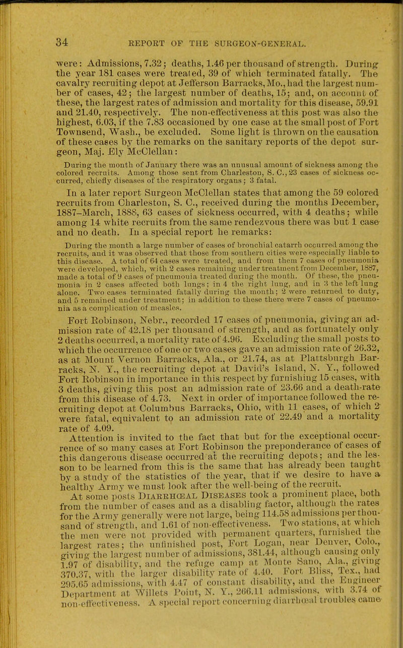 ■were: Admissions, 7.32; deaths, 1.46 per thousand of 8trenj];tb. During^ the year 181 cases were treated, 39 of which terminated fatally. The cavalry recruiting depot at Jefferson Barracks, Mo., had the largest num- ber of cases, 42; the largest number of deaths, 15; and, on aecnunl of these, the largest rates of admission and mortality for this disease, 59.91 and 21.40, respectively. The non-effectiveness at this post was also the highest, 6.03, if the 7.83 occasioned by one case at the small post of Fort Townsend, Wash., be excluded. Some light is thrown on the causation of these cases by the remarks on the sanitary reports of the depot sur- geon, Maj. Ely McClellan: During the month of January there was an unusual amount of sickness among the colored recruits. Among those sent from Charleston, S. C.,23 cases of sickness oc- curred, chiefly diseases of the respiratory organs ; 3 fatal. In a later report Surgeon McClellan states that among the 59 colored recruits from Charleston, S. C, received during the months December,. 1887-March, 1888, 63 cases of sickness occurred, with 4 deaths; while among 14 white recruits from the same rendezvous there was but 1 caser and no death. In a special report he remarks: During the month a large number of cases of bronchial catarrh occurred among the recruits, and it was observed that those from southern cities were ^specially liable to this disease. A total of 64 cases were treated, and from them 7 cases of pneumonia were developed, which, with 2 cases remaining uuder treatment from December, 1887, made a total of 9 cases of pneumonia treated during the mouth. Of these, the pneu- monia in 2 cases affected both lungs; in 4 the right lung, and in :^ the left lung alone. Two cases terminated fatally during the mouth; 2 were returned to duty, and 5 remained uuder treatment; in addition to these there were 7 cases of pneumo- nia as a complication of measles. Fort Eobinsou, Nebr., recorded 17 cases of pneumonia, giving an ad- mission rate of 42.18 per thousand of strength, and as fortunately only 2 deaths occurred, a mortality rate of 4.96. Excluding the small posts to which the occurrence of one or two cases gave an admission rate of 26.32, as at Mount Vernon Barracks, Ala., or 21.74, as at Plattsburgh Bar- racks, N. T., the recruiting depot at David's Island, N. Y., followed Fort Eobinson in importance in this respect by furnishing 15 cases, with 3 deaths, giving this post an admission rate of 23.66 and a death-rat& from this disease of 4.73. Next in order of importance followed the re- cruiting depot at Columbus Barracks, Ohio, with 11 cases, of which 2 were fatal, equivalent to an admission rate of 22.49 and a mortality rate of 4.09. ' . . , Attention is invited to the fact that but for the exceptional occur- rence of so many cases at Fort Robinson the preponderance of cases of this dangerous disease occurred at the recruiting depots; and the les- son to be learned from this is the same that has already been taught by a study of the statistics of the year, that if we desire to have a healthy Army we must look after the well-being of the recruit. At some posts Diarehceal Diseases took a prominent place, both from the number of cases and as a disabling factor, although the rates for the Ariny generally were not large, being 114.58 admissions per thou- sand of strength, and 1.61 of non-effectiveness. Two stations, at which the men were not provided with permanent quarters, furnished the largest rates; the unfinished post, Fort Logan, near Denver, Colo., giving the largest number of admissions, 381.44, although causing only 1 97 of disability, and the refuge camp at Monte Sano, Ala., giving 370 37 with the larger disability rate of 4.40. Fort Bliss, lex., had 295 65 admissions, with 4.47 of constant disability, and the Engineer Department at Willets Point, N. Y., 266.11 admissions, with 3./4 of non-effectiveness. A special report (.'oncerning duurliuial troubles came