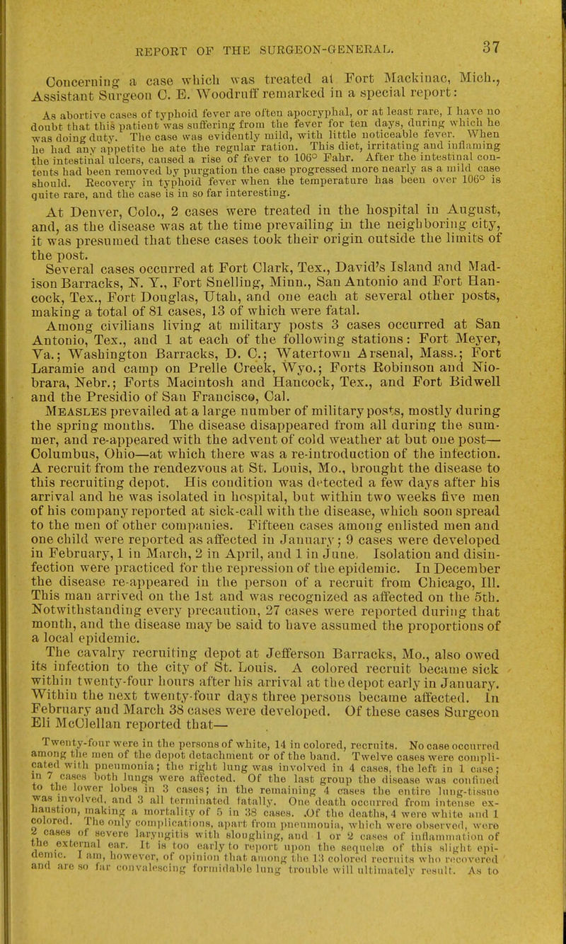 Conceruinj? a case which was treated al Fort Mackinac, Mich., Assistant Surgeon C. E. Woodruff remarked in a special report: As abortive cases of typhoid fever are often apocryphal, or at least rare, I have uo doubt that this patient was suffering from the fever for ten days, during which he was doing duty. The case was evidently niikl, with little noticeable fever. When he had any appetite he ate the regular ration. This diet, irritating and inflaming the intestinal ulcers, caused a rise of fever to 106° Fahr. After the intestinal con- tents had been removed by purgation the case progressed more nearly as a inild case should. Recovery in typhoid fever when the temperature has been over 106° is quite rare, and the case is in so far interesting. At Denver, Colo., 2 cases were treated in the hospital in August, and, as the disease was at the time prevailing in tlie neighboring city, it was presumed that these cases took their origin outside the limits of the post. Several cases occurred at Fort Clark, Tex., David's Island and Mad- ison Barracks, N. Y., Fort Snelling, Minn., San Antonio and Fort Han- cock, Tex., Fort Douglas, Utah, and one each at several other posts, making a total of 81 cases, 13 of which were fatal. Among civilians living at military posts 3 cases occurred at San Antonio, Tex., and 1 at each of the following stations: Fort Meyer, Va.; Washington Barracks, D. C; Watertowu Arsenal, Mass.; Fort Laramie and camp on Prelle Creek, Wyo.; Forts Robinson and Nio- brara, JSTebr.; Forts Macintosh and Hancock, Tex., and Fort Bidwell and the Presidio of San Francisco, Cal. Measles prevailed at a large number of military posts, mostly during the spring months. The disease disappeared from all during the sum- mer, and re-appeared with the advent of cold weather at but one post— Columbus, Ohio—at which there was a re-introduction of the infection. A recruit from the rendezvous at St. Louis, Mo., brought the disease to this recruiting depot. His condition was detected a few days after his arrival and he was isolated in hospital, but within two weeks five men of his company reported at sick-call with the disease, which soon spread to the men of other companies. Fifteen cases among enlisted men and one child were reported as affected in January; 9 cases were developed in February, 1 in March, 2 in April, and 1 in June, Isolation and disin- fection were practiced for the repression of the epidemic. In December the disease re appeared in the person of a recruit from Chicago, 111. This man arrived on the 1st and was recognized as affected on the 5th. Notwithstanding every precaution, 27 cases were reported during that month, and the disease may be said to have assumed the proportions of a local epidemic. The cavalry recruiting depot at Jefferson Barracks, Mo., also owed its infection to the city of St. Louis. A colored recruit became sick within twenty-four hours after his arrival at the depot early in January. Within the next twenty-four days three persons became affected. In February and March 38 cases were developed. Of these cases Surgeon Eli McClellan reported that— Twenty-four were in the persons of white, 14 in colored, recruits. No case occurred among the men of the depot detachment or of the band. Twelve cases were compli- cated with pneumonia; the right lung was involved in 4 cases, the left in 1 case: in 7 cases both lungs were affected. Of the last group the disease was coniined to tlie lower lobes in 3 cases; in the remaining 4 cases the entire lung-tissue was involved, and 3 all terminated fatally. One death occurred from intense ex- Jiaustion, making a mortality of 5 in 38 cases. .Of the deaths, 4 wore white and 1 colored. The only comi)lications, apart from pnouniouia, which were observed, wore x5 cases ot severe laryngitis witli sloughing, and 1 or 2 cases of innammation of ine external ear. It is too early to re))ort upon the seqnolie of this slight epi- aemic. 1 am, however, of opinion that among tlio 13 colored recruits who recovered and are so far convah-scing formidable lung trouble will ultimatelv result. As to