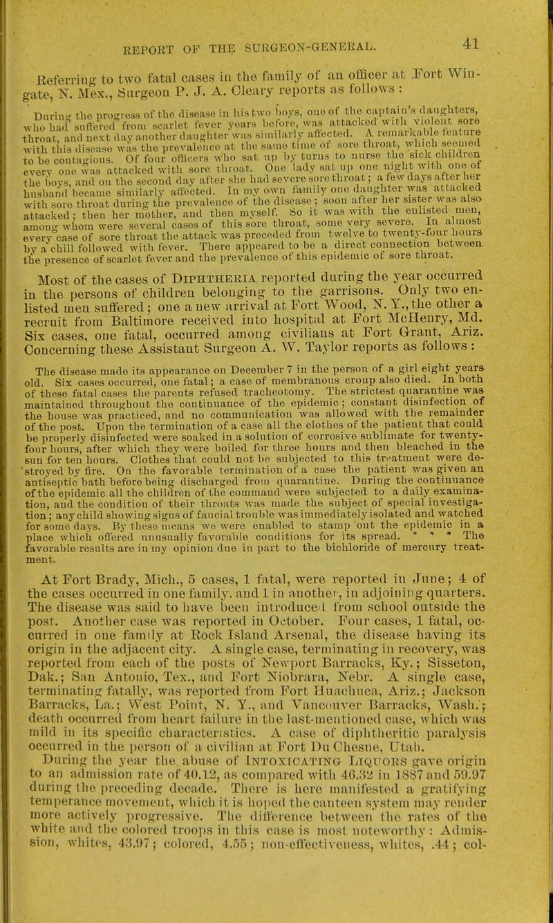 Refevrins to two fotal cases iu the family of an officer at JFort Wiu- gate, K. iMex., Siirgeou P. J. A. Cleary reports as follows : Dnrin.^ the progress of tlie disease in his two boys, ouo of tlie captain's clangbters, wlTo hacf surtored from scarlet fever years before, was attaclced with violent sore tliroar and next day another daughter was sinularly aftocted. A remarlcable feature witli this disease was the prevalence at the same time of sore throat, which seemed to be contagious. Of four oliicers who sat up by turns to nurse the sick children every one was attacked with sore throat. One lady sat up one night one of the bovs, and on the second day after she had severe sore throat; a few days after her husband became similarly aiiected. In my own family one daughter was attacked with sore throat during the prevalence of the disease ; soon after her sister was also attacked; then her mother, and then myself. So it was with the enlisted men, among whom were several cases of this sore throat, some very severe. In a luost everv case of sore throat the attack was preceded from twelve to twenty-four hours bv archill followed with fever. There appeared to he a direct connection between the presence of scarlet fever and the prevalence of this epidemic ot sore throat. Most of the cases of Diphtheria reported during the year occurred iu the persous of children belonging to the garrisons. Only two en- listed meu suffered; one a new arrival at Fort Wood, IS. Y.,the other a recruit from Baltimore received iuto hospital at Fort McHenry, Md. Six cases, one fatal, occurred among civilians at Fort Grant, Ariz. Concerning these Assistant Surgeon A. W. Taylor reports as follows : The disease made its appearance on December 7 iu the person of a girl eight year* old. Six cases occurred, one fatal; a case of membranous croup also died. In both of these fatal cases the parents refused tracheotomy. The strictest quarantine waa maintained throughout the continuance of the epidemic ; constant disinfection of the house was practiced, and no communication was allowed with the remainder of the post. Upon the termination of a case all the clothes of the patient that could be properly disinfected were soaked in a solution of corrosive sublimate for twenty- four hours, after which they were boiled for three hours and then bleached in th© sun for ten hours. Clothes that could not be subjected to this tn^atmeut were de- 'stroyed by fire. On the favorable termination of a case the patient was given an antiseptic bath before being discharged from quarantine. During the continuance of the epidemic all the children of the command were subjected to a daily examina- tion, and the condition of their throats was made the subject of special investiga- tion; any child 8ho\ving signs of fane ial trouble was immediately isolated and watched for some days. By these means we were enabled to stamp out the epidemic in a place which offered unusually favorable conditions for its spread. * * » xhe favorable results are in my opinion due iu part to the bichloride of mercury treat- ment. At Fort Brady, Mich., 5 cases, 1 fatal, were reported iu June; 4 of the cases occurred in one family, and 1 in anothef, in adjoining quarters. The disease was said to have been introduced from vschool outside the post. Another case was reported in October. Four cases, 1 fatal, oc- curred in one family at Eock Island Arsenal, the disease having its origin in the adjacent city. A single case, terminating in recovery, was reported from each of the posts of I^ewport Barracks, Ky.; Sisseton, Dak.; San Antonio, Tex., and Fort Niobrara, Nebr. A single case, terminating fatally, was reported from Fort Huachuca, Ariz.; Jackson Barracks, La.; West Point, N. Y., and Vancouver Barracks, Wash, j death occurred from heart failure in the last-mentioned case, which was mild in its specific characteristics. A case of diphtheritic paralysis occurred in the i)erson of a civilian at Fort Du Chesue, Utah. Dnring the year the abuse of iNTOxiOATma Liquors gave origin to an admission rate of 40.12, as compared with 40.32 in 1887 and 59.97 during the preceding decade. There is here manifested a gratifying temperance movement, which it is hoped the canteen system may render more actively progressive. The difference between the rate^? of the white atid the colored troops in this case is most noteworthy : Admis- sion, whites, 43.97; colored, 4.55; non-eflectiveness, whites, .44; col-