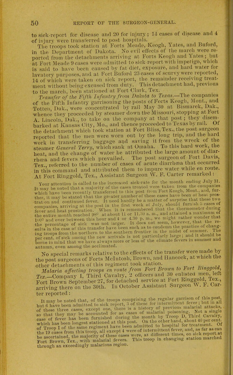 to siclt-report for disease and 20 for injury ; M cases of disease and 4 of injury were transferred to i)Ost liospitals. Tlie troops took station at Forts Meade, Keogh, Yates, and Buford, in the Department of Dakota, ifo evil effects of the inarch were re- ported from the detachments arriving at Forts Keogh and Yates; but at Fort Meade 9 cases were admitted to sick-report with impetigo, winch is said to have been caused by fat diet, exposure, and hard water for lavatory purposes, and at Port Buford 23 cases of scurvy were reported, 14 of which were taken on sick report, the remainder receiving treat- ment without being excused from duty. This detachment had, previous to the inarch, been stationed at Fort Clark, Tex. Transfer of the Fifth Infantry from Dakota to Texas.—The companies of the Fifth Infantry garrisoning the posts of Forts Keogh, Mont., and Totten, Dak., were concentrated by rail May 30 at Bismarck, Dak., whence they proceeded by steamer down the Missouri, stopping at Fort A Lincoln, Dak., to take on the company at that post ; they disem- barked at Kausas City, Mo., and thence proceeded to Texas by rail. Of the detachment which took station at Fort Bliss, Tex., the post surgeon reported that the men were worn out by the long trip, and the hard work in transferring baggage aijd saving it from l^he wreck ot the steamer Oeneral Terry, which sank at Omaha. To this hard work, the heat, and the change of water he attributed the large amount of diar- rhoea and fevers which prevailed. The post surgeon ot Fort Davis, Tex referred to the number of cases of acute diarrhcea that occurred in this command and attributed them to impure water while en route. At Fort Ringgold, Tex., Assistant Surgeon W. F. Carter remarked: Your attention is called to the increased sick-rate for tlie month ending July 31. It may be noted that a majority of the cases treated were taken ^^^^ which have been recently transferred to this post from Fort Keogh, Mont , and, tur- Ther it may be stated that the greater number of these cases have been ot heat, pros- trai on S continued fever. It need hardly be a .natter of surprise that these tv^ o commin es, arriving at the post in the lirst weeli ot .July, should furnish u cases of ?re? and hS prostration/ When it i. remembered that the thermometer during ihe entire month reached 980 at about 11 or U.l^U a. m., and attained a ^axnmin of iSSo and over between this hour and 4 or 4 30 p. m we might ^^^^^^^^ the percentage of sick was not larger. It does not seem, l^o^^®^^''^'.*!^,f^,y^■ «uft9 in the case of this transfer have been such as to condemn the practice of chaug- ?n r troops from the northern to the southern frontier in the midst of , J^e percent of sick among the new arrivals is not particularly large; and it should be boJne in iJind that weliave always more or less of the climate fevers in summer and autumn, even among the acclimated. No special remarks relative to the effects of the transfer were made by the post surgeons of Forts Mcintosh, Brown, and Hancock, at which the other detachments of this regiment took station. , ^ ^ r^- Malaria affecting troops en route from Fort Brotvn to Fort Ringgold Tex.-ComAj L Third Cavalry, 2 officers and 30 enlisted men, left Fort Brown September 27, for detached service at Fort Rmggold Tex arriving there on the 30th. In October Assistant Surgeon ^^ . 1. Car- ter reported: It may be noted that, of the troops comprising the regular garrison of t;l>i8 Post but 6 hive been admitted to sick report, 3 of these for ^^^'-'^^^t'^^^^^Jf;''^.'^ ,^ fV of these three cases, except one, there is a history of previous nialanal attacks 80 tSarthoy mav be accoSnted for as cases of ™=vlarial poisoning Not a s.ngl^ lll nf f«ver has been furnished during the month by Troop U, Ihird Cavalry, ;\clfhl bJen SngeSf sLtioned at this i^ost On the of Troon I of the same regiment liave been admitted to hospital toi * Anient. Ul ?L iq cases from this troop, all except 4 were of intermittent fever, and, as far as can through an exceedingly malarious region. I