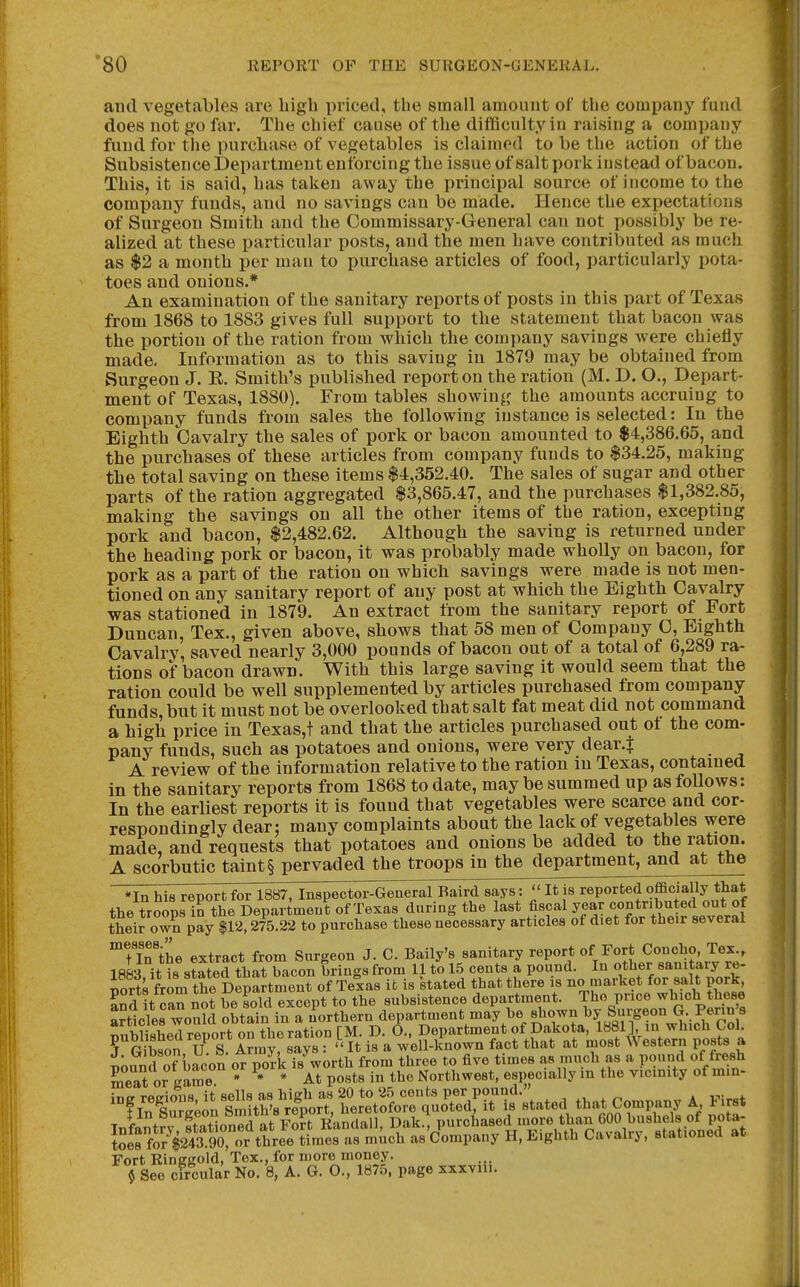 and vegetables are high priced, the small amount of the company fund does not go far. The chief cause of the difficulty in raising a company fund for tlie purchase of vegetables is claimed to be the action of the Subsistence Department enforcing the issue of salt pork instead of bacon. This, it is said, has taken away the principal source of income to the company funds, and no savings can be made. Hence the expectations of Surgeon Smith and the Commissary-General can not possibly be re- alized at these particular posts, and the men have contributed as much as $2 a month per man to purchase articles of food, particularly pota- toes and onions.* An examination of the sanitary reports of posts in this part of Texas from 1868 to 1883 gives full support to the statement that bacon was the portion of the ration from which the company savings were chiefly made. Information as to this saving in 1879 may be obtained from Surgeon J. E. Smith's published report on the ration (M. D. O., Depart- ment of Texas, 1880). From tables showing the amounts accruing to company funds from sales the following instance is selected: In the Eighth Cavalry the sales of pork or bacon amounted to $4,386.65, and the purchases of these articles from company funds to $34.25, making the total saving on these items $4,352.40. The sales of sugar and other parts of the ration aggregated $3,865.47, and the purchases $1,382.85, making the savings on all the other items of the ration, excepting pork and bacon, $2,482.62. Although the saving is returned under the heading pork or bacon, it was probably made wholly on bacon, for pork as a part of the ration on which savings were made is not men- tioned on any sanitary report of any post at which the Eighth Cavalry was stationed in 1879. An extract from the sanitary report of Fort Duncan, Tex., given above, shows that 58 men of Company C, Eighth Cavalry, saved nearly 3,000 pounds of bacon out of a total of 6,289 ra- tions of bacon drawn. With this large saving it would seem that the ration could be well supplemented by articles purchased from company funds, but it must not be overlooked that salt fat meat did not command a high price in Texas,t and that the articles purchased out of the com- pany funds, such as potatoes and onions, were very dear.^ A review of the information relative to the ration m Texas, contained in the sanitary reports from 1868 to date, may be summed up as follows: In the earliest reports it is fouud that vegetables were scarce and cor- respondingly dear: many complaints about the lack of vegetables were made, and requests that potatoes and onions be added to the ration. A scorbutic taint § pervaded the troops in the department, and at the *In his report for 1887, Inspector-General Baird says: It is reported officially that the troops in the Department of Texas during the last i^scal year contributed out of their own pay $12,275.22 to purchase these necessary articles of diet for their several ™Un'the extract from Surgeon J. C. Baily's sanitary report poncho Tex Iflft-rit is stated that bacon brings from 11 to 15 cents a pound. In other sanitaiy re- iort frL tt Department it is stated that there is no market for salt pork SSdIt can not be sold except to the subsistence department. 7%P«« ^'i.^^^p*^^ Articles would obtain in a northern department may be «b«wn by Siugeo^^^^^ ^iiMiuViAfl rftTiort on the ration TM. D. O., Department of Dakota, 1881], in whicu ^OL Tg ?son U S Iriny%S8 : '^^^ is a well-known fact that at most Western posts a Fort Ringgold, Tex., for more money. $ See crroular No. 8, A. G. O., 1875, page xxxvni.