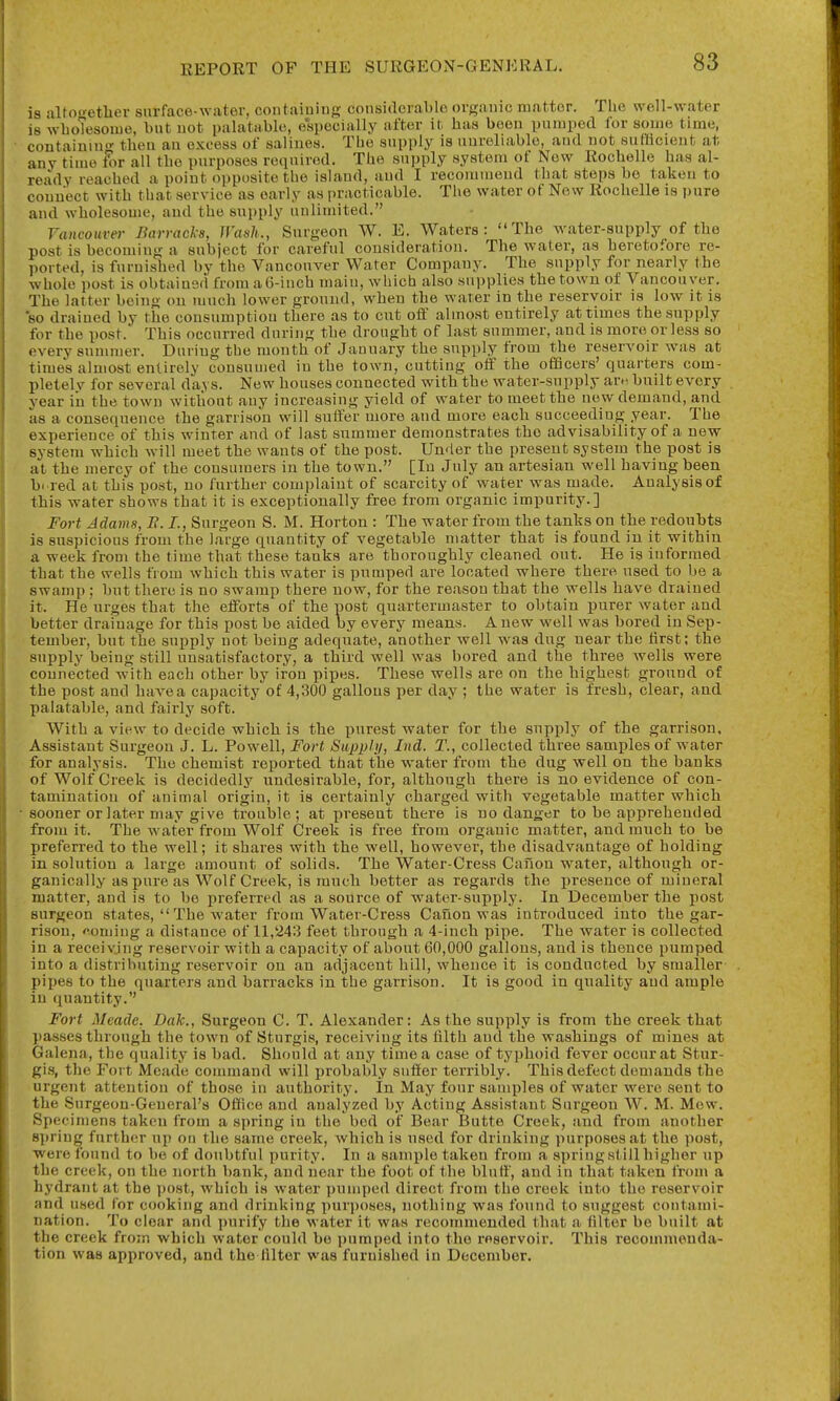 is altogether snrface-water, containing consitlcrablo organic matter. The well-water 18 whoTesoiue, \mt not palatable, e'apecially after it has been pnmped for some time, containiu- then an excess of salines. The supply is uuroliablc, and not sufficient at any time For all the purposes required. The supply system of Now Rochelle has al- ready reached a point opposite the island, and I recommend that steps be taken to connect with that service as early as practicable. The water of New Rochelle is pure and wholesome, and the supply nulinuted. rancoHver Barracks, Wash., Surgeon W. E. Waters: The water-supply of the post is becoming a subject for careful consideration. The water, as heretofore re- ported, is furnished by the Vancouver Water Company. The supply for nearly the whole post is obtained from aG-inch main, which also supplies the town of Vancouver. The latter being on much lower gronnd, when the water in the reservoir is low it is so drained by the consumption there as to cut off almost entirely at times the supply for the post. This occurred during the drought of last summer, and is more or less so every summer. During the month of January the supply from the reservoir was at times almost entirely consumed in the town, cutting off the ofiScers' quarters com- pletelv for several days. New houses connected with the water-supply are-, built every year iii the town without any increasing yield of water to meet the new demand, and as a consequence the garrison will suffer more and more each succeeding year. The experience of this winter and of last summer demonstrates the advisability of a new system which will meet the wants of the post. Un<ier the present system the post is at the mercy of the consumers in the town. [In July an artesian well having been hi red at this post, no further complaint of scarcity of water was made. Analysis of this water shows that it is exceptionally free from organic impurity.] Fort Adams, B. L, Surgeon S. M. Horton : The water from the tanks on the redoubts is suspicious from the large quantity of vegetable matter that is found in it within a week from the time that these tanks are thoroughly cleaned out. He is informed that the wells from which this water is pumped are located where there used to be a swamp ; but there is no swamp there now, for the reason that the wells have drained it. He urges that the efforts of the post quartermaster to obtain purer water and better drainage for this post be aided by every means. A new well was bored in Sep- tember, but the supply not being adequate, another well was dug near the tirst; the supply being still unsatisfactory, a third well was bored and the three wells were connected with each other by iron pipes. These wells are on the highest ground of the post and have a capacity of 4,300 gallons per day ; the water is fresh, clear, and palatable, and fairly soft. With a view to decide which is the purest water for the supply of the garrison. Assistant Surgeon J. L. Powell, Fort Sitj}})!;/, Ind. T., collected three samples of water for analysis. The chemist reported that the water from the dug well on the banks of Wolf Creek is decidedly undesirable, for, although there is no evidence of con- tamination of animal origin, it is certainly charged with vegetable matter which sooner or later may give trouble; at present there is no danger to be apprehended from it. The water from Wolf Creek is free from organic matter, and ranch to be preferred to the well; it shares with the well, however, the disadvantage of holding in solution a large amount of solids. The Water-Cress Caiion water, although or- ganically as pure as Wolf Creek, is much better as regards the presence of mineral matter, and is to be preferred as a source of water-supply. In December the post surgeon states,  The water from Water-Cress Canon was introduced into the gar- rison, coming a distance of 11,243 feet through a 4-inch pipe. The water is collected in a receivjng reservoir with a capacity of about 60,000 gallons, and is thence pumped into a distributing reservoir on an adjacent hill, whence it is conducted by smaller pipes to the quarters and barracks in the garrison. It is good in quality and ample in quantity. Fort Meade. Dak., Surgeon C. T. Alexander: As the supply is from the creek that passes through the town of Sturgis, receiving its hlth and the washings of mines at Galena, the quality is bad. Should at any time a case of typhoid fever occur at Stur- gis, the Fort Meade conmiand will probably suffer terribly. This defect demands the urgent attention of those in authority. In May four samples of water were sent to the Surgeon-General's Office and analyzed by Acting Assistant Surgeon W. M. Mew. Specimens taken from a spring in the bed of Bear Butte Creek, and from another sjjring further up on the same creek, which is used for drinking purposes at the post, Were found to be of doubtful purity. In a sample taken from a springstillhigher up the creek, on the north bank, and near the foot of the bluff, and in that taken from a hydrant at the y)ost, which is water pumped direct from the creek into the reservoir and used for cooking and drinking purposes, nothing was found to suggest contami- nation. To clear and purify the water it was recommended that Ji filter be built at the creek from which water could be pumped into the reservoir. This recommenda- tion was approved, and the Alter was furnished in December.