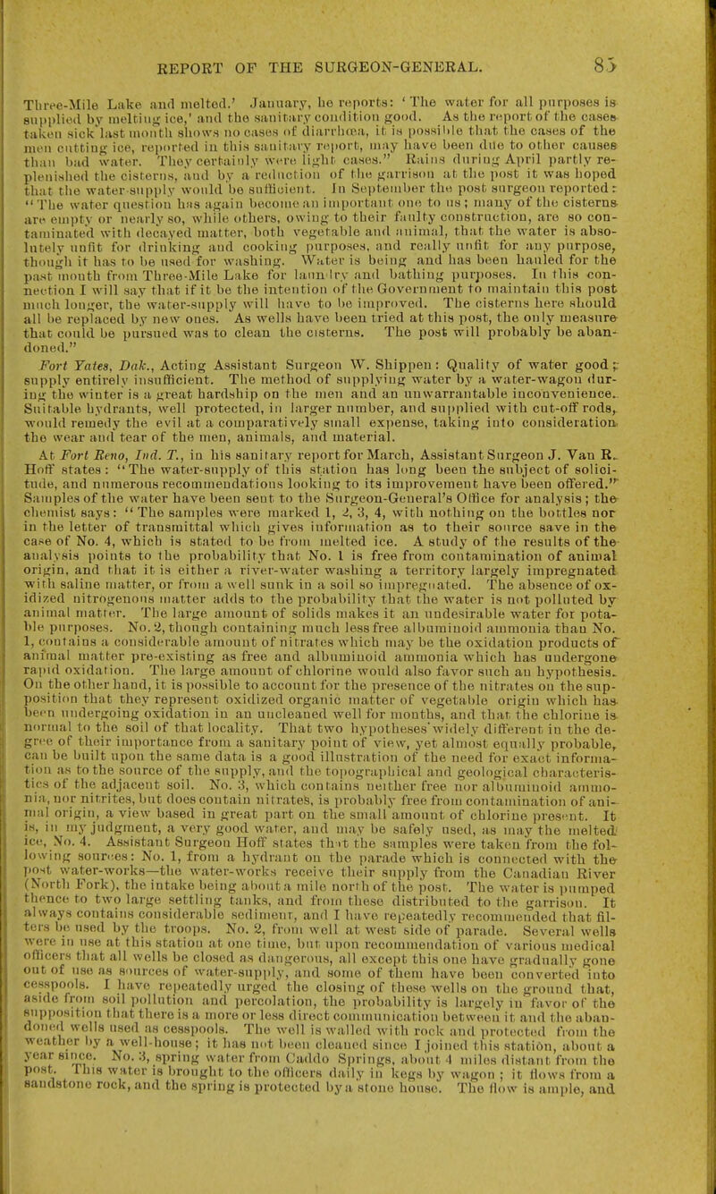 Tluve-Mile Lake and melted.' Jaunary, ho reports: 'The water for all purposes is supplied by melting ice,' and the sanitary condition good. As the report of the cases taken sick'last month shows no cases of diarrhira, it is possible that the cases of the men cutting ice, reported in this sanitary report, may Iiave been dne to otiier causes than bad water. They certainly were light cases. Rains dnriug April partly re- plenished the cisterns, and by a rednction of tlie garrison at the post it was hoped that the water-supply would be sufficient. In September the post surgeon reported r •'The water question has again become an important one to us; many of the cisterns are empty or nearly so, while others, owing to their faulty construction, are so con- taminated with decayed matter, both vegetable and animal, that the water is abso- lutely unfit for drinking and cooking purposes, and really unfit for any purpose, though it has to be used for washing. Water is being and has been hauled for the past mouth from Three-Mile Lake for lann Iry and bathing purposes. lu this con- nection I will say that if it be the intention of the Government to maintain this post niucii longer, the water-supply will Iiavo to l)e improved. The cisterns here should all be replaced by new ones. As wells have been tried at this post, the only measure- that could be pursued was to clean the cisterns. The post will probably be aban- doned. Fort Yates, Dak., Acting Assistant Surgeon W. Shippen: Quality of water good ;: supply entirely insufficient. The method of supplying water by a water-wagon dur- ing the winter is a great hardship on the men and an unwarrantable inconvenience- Suitable hydrants, well protected, in larger number, and supplied with cut-off rods, would remedy the evil at a comparatively small exjiense, taking into consideration, the wear and tear of the men, animals, and material. At Fort Beno, Iiid. T., in his sanitary report for March, Assistant Surgeon J. Van Hoff states: The water-supply of this station has lung been the subject of solici- tude, and numerous recommendations looking to its improvement have been oflfered. Samples of the water have been sent to the Surgeon-General's Office for analysis ; the- cliemist says:  The samples were marked 1, 2, 3, 4, with nothing on the bottles nor in the letter of transmittal wliich gives information as to their source save in the case of No. 4, which is stated to be from melted ice. A study of the results of the analysis points to the probability that No. I is free from contamination of animal origin, and that it is either a river-water washing a territory largely impregnated with saline matter, or from a well sunk in a soil so impregnated. The absence of ox- idized nitrogenous matter adds to the probability that the water is not iJoUuted by- animal matter. The large amount of solids makes it an undesirable water for pota- ble purposes. No. 2, though containing much less free albuminoid ammonia than No. 1, contains a considerable amount of nitrates which may be the oxidation products or animal matter pre-existing as free and albuminoid ammonia which has oudergone rapid oxidation. The large amount of chlorine would also favor such au hypothesis. On the other hand, it is possible to account for the presence of the nitrates on the sup- position that they represent oxidized organic matter of vegetal)Ie origin which has- been undergoing oxidation in an uncleaned well for months, and that the chlorine is normal to the soil of that locality. That two hypotheseswidely dift'erent in the de- gree of their importance from a sanitary point of view, yet almost equally probable, can be built upon the same data is a good illustration of the need for exact informa- tion as to the source of the supply, and the to])ographical and geological characteris- tics of the adjacent soil. No. :i, which contains neither free nor albuminoid ammo- nia, nor nitrites, but does contain nitrates, is probably free from contamination of ani- nial origin, a view based in great part on the small amount of chlorine present. It is, in my judgment, a very good water, and may be safely used, as may the melted ice. No. 4. Assistant Surgeon Hoff states th it the samples were taken from the fol- lowing sourees: No. 1, from a hydrant on the parade which is connected with the- post water-works—the water-works receive their supply from the Canadian River (North Fork), the intake being about a mile north of the post. The water is pumped thence to two large settling tanks, and from these distributed to the garrison. It always contains considerable sediment, and I have repeatedly recommended that fil- ters be used by the troops. No. 2, from well at west side of parade. Several wells were in use at this station at one time, but upon recommendation of various medical officers that all wells be closed as dangerous, all except this one have gradually gone out of use as sources of water-supply, and some of them have been converted into cesspools. I have repeatedly urged the closing of these wells on the ground that, aside from soil pollution and percolation, the probability is largely in favor of the supposition that there is a more or less direct communication between it and the aban- doned wells used as cesspools. The well is walled with rock and protected from the weather l)y a well-house; it has n.it been cleaned since I joined this station, about a year since. No. :i, spring water from Caddo Springs, about 4 miles distant from tlie post. This water is brought to the officers daily in kegs by wagon ; it Hows from a sandstone rock, and the spring is protected by a stone house. The flow is ample, and