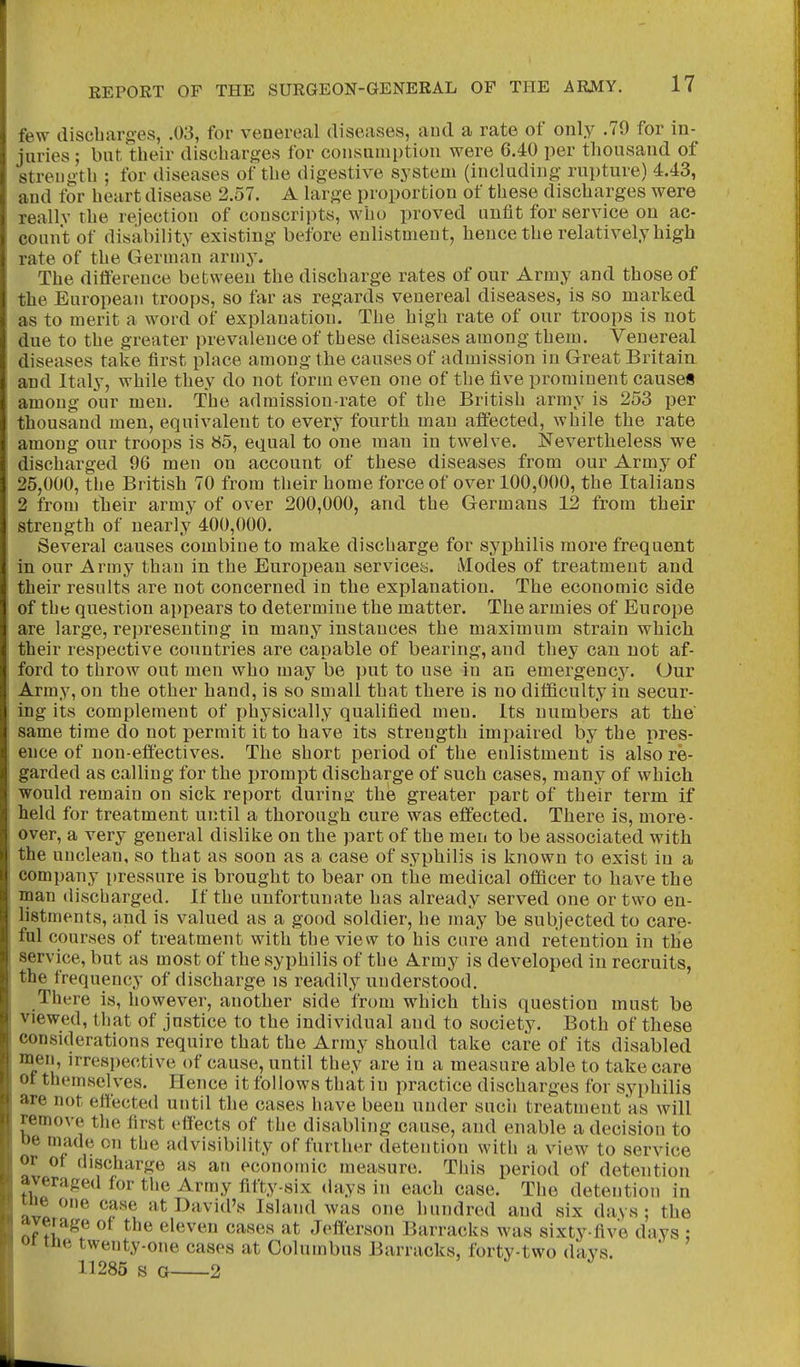 few discbarges, .03, for venereal diseases, and a rate of only .79 for in- juries ; but their discbarges for consumption were 6.40 per thousand of strength ; for diseases of the digestive system (including- rupture) 4.43, and for heart disease 2.57. A large proportion of these discharges were reallv the rejection of conscripts, who proved unfit for service on ac- count of disability existing before enlistment, hence the relatively high rate of the German army. The difference between the discharge rates of our Army and those of the European troops, so far as regards venereal diseases, is so marked as to merit a word of explanation. The high rate of our troops is not due to the greater prevalence of these diseases among them. Venereal diseases take first place among the causes of admission in Great Britain and Italy, while they do not form even one of the five prominent causes among our men. The ad mission-rate of the British army is 253 per thousand men, equivalent to every fourth man affected, while the rate among our troops is 85, equal to one man in twelve. Nevertheless we discharged 96 men on account of these diseases from our Army of 25,000, the British 70 from their home force of over 100,000, the Italians 2 from their army of over 200,000, and the Germans 12 from their strength of nearly 400,000. Several causes combine to make discharge for syphilis more frequent in our Army than in the European services. Modes of treatment and their results are not concerned in the explanation. The economic side of the question appears to determine the matter. The armies of Europe are large, representing in many instances the maximum strain which their respective countries are capable of bearing, and they can not af- ford to throw out men who may be put to use in an emergency. Our Army, on the other hand, is so small that there is no difficulty in secur- ing its complement of physically qualified men. Its numbers at the same time do not permit it to have its strength impaired by the pres- ence of non-effectives. The short period of the enlistment is also re- garded as calling for the prompt discharge of such cases, many of which would remain on sick report during the greater part of their term if held for treatment until a thorough cure was effected. There is, more- over, a very general dislike on the part of the men to be associated with the unclean, so that as soon as a case of syphilis is known to exist in a company pressure is brought to bear on the medical officer to have the man discharged. If the unfortunate has already served one or two en- listments, and is valued as a good soldier, he may be subjected to care- ful courses of treatment with the view to his care and retention in the service, but as most of the syphilis of the Army is developed in recruits, the frequency of discharge is readily understood. There is, however, another side from which this question must be viewed, that of justice to the individual and to society. Both of these considerations require that the Army should take care of its disabled men, irrespective of cause, until they are in a measure able to take care ot themselves. Hence it follows that in practice discharges for syphilis are not effected until the cases have been under such treatment as will remove the first effects of the disabling cause, and enable a decision to oe made on the ad visibility of further detention with a view to service or of discharge as an economic measure. This period of detention averaged for the Army fifty-six days in each case. The detention in ine one case at David's Island was one hundred and six days; the average of the eleven cases at Jefferson Barracks was sixty-five days ; oi me twenty-one cases at Columbus Barracks, forty-two days. 11285 s o 2