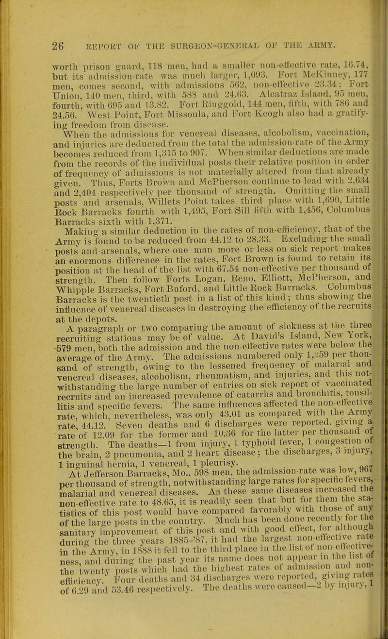 worth prison ouard, 118 men, had a smaller iiou-elfective rate, 16.74, but its admissioii-rate was much hirger, 1,093. Fort McKiimey, 177 men, comes second, with admissions 002, non-effective Fort Union, 140 men, third, with 58S and 24.()3. Alcatraz Island, 95 men, fourth, with 695 and 13.82. Fort Einggold, 144 men, hfth, with 786 and 24.56. West Point, Fort Missoula, and Fort Keogh also had a gratify- ing freedom from disease. When the admissions for venereal diseases, alcoholism, vaccination, and injuries are deducted from the total the admission-rate of the Army becomes reduced from 1,315 to 907. When similar deductions are made from the records of the individual posts their relative position in order of frequency of admissions is not materially altered from that already given. Thus. Forts Brown and McPherson continue to lead with 2,634 and 2,404 respectively per thousand of strength. Omitting the small posts and arsenals, Willets Point takes third place with 1,690, Little Eock Barracks fourth with 1,495, Fort Sill fifth with 1,456, Columbus Barracks sixth with 1,371. Making a similar deduction in the rates of non-efficiency, that of the Army is found to be reduced from 44.12 to 28.33. Excluding the small posts and arsenals, where one man more or less on sick report makes an enormous difference in the rates, Fort Brown is found to retain its position at the bead of the list with 67.54 non-effective per thousand of strength. Then follow Forts Logan, Reno, Elliott, McPherson, and Whipple Barracks, Fort Buford, and Little Rock Barracks. Columbus Barracks is the twentieth post in a list of this kind; thus showing the influence of venereal diseases in destroying the efficiency of the recruits at the depots. 4. ^, A paragraph or two comparing the amount of sickness at the tnree recruiting stations may be of value. At David's Island, New York, 579 men, both the admission and the non-effective rates were below the average of the Army. The admissions numbered only 1,259 per thou- sand of strength, owing to the lessened frequency of malarial and venereal diseases, alcoholism, rheumatism, and injuries, and this not- withstanding the large number of entries on sick report ot vaccmatea recruits and an increased prevalence of catarrhs and bronchitis, tonsil- litis and specific fevers. The same influences affected the non-effective rate, which, nevertheless, was only 43.01 as compared with the Army rate, 44.12. Seven deaths and 6 discharges were reported, giving a rate of 12.09 for the former and 10.36 for the latter per thousand of strength. The deaths—1 from injury, L typhoid fever, 1 congestion ot the brain, 2 pneumonia, and 2 heart disease; the discharges, o injury, 1 inguinal hernia, 1 venereal, 1 pleurisy. , or? At Jefferson Barracks, Mo., 598 men, the admission-rate was low, Jb7 per thousand of strength, notwithstanding large rates for specific lev ers, • malarial and venereal diseases. As these same diseases increased the non-effective rate to 48.65, it is readily seen that but lor them the sta- tistics of this post would have compared favorably with those ot any of the large posts in the country. Much has been done recently tor the sanitary improvement of this post and with good efiect, iov ai'tHougn during the three years 1885-'87, it had the l^^'f ^^Vi';- Ifftti^^^^^ in the Army, in 1888 it fell to the third place in the list ot noireftective- ness and during the past year its name does not ai)pear in the list ot ?he wenty posts which had the highest rates of efficiency. Four deaths and 34 discharges were reported, giving rates of 6 29 and 53.46 respectively. The deaths were caused-2 by injury, I