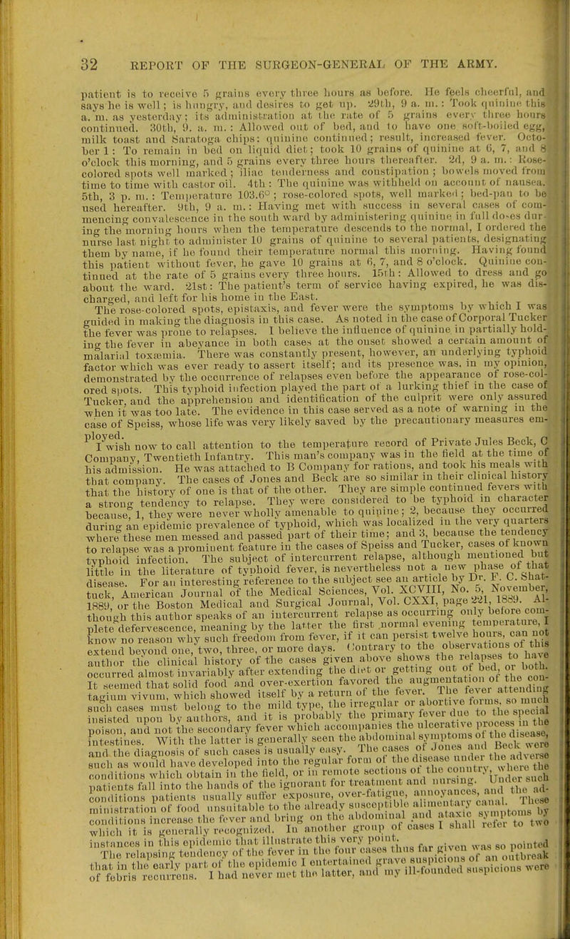 patient is to receive 5 grains every three hours as before. He feels cheerful, an says he is well; is hungry, and desires to get up. 29t,h, 9 a. ni.: Took quiniin-, thi a. m. as yesterday; its adniinistiatioii at iho. rate of grains every tiiree hour continued. ;^Oth,' 9. a. ni. : Allowed out of bed, and 1o liave one soft-boiled egg milk toast and Saratoga chips; (piiuine continued; result, increased fever. Octo ber 1: To remain in bed on liquid diet; took 10 grains of quinine at (i, 7, and o'clock this morning, and 5 grains every three hours thereafter. 2d, 9 a. ni.: Ros colored spots well marked ; iliac tenderness and constipation ; bowels moved fro time to time with castor oil. 4th : The quinine was withheld on account of nausea. 5th, 3 p. ni. : Temperature 103.6'^; rose-colored spots, well marked; bed-pan to b used hereafter. 9th, 9 a. m.: Having met with success in several cases of com mencing convalescence in the south ward by administering quinine in full do-es dur ing the morning hours when the temperature descends to the nornuil, I ordered th nurse last night to administer 10 grains of quinine to several patients, desiguatin them by name, if he found their temperature normal this nmriiing. Haviug foun this pa'tient without fever, he gave 10 grains at (i, 7, and 8 o'clock. Quinine con tinned at the rate of 5 grains every three hours. IfjTh : Allowed to dress and g about the ward, aist: The patient's term of service haviug expired, he was di charged, and left for his home in the East. The rose-colored spots, epistaxis, and fever were the symptoms by which I wa guided in making the diagnosis in this case. As noted in the case of Corporal Tucke the fever was prone to relapses. 1 believe the influence of quinine in partially hold ing the fever in abeyance in both cases at the onset showed a certain amount o malarial toxajmia. There was constantly present, however, an underlying typhoid factor which was ever ready to assert itself; and its presence was. in my opinion, demonstrated by the occurrence of relapses even before the appearance of rose-col- ored snots. This typhoid infection played the part of a lurking thief in the case of Tucker and the apprehension and identification of the culprit were only assured when it was too late. The evidence in this case served as a note of warning m the case of Speiss, whose life was very likely saved by the precautionary measures em- ^^lwfsh now to call attention to the temperature record of Private Jules Beck, C Comnanv, Twentieth Infantrv. This man's company was in the held at the time ot his admission. He was attached to B Company for rations, and took his meals with that company. The cases of Jones and Beck are so similar in their clinical history that the history of one is that of the other. They are simple continued fevers with a strong tendency to relapse. They were considered to be typhoid m character because 1 they Were never whollv amenable to quinine; 2, because they occurred during an epidemic prevalence of typhoid, which was localized in the very quarters where these men messed and passed part of their time; and 3, because the tendency to relapse was a prominent feature in the cases of Speiss and Tucker, cases of known typhoid infection. The subject of intercurrent relapse, although mentioned but little in the literature of typhoid fever, is nevertheless i^ot a new pha^e of that disease For an interesting reference to the subject see an article by Dr. ^ O. bliat- trk, imerican Journal o^f the Medical Sciences Vol XCVIII, No. 5 November, 1889 or the Boston Medical and Surgical Journal, Vol. CXXI, page 221 1889. though this author speaks of an intercurrent re apse as occurring oulj hetove c^^^^^ plete defervescence, meaning by the latter the first norma evening temperatuie, I know no reason why such freedom from fever, if it can persist twelve ho;}rs «an not extend bevond one, two, three, or more days. Contrary to ^^e observations of th 8 author the clinical history of the cases given above shows ^^^^^/^I'-^P^^^ ^^^^^^ occurred almost invariably after extending the d.et f^^'^^^; L^^JSl It seemed that solid food n,nd over-exertiou favored the Uncling taffium vivum which showed itself by a return of the fever. Ihe fever attenmug sSf cases'imW belong to the mild type, the irregular - f •^-l^-f/l^fi^^ insisted upon bv authors, and it is probably the primary fever due to the special poison and not -the secondary fever which accompanies the ulcei-atn-e P^oee^s ii the intestines. With the latter is generally seen tl^'^^ >'l«'>f' ,7^,^^^ and the diagnosis of such cases is usually easy. The cases of Jones ^ ^f®™ Biich as woifld have developed into the regular form ot ^I'^f/X'-on^tn^ whet^^^^ conditions which obtain in the field, or m remote sections ''^l^^^'^ZT^ patients fall into the hands of the ignorant lor treatment an nurs,^ ,„iThe  d conditions patients usually suffer exposure, over-fatigue, ')0.V' ^^^u^^e X.stratioii of food unsuitable to the already suseep ible '^l'>«> ' v iins bV ™,uditions increase the fever and bring on the abdominal and ataxic Wto'ns b.V which it is generally recognized. In another group of cases I shall refer to two instances in this epidemic that illustrate this very point. nninted Tl e rehipsinii tendency of the fever in th.i four cases thus far given was so po too