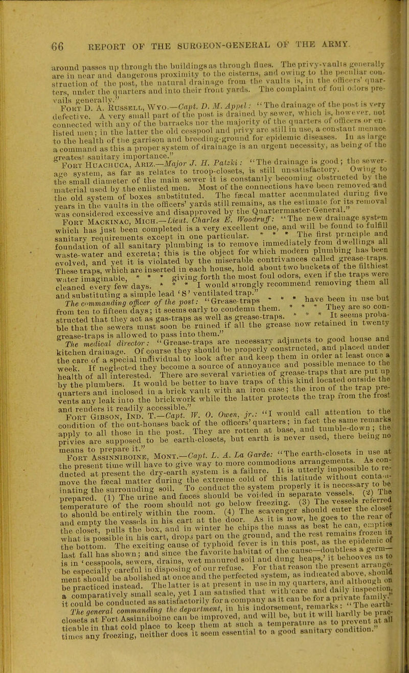 uround passes up through tho huilclingsas through flues. The privy-vaulis yxM.eiaUy are iu uear aud dangerotis proximity to tho cisterns, aud owing to the p.;ciiliar coa- structiouof the post, the uatural drainage from th.> vaults is, in the officers .[uar- ters, under the quarters aud into their front yards. The complaint of foul o.lors pre- ' fokt*'d^aI Russell, Wro.-Capt. D. M. Appel: The drainage of the po.st is very defective. A very small part of tlie post is drained by sower, which is however, not connected with any of the barracks nor the majority ol the quarters of olhcerB or en- listed ineu; in the latter the old cesspool aud privy are still m use, a constant menace to the health of the garrison and breeding-ground for epidemic diseases. In as large , a command as this a proper system of drainage is an urgent necessity, as being ol the ■ ^^SSlS^!T^c^or J. H. Pat.U : The drainage is good; the sewer^ age system, as fa; as relates to troop-closets, is still ^^!^«fac ory Owing to the small diameter of the main sewer it is constantly becoming obstructed by the material used by the enlisted men. Most of the connections have been removed-and the old system of boxes substituted. Tho f«cal matter accumulated during hve years in the vaults in the ofacers' yards still remains, as the estiniate fonts removal was considered excessive and disapproved by the Qnartermaster-General. FORT Mackinac, Mich.-Lieut. Charles E. Woodruff: The new drainage sys em which has just been completed is a very excellent one, and will be found to fulfill 8ault,ary reiuirements except in one particular. \ * The farst PnBc.ple and foSndafion of all sanitary plumbing is to remove immediately from dwellings all waste-water and excretaf this is the object for which modern V^^f'^^J,^^^^^ evolved, and yet it is violated by the miserable contrivances c^ill^d grease-traps These lraps, which are inserted in each house, hold about two buckets o the hlthiest w .tM imSnable * * * giving forth the most foul odors, even if the traps were S^fned e^ery few days. * ^ * would strongly recommend removing them aU and substituting a simple lead'S'ventilated trap. „ . , , • „ i,„i. Tu t.^.^anafng officl of the post: Grease^traps ' - ; ^ha.^e been ^- ^Mt from ten to fifteen days; it seems early to condemn them ^ ^ it^'Jeetns proba- structed that they act as gas-traps as well as grease-traps. it 8fe/« PJ^''* ble that the sewers must^oon be ruined if all the grease now retained in twenty ^^■iS:!t::t:r^yZ^^^^:'L necessary adjuncts to .-d house and kitcheiTdraina-e. Of course they should be properly constructed, and placed under the ca?e ot^L special individual to look after and keep them in order at least oucea week If neglected they become a source of annoyance and possible menace to the health of all interested. There are several varieties of grease-traps that are put up brthe plumbers. It would be better to have traps of this kind located outside the miartLs S inclosed in a brick vault with an iron case; the iron of the trap pre- ?Ss any ?eai into the brickwork while the latter protects the trap irom the frost FoifGllslrZ^ 0. Owen, Jr.: I would call attention to the- conSf of the outhouses back of the officeri'quarters; ^^^^^ rTwn't'h^' anolv to all those in the post. They are rotten at base, and tumble-down; the pfivfes are supposed to be^ earth-closets, hut earth is never used, there being no, the present time will have to give way to more commodious ,f™f.^^^^fg^^^^^ Hnftfid -it uresent the drv-earth system is a failure. It is utterly impossiuie to lo move the fS^mXr during the extreme cold of this latitude without conta... Taling the^SSounlSng soil. ^ To conduct the system properly it ' u-flnarod fn The uriSe and fiBces should be voided m separate vessels. Serat;,i4 y tL ^^^ should not go below freezing. (3) Th« vessels reterre to sWd be entirely within the room. (4) The scavenger should enter the close fnd erit the in his cart at the door. As it is now, he goes to the rear o the closet pulll the box, and iu winter he chips the mass as best he can e::.pt.e8 wLt is posSble in his cart, drop, part on the ground, and the rest remains frozen m The hottoZ The excitin- cause of typhoid fever is in this post, as the epidemic of Hst llllTas shown and since the favorite habitat of the cause-doubtless a germ- rin 4Lsrools?rwe?s drains, wet manured soil and dung heaps ' it behooves ns^ be espSly careful in'disposing of our refuse. For that reason the preset t armn^^^^^ meSoSfbe abolished at once and the perfected system, as ^d.cated ahove^ he nracticed instead. The latter is at preseut in use lu my quarters, and althoug on a .^ornSiiX small scale, yet I am satisfied that with care and daily inspect on ft co^rbe con ducted as sati^fLtorily for a company as it can be for a,Pva!,« S ?«S-arc(,nvma«dmi, the department, in his idorsement. re„m_rks^:^^^^^