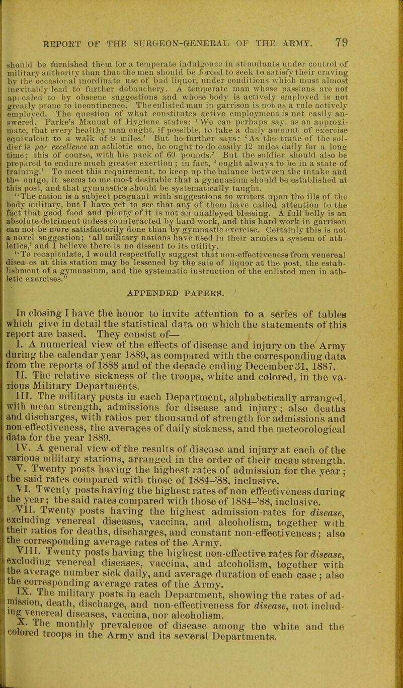 should be furnished thoin for a tciiipevate iudiilgenco iu stitiiulaul.s under control of military iiutlioriiy tlian that the men should be forced to seek to siitisfy their craving !iv the occasional inordinate use of bad liquor, under conditions which must aluiost; levitably lead to further debancher^'. A temperate man whose passions are not 1 ealed'to by obscene suggestions and whose body is actively employed is not .■atly prone to incoutii\ence. The enlisted man iu garrison is not as a rule actively iiployed. The question of what constitutes active employment is not easily an- swered. Parke's Mauual of Hygiene states: 'We can perhaps say, as an approxi- mate, that every heii lthy man ought, if possible, to take a daily autouut of exercise ■iiuivalent to a walk of y miles.' But he further says: 'As the trade of the soi- iliei* is 2^ar excellence an athletic one, he ought to do easily 12 miles daily for a long iuie; this of course, with his pack of 60 pounds.' But the soldier should also be prepared to endure much greater exertion ; in fact, ' ought always to be in a state of ti aining.' To meet this requirement, to keep up the balance between the intake and tliH outgo, it seems to me most desirable that a gymnasium should be established at this post, and that gymnastics should be systematically tanght. The ration is a subject pregnant with suggestions to writers upon the ills of the body military, but I have yet to see that any of them have called attention to the fact that good food and plenty of it is not an unalloyed blessing. A full belly is an absolute detriment unless counteracted by hard work,'and this hard work in garrison can not be more satisfactorily done than by gymnastic exercise. Certainly this is not a novel suggestion; 'all military nations have used in their armies a system of ath- letics,' and I believe there is no dissent to its utility. To recapitulate, I would respectfully suggest that non-effectiveness from venereal disea es at this station may be lessened by the sale of liquor at the post, the estab- lishment of a gymnasium, and the systematic instruction of the enlisted men in ath- letic exercises. APPENDED PAPERS. In closing I have the honor to invite attention to a series of tables which give in detail the statistical data on which the statements of this report are based. They consist of— I. A numerical view of the eflFects of disease and injury on the' Army during the calendar year 1889, as compared with the corresponding data from the reports of 1888 and of the decade ending December 31, 1887. II. The relative sickness of the troops, white and colored, in the va- rious Military Departments. III. The military posts in each Department, alphabetically arranged, with mean strength, admissions for disease and injury; also deaths and discharges, with ratios per thousand of strength for admissions and non-effectiveness, the averages of daily sickness, and the meteorological data for the year 1889. ly. A general view of the results of disease and injury at each of the various military stations, arranged in the order of their mean strength. V. Twenty posts having the highest rates of admission for the year ; the said rates compared with those of 1884-'88, inclusive. V I. Twenty posts having the highest rates of non effectiveness during the year; the said rates compared with those of 1884-'88, inclusive. Yll. Twenty posts having the highest admission-rates for disease, excluding venereal diseases, vaccina, and alcoholism, together with their ratios for deaths, discharges, and constant non-effectiveness; also the corresponding average rates of the Army. Vin. Twenty posts having the highest non-effective rates for disease, excluding venereal diseases, vaccina, and alcoholism, together with the average number sick daily, and average duration of each case : also the corresponding average rates of the Army. IX. The military posts in each Department, showing the rates of ad- mission, death, discharge, and non-effectiveness for disease, not includ- ing venereal diseases, vaccina, nor alcoholism. X. The monthly prevalence of disease among the white and the colored troops in the Army and its several Departments.