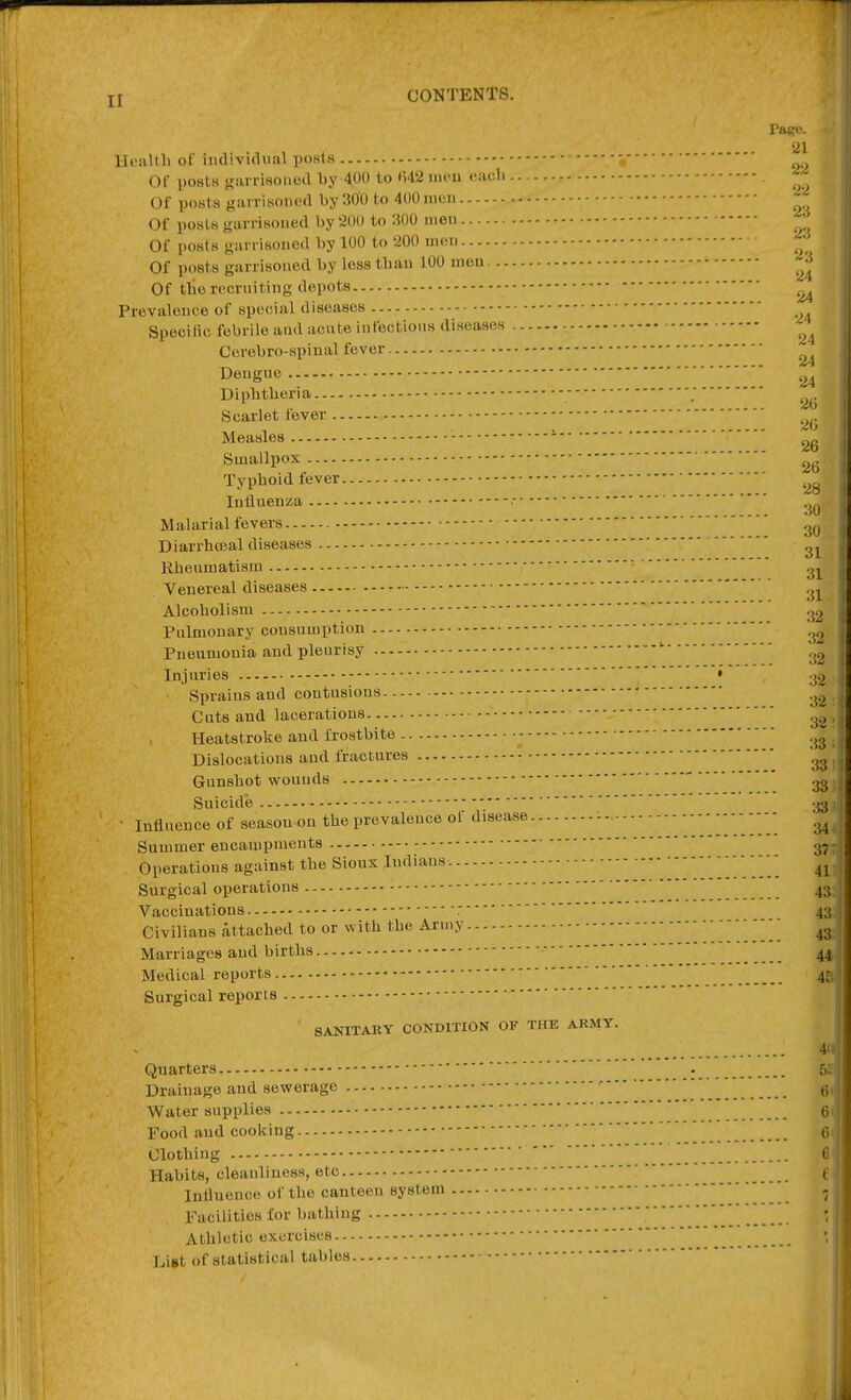 CONTENTS. Page. 21 22 22 23 23  ij 24 24 24 24 24 Dengue 2ii 2(; 2G 2G llcaltli of iiulivifliial posts or postH irarrisoiied by 400 to ()42iMeu each Of poBts garrisonert by 300 to 400 men Of posts garrisoned by 200 to 300 men Of posts garrisoned by 100 to 200 men Of posts garrisoned by less tban 100 men . Of the recruiting depots Prevalence of special diseases Specilio febrile aud acute infectious diseases Cerebro-spinal fever Dipbtbex-ia. Scarlet fever Measles Smallpox — Typhoid fever Influenza - 31 31 :5(J Malarial fevers Diarrhceal diseases Rheumatism Venereal diseases .^^ Alcoholism Pulmonary consumption .'^ Pneumonia and pleurisy ' Injuries • vj.^ Spraius and contusions .^^ Cuts and lacerations ^^.^ Heatstroke and frostbite Dislocations aud fractures Gunshot wounds ' 2^ Suicide 33 > Influence of season on the prevalence of disease - 1'.'.'.'/. 34 Summer encampments g.^ Operations against the Sioux Indians. ^'..... 41 Surgical operations - ' ' 43. Vaccinations :43; Civilians attached to or with the Army ^ 4* Marriages aud births 44. Medical reports 4^ Surgical reports SANITARY CONDITION OF THE ARMY. 4Hj Quarters • 5!;. Drainage and sewerage •''' g, Water supplies 6« Food aud cooking 6' Clothing 6 Habits, cleanliness, etc f Influence of the canteen system , Facilities for bathing ' Athletic exercises  List of statistical tables