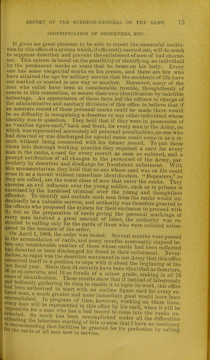 IDENTIFICATION OF DESERTERS, ETC. It gives me great pleasure to be able to report the successful institu- tion by this office of a system which, if efficiently carried out, will do much to suppress desertion and prevent the enlistment of men of bad charac- ter. This system is based on the possibility of identifying an individual by the permanent marks or scars that be bears on his body. Every one has some congenital marks on his person, and there are few who have attained the age for military service that the accidents of life have DOt marked or scarred in one way or another. Moreover, many of the men who enlist have been at considerable.trouble, thoughtlessly of course in this connection, to secure their own identification by indelible tattooings. An appreciation of these facts led the officers in charge of the administrative and sanitary divisions of this office to believe that if an accurate record of these personal marks could be made there would be no difficulty in recognizing a deserter or any other individual whose identity was in question. They held that if they were in possession of an outline figure card, back and front, for every man in the Army, on which was represented accurately all personal peculiarities, no one who had deserted or was discharged for special cause could come in as a re- cruit without being connected with his former record. To put these views into thorough working practice they required a card for every man in the ranks, a card for every recruit as soon as enlisted, and a prompt notification of all changes in the personnel of the Army par- ticularly by desertion and discharge for fraudulent enlistment. With this armamentarium they held that no one whooe card was on file could come in as a recruit without immediate identification. Eepeaters  as they are called, are the worst class of men that enter the ranks Thev exercise an evil influence over the young soldier, such as in prisons is exercised by the hardened criminal over the young and thoughtless ottender To identify and exclude such men from the ranks would un- doubtedly be a valuable service, and authority was therefore granted to the officers who proposed the system for their exclusion to proceed with itj but as the preparation of cards giving the personal markings of sfSprf tn 'Jn^^^^^ f f'^?f '^'^''''''^ authority was re- nnpnf 1.1 ^^/^J ^^'^^ ^^ere enlisted subse- quent to the issuance of the order. On April 1,1889, the order was issued. Several months were passed ore anv'po^^f'^T,'^'l''^ ''J^ ^^'^^ necessarily elap ed be had dplrTi T^'^ ri^'' ^^^'^ ^-^''^^ ^^'^ l^een collected had deserted or been discharged for fraud in their enlistment. Never- theless, so rapid was the desertion movement in our Army that this office kstTnf '^''^^'l^ ^'^1'' ^^^^^ '^^ it the begrning of the «ao ®^.^o^icts, and 16 as frauds of a minor grade, makine- in all 7fi and tediously gathering its data to enable it to begin its work this office listed n'l' ^^^'^''^'f'^ to start with an outline figure card for every en itmShhed 'ruf'''' i'^'^^ediate good would have Len ftil.?^ progress of time, however, working on thV^sP SsTble fo ?f ''^^'Tf'^' this office b,^ his carf,;\ nTw detected Sn m ^''''^ ^^^'*t to come into the ranks un attending the iXiio.^^^^^^^ accomplished under all the difficulties in recommend n^tV,^ ^^fi^^^^^^ '^ ftem that I have no hesitancy for theSs o^^lf ^'-''ted for its perfection by calling ^ ^^aiuH 01 all men now m service.