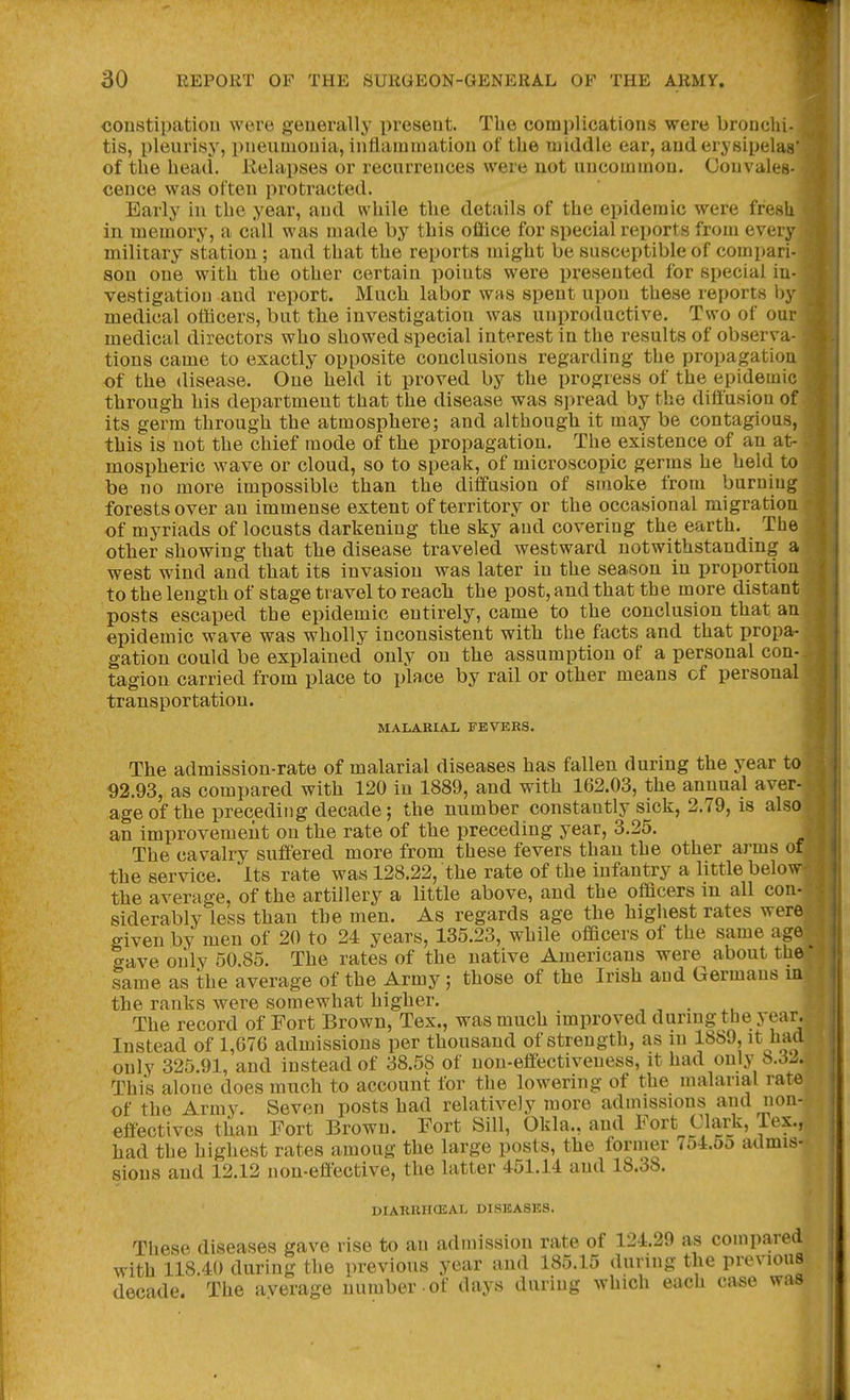 couBtipatiou were generally x^resent. The complications were bronchi- tis, pleurisy, pneumonia, intiamniatiou of the middle ear, and erysipelas' of the head. Eelapses or recurrences were not uncommon. Convalth cence was often protracted. Early in the year, and while the details of the epidemic were fresU in memory, a call was made by this office for special reports from every military station ; and that the reports might be susceptible of compari- son one with the other certain points were presented for special in- vestigation and report. Much labor was spent upon these reports l)y medical officers, but the investigation was unproductive. Two of our medical directors who showed special interest in the results of observa- tions came to exactly opposite conclusions regarding the propagatiou of the disease. One held it proved by the progress of the epidemic through his department that the disease was spread by the diffusion of its germ through the atmosphere; and although it may be contagious, this is not the chief mode of the propagation. The existence of an at- mospheric wave or cloud, so to speak, of microscopic germs he held to be no more impossible than the diffusion of smoke from burning forests over an immense extent of territory or the occasional migration of myriads of locusts darkening the sky and covering the earth. The other showing that the disease traveled westward notwithstanding a west wind and that its invasion was later in the season in proportion to the length of stage travel to reach the post, and that the more distant posts escaped the epidemic entirely, came to the conclusion that an epidemic wave was wholly inconsistent with the facts and that propa- gation could be explained only on the assumption of a personal con- tagion carried from place to place by rail or other means of personal transportation. MALARIAL FEVERS. The admission-rate of malarial diseases has fallen during the year to 92.93, as compared with 120 in 1889, and with 162.03, the annual aver- age of the preceding decade; the number constantly sick, 2.79, is also an improvement on the rate of the preceding year, 3.25. The cavalry suffered more from these fevers than the other arms of the service. Its rate was 128.22, the rate of the infantry a little below the average, of the artillery a little above, and the officers in all con- siderably less than the men. As regards age the highest rates were given by men of 20 to 24 years, 135.23, while officers of the same age gave oiily 50.85. The rates of the native Americans were about the' same as the average of the Army ; those of the Irish and Germans m the ranks were somewhat higher. , , . ,, The record of Fort Brown, Tex., was much improved durmg the year. Instead of 1,076 admissions per thousand of strength, as in 1889, it iiad only 325.91, and instead of 38.58 of non-effectiveness, it had only b.3J. This alone does much to account for the lowering of the malarial rate of the Army. Seven posts had relatively more admissions and non- effectives than Fort Brown. Fort Sill, Okla., and Fort Clark, Tex., had the highest rates among the large posts, the former 754.5o admis- sions and 12.12 non-effective, the latter 451.14 and 18.38. DIARUHCEAL DISEASES. These diseases gave rise to an admission rate of 124.29 as compared with 118.40 during the previous year and 185.15 during the previous decade. The average number -of days during which each case was