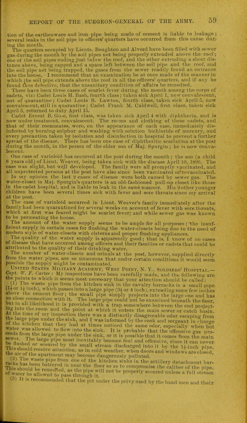 tion of the earthenware aud iron pipe being made of cement is liable to leakage ; several leaks in the soil pipe in offlcsrs' quarters have occurred from this cause dur,- ing the month. The quarters occupied by Lients. Bonghton and Alvord have been filled with sower gas during the month by the soil pipes not being properly extended above the roof; one of the soil pipes ending just below the roof, and the other extending a short dis- tnnce above, being capped and a space left between the soil pipe and the roof, aud the soil pipe not being trapped, the gases from the sewer readily found an entrance into the house. I recommend that an examination be at once made of the manner in which the soil pipe extends above the roof in all the ofScers' quarters, and if any be found t'^ins defective, that the unsanitary condition of aifairs be reuaedied. There have been three cases of scarlet fever during the month among the corps of cadets, viz: Cadet Louis H. Bash, fourth class; taken sick April 1, now convalescent, out of quarantine; Cadet Louis B. Lawton, fourth class, taken sick April 5, now convalescent, still in quarantine; Cadet Frank M. Caldwell, first class, taken sick April 5, returned to duty April 15. Cadet Ernest B. Go.ie, first class, was taken sick April 4 with diphtheria, and is now uuder treatment, convalescent. The rooms and clothing of these cadets, and that of their roommates, were, on the appearance of each case, immediately dis- infected by burning sulphur and washing with solution bichloride of mercury, and every precaution taken by isolation and disinfection in hospital to prevent a further spread of the disease. There has been one case of diphtheritic scarlatina at the post during the month, in the person of the elder son of Maj. Spurgin ; he is now donva- lescent. One case of varioloid has occurred at the post during the month ; the sou (a child 8 years old) of Lieut. Weaver, being taken sick with the disease April 10, 1890. The case was slight, but wejl developed. The family were all promptly vaccinated, and all unprotected persons at the post have also since been vaccinated oi'-revaccinated. In my opinion the last ^ cases of disease were both caused by sewer gas. The water-closet in Maj. Spurgin's quarters is an old-fashioned pull-up closet like those in the cadet hospital, and is liable to leak in the same manner. His 2 other younger children have been several times sick with fever and sore throats since my arrival at the post. Th e case of varioloid occurred in Lieut. Weaver's family immediately after the family had beeu quarantined for several weeks on account of fever with sore throats^ which at first was feared might be scarlet fever; and while sewer gas was known to be permeating the house. The amount of the water supply seems to be ample for all purposes ; the insuf- ficieut supply in certain cases for flushing the water-closets ijeing due to the need of modern style of water-closets with cisterns and proper flushing appliances. The quality of the water supply is apparently good; that is, I know of no cases ot disease that have occurred among officers aud their families or cadets that could be attributed to the quality of their drinking water. The number of water-closets and urinals at the post, however, supplied directly from the water pipes, are so numerous that under certain conditions it would seem possible the supply might be contaminated. United States Military Academy, West Point, N. Y., Soldiers' Hospital.— Caj)t. IF. F. Carter : My inspections have been carefully made, aud the foliowiu^r are fi?%u^^ ^'^'^ ^'^^^^ necessary that your attention should be called: (1) Ihe waste pipe from the kitchen sink in the cavalry barracks is a small pipe 'iiuch), which passes into a large pipe (3^ or 4 inch), extending some few inches anove the cement floor; the small pipe simply projects into the large one and has no close connection with it. The large pipe could not be examined beueatb the floor, Diit in all likelihood it is provided with a trap somewhere between the end project- AfVi! ^^^^ ^'^ ^''i^ers the main sewer or catch ba.sin At tde time of my inspection there was a distinctly disagreeable odor escapinc^' froui the arge pipe under the sink, and I was informed by the cook and sergeant in < barge ot the kitchen that they had at times noticed the same odor, especiallv when hot Tpt^Jf'''''' f/'^r*^ It probable that the ofFeusiVe ^as ^no- Sew fr Th f large pipe under the sink, or it is possible that it comes from the main fll 1 1 ^^^^ iiievitably become foul and oftensive, since it can never Thi««h n' ■•''^ ^t^-^ discharged into it by the li inch pipe fte . ?o;t1;e^^rrt.^T'''i'' '''i^ weather, when doors and windows are clo ed; r,'l apartment may become dangerously polluted. . ' racks has^^een1.^tw^T• *^f. ''^^ ^^^^ artiHery detachment bar- This slumld be i frn compromise the caliber of the pipe. ofwa;e;li\^,i';:sr^M!:.Tthn^ iT' p^''^' ^^-^'^ ^'^'^^ ^ ^'^ (3) It IS recommended that the pit under the privy used by the band men aud their