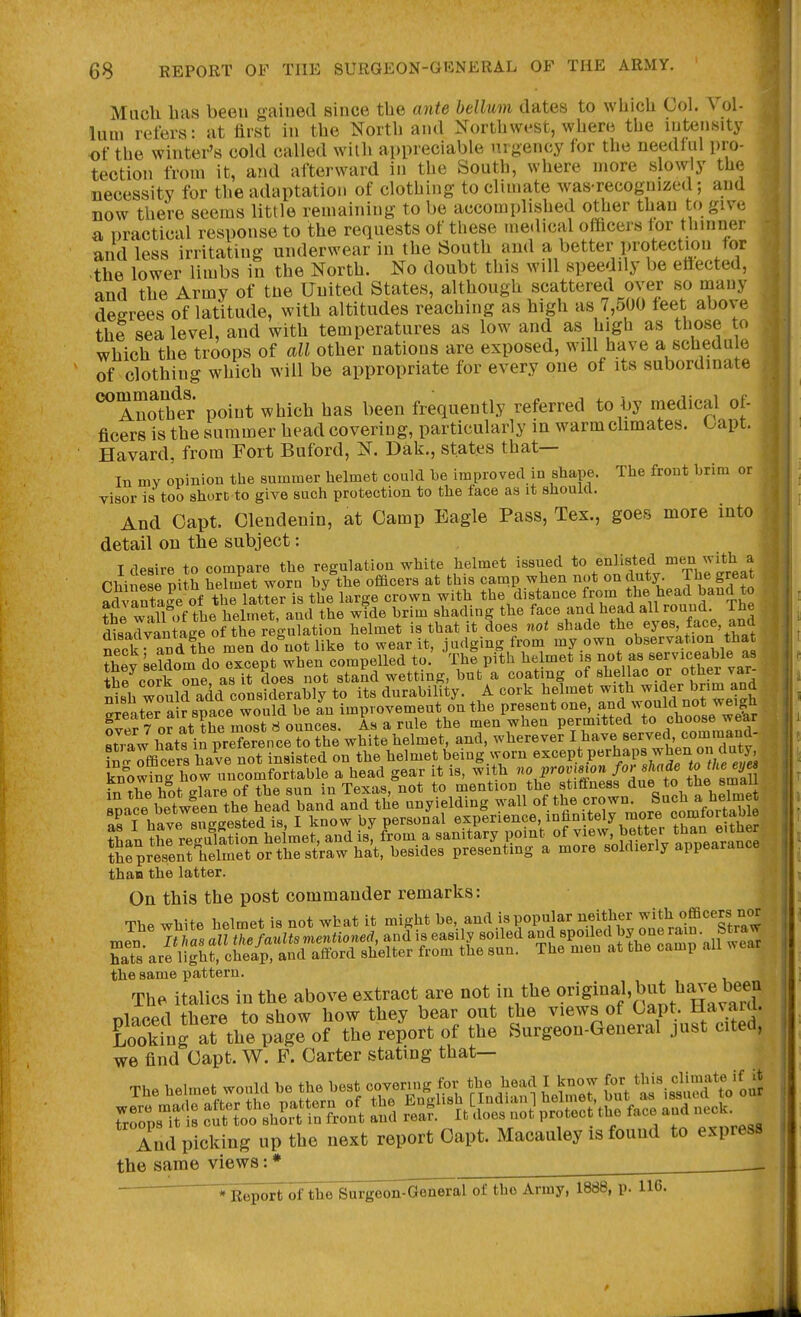 Mocli lias been gained since the ante helium dates to which Col. Vol- kun refers: at first in the North and Northwest, where the intensity of the winter's cold called with appreciable urgency for the needful pro- tection from it, and afterward in the South, where more slowly the necessity for the adaptation of clothing to climate was-recognized; and now there seems little remaining to be accomplished other than to give a practical response to the requests of these medical officers tor thinner and less irritating underwear in the South aud a better protection for the lower limbs in the North. No doubt this will speedily be ettected, and the Army of tne United States, although scattered over so many degrees of latitude, with altitudes reaching as high as 7,500 feet above the sea level, and with temperatures as low and as high as those to which the troops of all other nations are exposed, will have a schedule of clothing which will be appropriate for every one of its subordinate ^Anotlfer point which has been frequently referred to by niedical of- ficers is the summer head covering, particularly in warm chmates. Capt. Havard, from Fort Buford, N. Dak., states that— In mv opinion the summer helmet could he improved in shape. The front hrim or visor is too short to give such protection to the face as it should. And Oapt. Olendenin, at Oamp Eagle Pass, Tex., goes more into detail on the subject: _ I desire to compare the regulation white helmet issued to enlisted men with a tt. Chinese pith helmet worn by the officers at this camp when not on duty. The great ^ aSa^of tClatter is the large crown with the distance from t^e head band to , f^l w«11 of the helmet and the wide brim shading the face and head all round. The disalvlLge o^rregX^ helmet is that it Soes not shade ^^Y^-\ftnn t^^t neck and the men do not like to wear it, judging from my own observation that ?W Uldom do except when compelled to. The pith he met is not as serviceable as Se corkTne as it does not stand wetting, but a coating of shellac or other var- Ssh would add considerably to its durability. A cork helmet with ^^^er brim and arfStIr a r space would be an improvement on the present one, and would not weigh ^vef 7 or at the most 8 ounces. As a rule the men when permitted to choose wear straw hatf in preTrence to the white helmet, and, wherever 1^^^^tuTnTutv' Scf officers have not insisted on the helmet being worn ^^^ept perhaps when on duty than the latter. On this the post commander remarks: The white helmet is not what it might be, and is popular neither Jf^^^^^^^^^; the same pattern. The italics in the above extract are not in the .^^^JJ^^^^^^ T^iappn there to show how they bear out the views of Oapt. Havaul. Kktf ^the^Lge of the report of the Surgeon-General just cited, we find Oapt. W. F. Oarter stating that— And picking up the next report Oapt. Macauley is found to express the same views: *