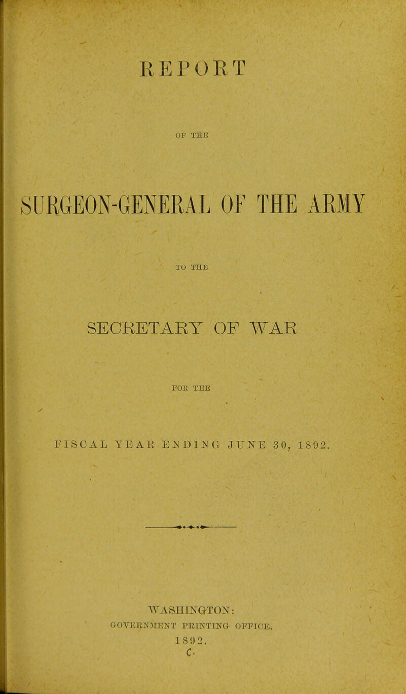 r REPORT OF THE SURGEON-GENERAL OF THE ARMY TO THE SECKETARY OF WAR FOR THE FISCAL YEAR BIDDING JUKE 30, 1892. WASHINGTOI^: GOVl^RN^rENT PRINTlNCi- OFFICE. 18 0 2. c.