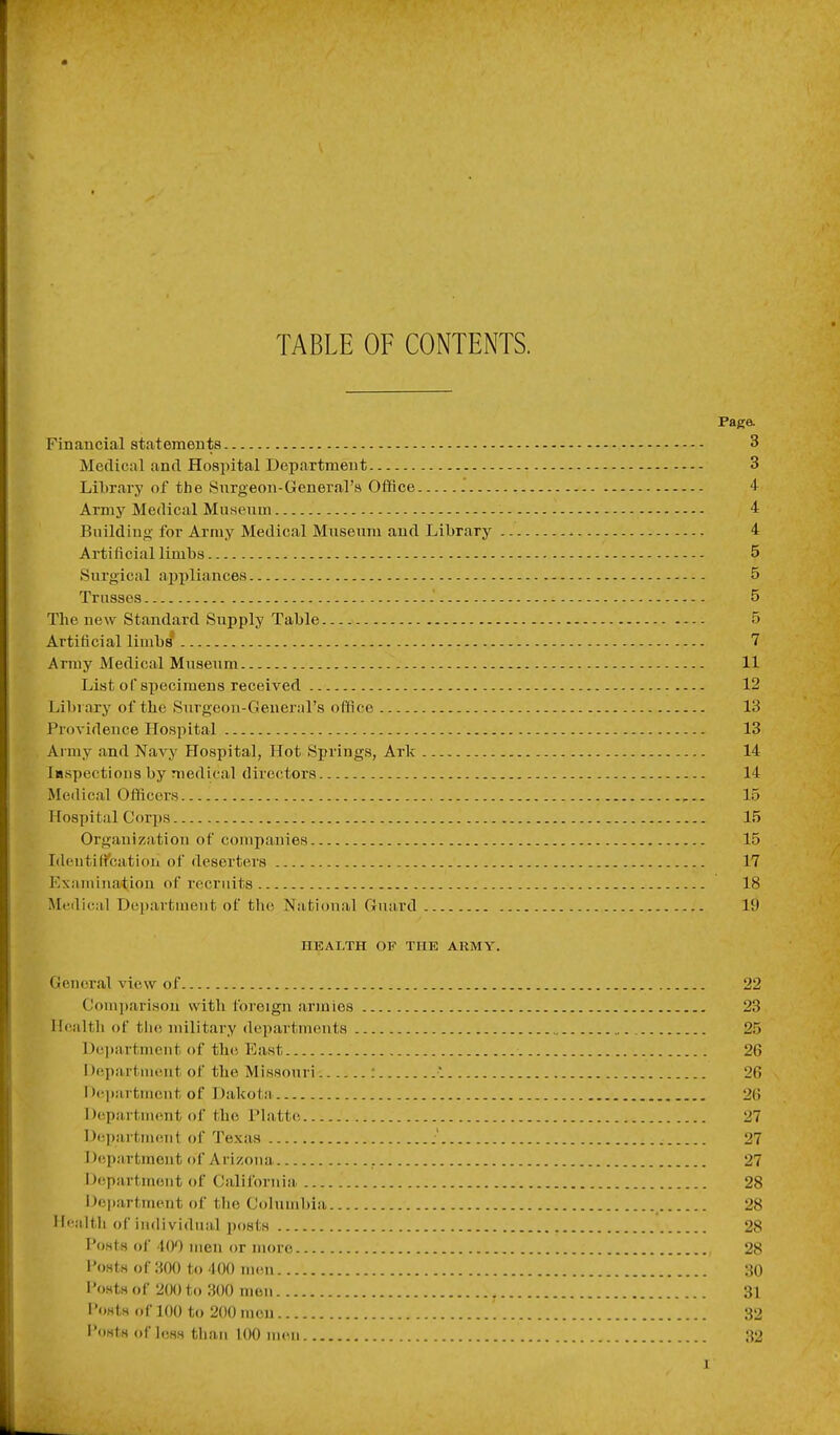 TABLE OF CONTENTS. Paga Financial statements 3 Medical and Hospital Department 3 Library of the Snrgeon-General's Office + Army Medical Museum - 4 Building for Army Medical Museum and Library 4 Artificial limbs 5 Surgical appliances 5 Trusses .' 5 The new Standard Supply Table 5 Artificial limbs 7 Army Medical Museum 11 List of specimens received 12 Library of the Surgeon-General's office 13 Providence Hospital 13 Army and Navy Hospital, Hot Springs, Ark 14 iHspectious by medical directors 14 Medical Officers , 15 Hospital Corps 15 Organization of companies 15 Identification of deserters 17 Examination of recruits 18 Medical Department of the National Guard 19 HEALTH OF THE ARMY. General view of 22 C'omitarisou with foreign armies 23 Hcialth of tiu) military departments 25 Dciiartmcut of thcs East 26 I)epartnient of the Missouri : 1 26 I )('l)artincut of Dakota 26 Department of the Platte 27 Department of Texas .' 27 Department of Arizona , 27 D(!partmcnt of California. 28 Department of the C(duuibia 28 Health of individual posts 28 Posts of 400 men or more 28 Posts of :{00 to 400 UKMi 30 I'ostsof 2(M)to 300 men 31 i'osts of 100 to 200 men 32 I'osts of loss than 100 men 32