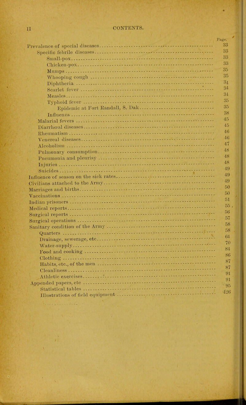 CONTENTS. Page. I'roviiloufe of special discasos '. 33 Specific; fcbrilo disoiiHOH 33 Small-pox Cliickeu-pox 3.^ M limps 35 Whooping- cough 35 Diphtheria ; 3.1 Scarlet fever 34 Measles 34 Typhoid fever 3. Epidemic at Fort Eaiidall, S. Dak 35 Influenza Malarial fev era ....: ^ - '^^ DiaiTliceal diseases - - ^ Rheumatism. » '^^ Venereal diseases '^'j Alcoholism Pulmonary consumption - '^^ Pneumonia and pleurisy Injuries •  Sujcvdes - - / Influence of season on the sick rates - Civilians attached to tlie Array Marriages and births : '^ dO Vaccinations 51 Indian prisoners Medical reports Surgical reports ' 57 Surgical operations -- Sanitary condition of the Army - ^° Quarters Drainage, scAverage, etc 70 Water-supply - Food and cooking - Clothing ^ Habits, etc., of the men Cleanliness Athletic exercises - Appended papers, etc Statistical tables ^[^^ Illustrations of field equipnuMit -