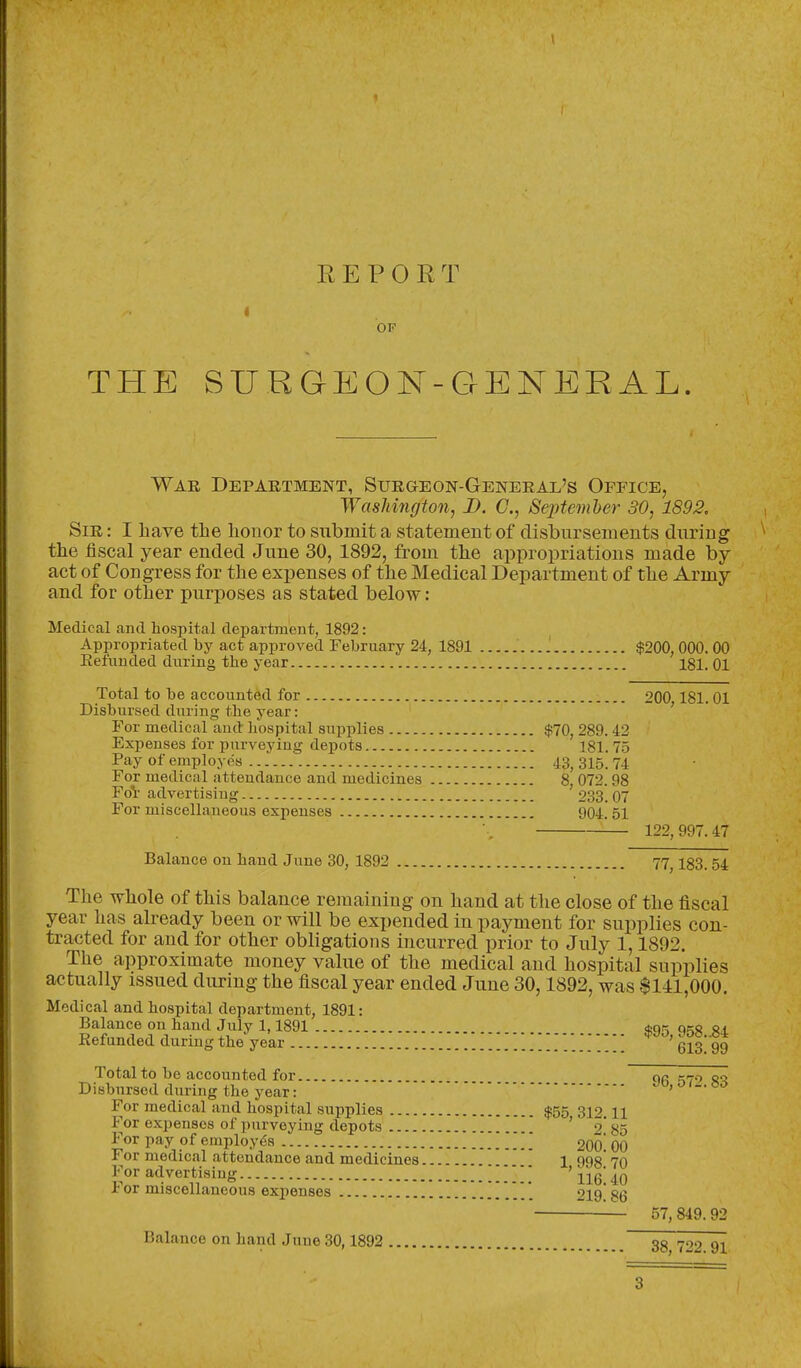 I R E P 0 E T OF THE SURGEON-GENERAL War Department, Surgeon-General's Office, Washington, D. C, Septemher 30, 1892. Sir : I have the honor to submit a statement of disbursements during the fiscal year ended June 30, 1892, from the appropriations made by act of Congress for the expenses of the Medical Department of the Army and for other purposes as stated below: Medical and hospital department, 1892: Appropriated by act approved February 24, 1891 $200, 000. 00 Refunded during the year 181. oi Total to be accounted for 200 181. 01 Disbursed during the year: ' For medical and bospital supplies $70, 289.42 Expenses for purveying depots 181. 75 Pay of employes 43^ 315. 74 For medical attendance and medicines 8, 072. 98 FoV advertising 233.07 For miscellaneous expenses 904. 51 '-— 122,997.47 Balance on baud June 30, 1892 77^ 183.54 The whole of this balance remaining on hand at the close of the fiscal year has already been or will be expended in payment for supplies con- tracted for and for other obligations incurred prior to July 1,1892. The approximate money value of the medical and hospital supplies actually issued during the fiscal year ended June 30,1892, was $141,000. Medical and bospital department, 1891: Balance on band July 1,1891 $95 958. 34 Refunded during tbe year 613 99 Total to be accounted for or =7.7 sj^. Disbursed during the year: jo, o For medical aud bospital supplies $55 312 H For expenses of purveying depots ' 2' 85 For pay of employes 200! 00 For medical attendance and medicines 1 998 70 For advertising   ' j^jg' For miscellaneous expenses 219.86 — 57, 849. 92 Balance on band Juue30,1892 38 722 91