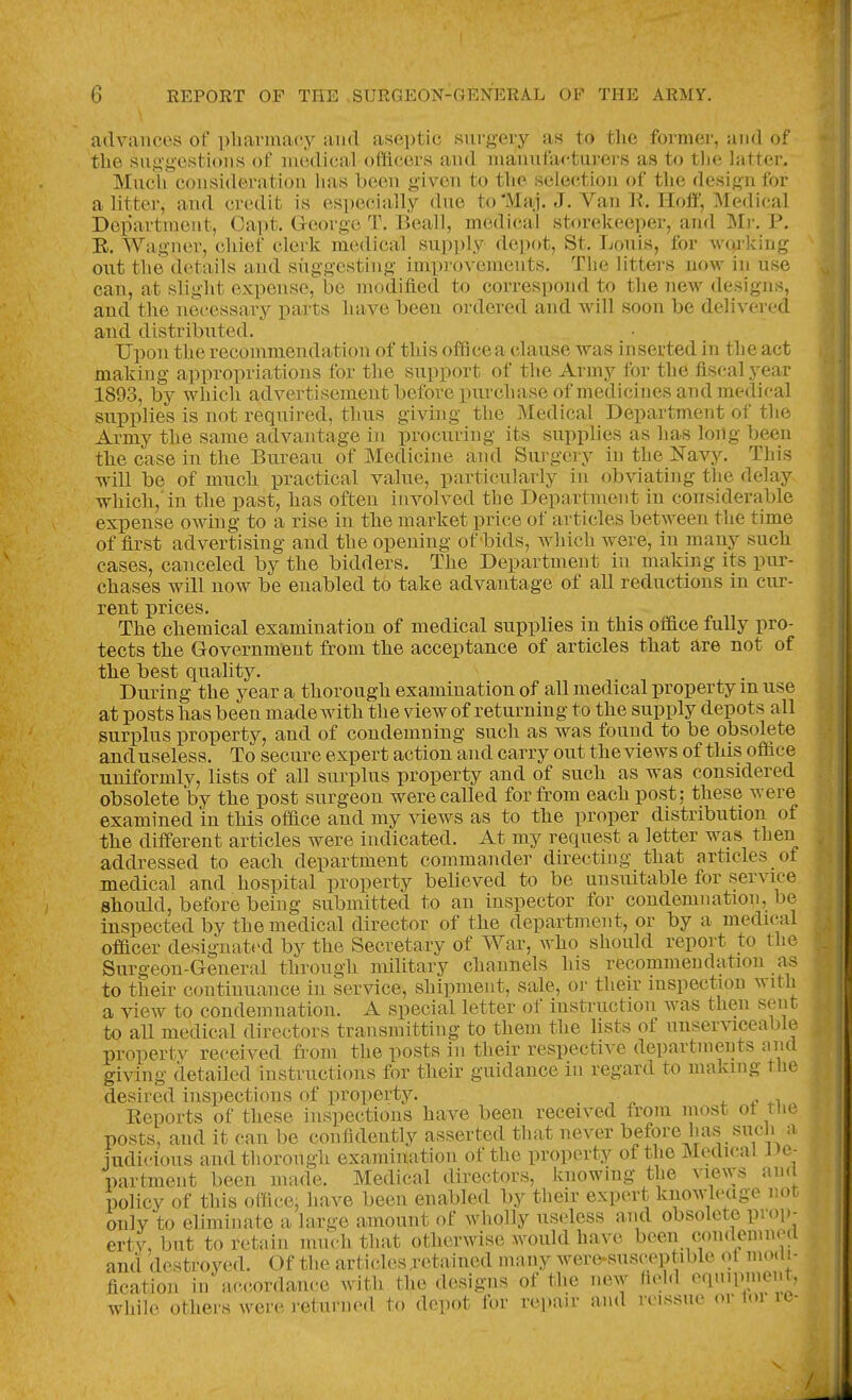 advances of pliarmacy and aseptic surgery as to the former, and of the suggestions of medical officers and manufacturers as to tlic latter. Much consideration has been given to the selection of the design for a litter, and credit is especially due to'Maj. J. Van K. Hoff, Medical Department, Capt. George T. Beall, medical storekeeper, and Mr. P. E. Wagner, chief clerk medical supply depot, St. Louis, for woj-king out the details and suggesting improvements. The litters now in use can, at slight expense, be modified to correspond to the new designs, and the necessary parts liave been ordered and will soon be delivered and distributed. Upon the recommendation of this office a clause was inserted in the act making appropriations for the support of the Army for the fiscal year 1893, by which advertisement before purchase of medicines and medical supplies is not required, thus giving the Medical Department of the Army the same advantage in procuring its supplies as has long been the case in the Bureau of Medicine and Surgery in the Navy. This will be of much practical value, particularly in obviating the delay which, in the past, has often involved tbe Department in considerable expense owing to a rise in the market price of articles between the time of first advertising and the opening of'bids, which were, in many such cases, canceled by the bidders. The Department in making its pur- chases will now be enabled to take advantage of all reductions in cur- rent prices. The chemical examination of medical supplies in this office fully pro- tects the Government from the acceptance of articles that are not of the best quality. During the year a thorough examination of all medical property m use at posts has been made with the view of returning to the supply depots all surplus property, and of condemning such as was found to be obsolete and useless. To secure expert action and carry out the views of this office uniformly, lists of all surplus property and of such as was considered obsolete by the post surgeon were called for from each post; these were examined in this office and my views as to the proper distribution of the different articles were indicated. At my request a letter was then addressed to each department commander directing that articles of medical and hospital property believed to be unsuitable for service should, before being submitted to an inspector for condemnation, be inspected by the medical director of the department, or by a medical officer designat(>d by the Secretary of War, who should report to the Surgeon-General through military channels his recommendation as to their continuance in service, shipment, sale, or their inspection with a view to condemnation. A special letter of instruction was then sent to all medical directors transmitting to them the lists of unserviceable property received from the posts in their respective departments and giving detailed instructions for their guidance in regard to making the desired inspections of iDroperty. 4. i? 4-1 Eeports of these inspections have been received from most ot tiie posts, and it can be confidently asserted that never l^efore has such a iudicious and thorough examination of the property of the Medical J»e^ been made. Medical directors, knowing the views ami ertv, but to retain mucn tnat otuci wi.>« >vulh».i uc^v ^ and destroyed. Of the articles jetained many were-susceptible fication in accordance with the designs of the new held equipment, wliilc ofhei's wciv I'ctnnicd to depot for repair and reissue or tone-