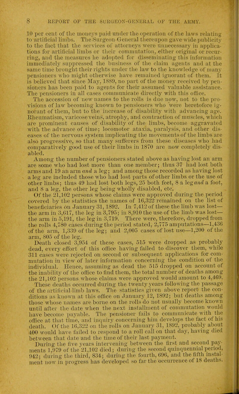 10 per cent of the moneys paid under the operation of tlie laws relating to artiflcial limbs. The Surgeon-General tliereupon gave wide publicity to the fact that the services oi attorneys were unnecessary in api)lica- tions for artiflcial limbs or their commutatioji, either original or recur- ring, and the measures he adopted for disseminating this information immediately supi)ressed the business of the claim agents and at the same time brought their rights under the law to the knowledge of many pensioners who might otherwise have remained ignorant of them. It is believed that since May, 1889, no part of the money received by pen- sioners has been paid to agepts for their assumed valuable assistance.. The x)ensioners in all cases communicate directly with this ofiQce. The accession of new names to the rolls is due now, not to the pro- visions of law^ becoming known to pensioners who were heretofore ig- norant of them, but to the increase of disability with advancing age, Eheumatism, varicose veins, atrophy, and contraction of muscles, which are prominent causes of disability of the limbs, become aggravated ■with the advance of time 5 locomotor ataxia, paralysis, and other dis- eases of the nervous system implicating the movements of the limbs are also j)rogressive, so that many sufferers from these diseases who had comi^aratively good use of their limbs in 1870 are now completely dis- abled. Among the number of pensioners stated above as having lost an arm, are some who had lost more than one member; thus 37 had lost both arms and 19 an arm and a leg; and among those recorded as having lost a leg are included those who had lost parts of other limbs or the use of other limbs; thus 49 had lost both legs, 25 both feet, 8 a leg and a foot, and 8 a leg, the other leg being wholly disabled, etc. Of the 21,102 persons whose claims were approved during the period covered by the statistics the names of 16,322 remained on the list of beneficiaries on January 31,1892. In 7,412 of these the limb was lost— the arm in 3,617, the leg in 3,795; in 8,910 the use of the limb was lost— the arm in 5,191, the leg in 3,719. There were, therefore, dropped fe-om the rolls 4,780 cases during the period stated, 2,775 ampirtations—1,436 of the arm, 1,339 of the leg; and 2,005 cases of lost us&—1,200 of the arm, 805 of the leg. Death closed 3,954 of these cases, 515 were dropped as probably dead, every effort of this office having failed to discover them, while 311 cases were rejected on second or subsequent applications for com- mutation in view of later information concerning the condition of the individual. Hence, assuming as dead the 515 dropped on account of the inability of the office to find them, the total number of deaths among the 21,102 persons whose claims were approved would amount to 4,469. These deaths occurred during the twenty years following the passage of the artifieial-limb laws. The statistics given above report the con- ditions as known at this office on January 12, 1892; but deaths among those whose names are borne on the rolls do not usually become known until after the date when the next installment of commutation woirld have become payable. The pensioner fiiils to communicate with the office at that time, and inquiry concerning him develops the fact of his death. Of the 16,322 on the roUs on January 31, 1892, probably about 400 would have failed to respond to a roll call on that day, having died between that date and the time of their last payment. During tlie five years intervening between the first and second pay- ments 1,979 of the 21,102 died; during the second quinquennial period, 942; during the third, 834; during the fourth, 696, and the fifth instal- ment now in progress has developed so far the occurrence of 18 deaths.