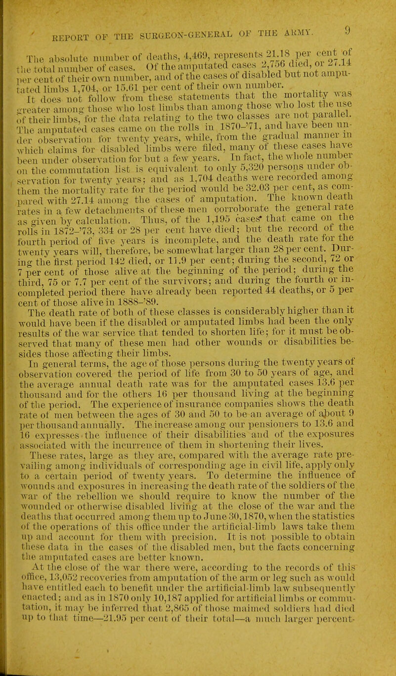 The absolute number of deaths, 4,469 f f ^^^^^7^^^.P^^ I he total number of cases. Of the amputated J^,^'^^ J{^J^^,^ ^'^^^^^^^^ per cent of their own number, and of the cases of disabled but not ampu- atod limbs 1,704, or 15.01 per cent of their own number. It does not follow from these statements that the ^mortality was oreater amonu those who lost limbs than among those who lost the use of their limbs,''for the data relating to the two classes are not parallel. The amputated cases came on the rolls in 1870-'71, and have been un- der observation for twenty years, while, from the gradual manner in which claims for disabled limbs were filed, many of these cases have been under observation for but a few years. In fact, the whole number on the commutation list is equivalent to only 5,320 persons under ob- servation for twenty years; and as 1,704 deaths were recorded among them the mortality rate for the period would be 32.03 per cent, as com- pared with 27.14 among the cases of amputation. The known death rates in a few detachments of these men corroborate the general rate as given by calculation. Tims, of the 1,195 cases* that came on the rolls in 1872-'73, 334 or 28 per cent have died; but the record ot the fourth period of five years is incomplete, and the death rate for the twenty years Avill, therefore, be somewhat larger than 28 per cent. Dur- ing the first period 142 died, or 11.9 per cent; during the second, 72 or 7 per cent of those alive at the beginning of the period; during the third, 75 or 7.7 per cent of the survivors; and during the fourth or in- completed period there have already been reported 44 deaths, or 5 per cent of those alive in 1888-'89. The death rate of both of these classes is considerably higher than it would have been if the disabled or amputated limbs had been the only results of the war service that tended to shorten life; for it must be ob- served that many of these men had other wounds or disabilities be- sides those affecting their limbs. In general terms, the age of those persons during the twenty years of observation covered the period of life from 30 to 50 years of age, and the average annual death rate was for the amputated cases 13.6 per thousand and for the others 10 per thousand living at the beginning of the period. The experience of insurance companies shows the death rate ot men between the ages of 30 and 50 to be an average of ajjout 9 per thousand annually. The increase among our pensioners to 13,6 and 16 expresses the influence of their disabilities and of the exposures associated with the incurrence of them in shortening their lives. These rates, large as they are, compared with the average rate pre- vailing among individuals of corresponding age in civil life, apply only to a certain period of twenty years. To determine the influence of wounds and exposures in increasiug the death rate of the soldiers of the war of the rebellion we should require to know the number of the wounded or otherwise disabled living at the close of the war and the deaths that occurred among them uj) to June 30,1870, when the statistics of the operations of this office under the artificial-limb laws take them up and account for them with precision. It is not possible to obtain these data in the cases of the disabled men, but the facts concerning the amputated cases are better known. At the close of the war there were, according to the recoi cls of this office, 13,052 recoveries from amputation of the arm or leg such as would have entitled each to benefit under the artificial-limb law subsequently enacted; and as in 1870 only 10,187 applied for artificial limbs or commu- tation, it may be inferred tluit 2,865 of those nniiined soldiers had died up to that time—21.95 per cent of their total—a much larger percent-