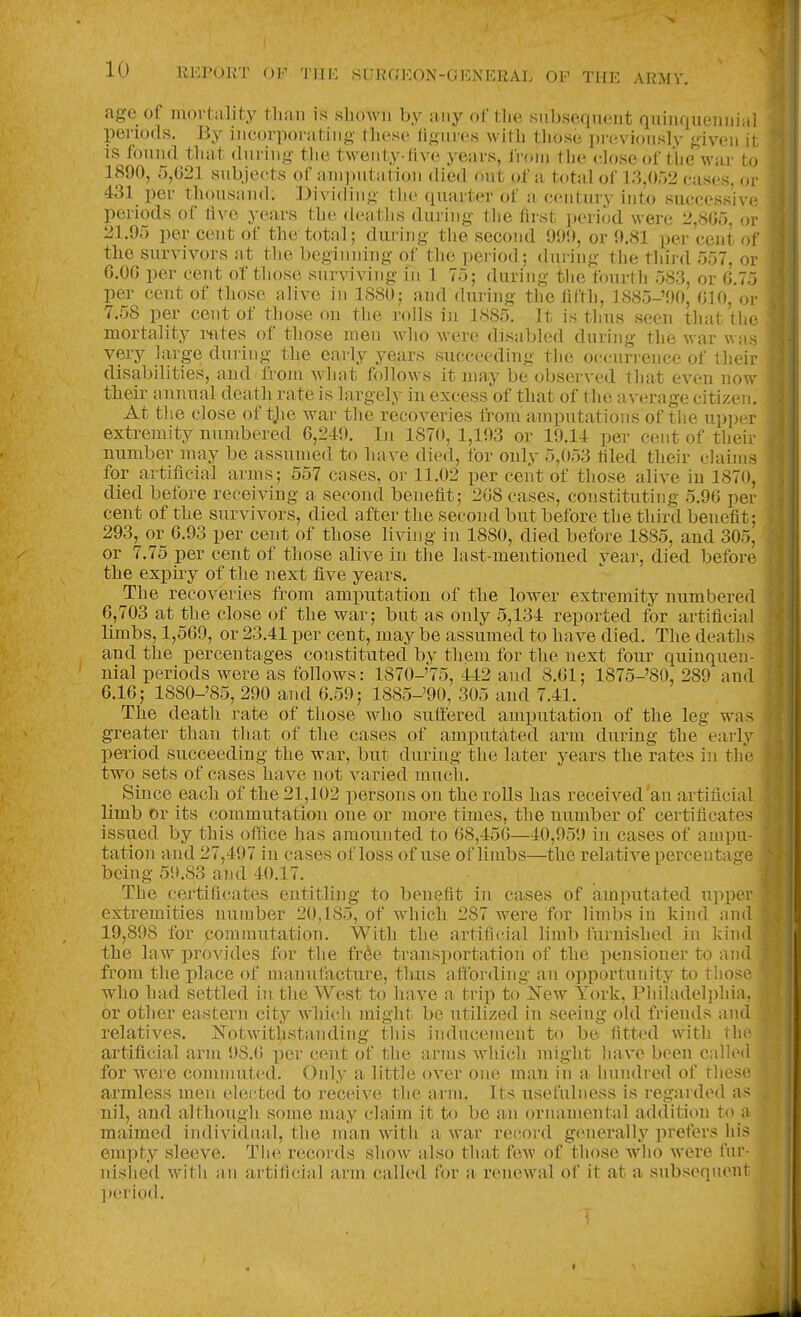 age of mortality than is shown by any of tlie siibscujuciit quinquennial periods. By incorporating these ligures with those pi eviously given it is found that during the twenty-five years, from the close of the war to 1890, 5,G21 subjects of amputation died out of a total of 13,052 cases, or 431 per thousand. Dividing the quarter of a century into successive periods of five years the tleaths during the first period were 2,805, or 21.95 per cent of the total; during the second 999, or 9.81 per cent of the survivors at the beginning of the period; duiing the third 557, or 6.0G per cent of those surviving in 1 75; during the fourtli 583, or 0.75 per cent of those alive in 1880; and during the fifth, 1885-'90, 010, or 7.58 per cent of those on the rolls in 1885. It is thus seen that the mortality I'ntes of those men who were disabled during the war was very large during the early years succeeding the occurrence of their disabilities, and from what follows it may be observed that even now their annual death rate is largely in excess of that of the average citizen. At the close of tjie war the recoveries from amputations of the upper extremity numbered 0,249. In 1870, 1,193 or 19.14 per cent of their number may be assumed to have died, for only 5,053 filed their claims for artificial arms; 557 cases, or 11.02 per cent of those alive in 1870, died before receiving a second benefit; 208 cases, constituting 5.90 per cent of the survivors, died after the second but before the third benefit; 293, or 0.93 per cent of those living in 1880, died before 1885, and 305, or 7.75 per cent of those alive in the last-mentioned year, died before the exj)uy of the next five years. The recoveries from amputation of the lower extremity numbered 0,703 at the close of the war; but as only 5,134 reported for artificial limbs, 1,509, or 23.41 per cent, maybe assumed to have died. The deaths and the percentages constituted by them for the next four quinquen- nial periods were as follows: 1870-'75, 442 and 8.01; 1875-'80, 289 and 0.10; 1880-'85, 290 and 0.59; 1885-'90, 305 and 7.41. The death rate of those who suffered amputation of the leg was greater than that of the cases of amputated arm during the early period succeeding the war, but during the later years the rates in the two sets of cases have not varied much. Since each of the 21,102 persons on the rolls has received'an artificial limb or its commutation one or more times, the number of certificates issued by this office has amounted to 08,450—40,959 in cases of ampu- tation and 27,497 in cases of loss of use of limbs—the relative percentari'e being 59.83 and 40.17. The certificates entitling to benefit in cases of amputated upper extremities number 20,185, of which 287 were for limbs in kind and 19,898 for commutation. With the artificial limb fiirnished in kind the law provides for the fr^e transportation of the pensioner to and ■ from the place of manutacture, thus affording an opportunity to those who had settled in the West to have a trip to Kew York, Pliiladelphia, or other eastern city wliich might be utilized in seeing old friends and relatives. Notwithstanding tliis inducement to be fitted with the artificial arm 98.0 per cent of the arms which might have been calhMl for were commuted. Only a little over one man in a hundred of these armless men elected to receive the arm. Its usefulness is regarded as nil, and although some may claim it to be an ornamental addition to a maimed individual, the man with a war record generally prefers his empty sleeve. Tlie records show also that few of those who were fur- nislied with an artifi(;ial arm called for a renewal of it at a subsequent l>eriod.