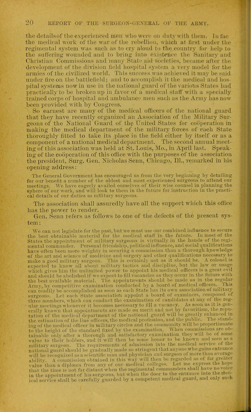 tlie detailsoftlieexperienced meir wlio weiv on (liitvAvitli tliein. In fac tlie medical work of tlie war of the rebellion, wliicii at first under tlie regimental system was sach as to cry aloud to the couutry for help to the sutferiug wounded and to bring into existence tlie Sanitaiy and Christian Commissions and many State aid societies, became alter the development of the division held hospital system a very model for the armies of the civilized worhl. This success was acliieved it may be tsaid under fire on tlie battlefield; and to accomplish it the medical and hos- pital systems now in use in the national guard of the various States had practically to be broken up in favor of a medical staff with a specially trained corps of hospital and ambulance men such as the Army has now been provided with by Congress. So earnest are many of the medical officers of the national guard that they have recently organized an Association of the Military Sur- geons of the National Guard of th^ United States for cooperation in making the medical department of the military forces of each State thoroughly fitted to take its place in the field either by itself or as a component of a national medi(ial department. The second annual meet- ing of this association was held at St. Louis, Mo., in April last. Speak- ing of the cooperation of this oifice with the purposes of the association the president, Surg, Gen. Mcholas Senn, Chicago, 111., remarked in his opening address: The General Governmeiit has encouraged us from tlie very heghining by detailing for our benefit a number of the oldest and most experienced surgeons to attend our meetings. We have eagerly availed ourselves of their wise counsel in planning the sphere of our work, and will look to them in the future for instruction in the practi- cal details of our duties as military surgeons. The association shall assuredly have all the support which this office has the power to render. Gen, Senn refers as follows to one of the defects of the present sys- tem: We can not legislate for tbe past, but we must use our combined influence to secure the best obtaiuable material for the medical staff in the future. In most of the States the appointment of military surgeons is virtually in the hands of the regi- mental commander. Personal friendship, political influence, and social qualifications have often been more weighty in securing a commission than a thorough knowledge of the art and science of medicine and surgery and other qualifications necessary to make a good military surgeon. This is certainly not as it should be. A colonel is expected to know all about military tactics and discipline, but the law or usage which gives him the unlimited power to appoint his medical officers is a gi-eat evil and should be abolished if we expect to fill vacancies as they occur in the future with the best available material. The appointicents should be made as in the regul.-ir Army, by competitive examination conducted by a board of medical officers. This can readily be accomplished as soon as each State has its own association of military surgeons. Let each State associatioli appoint a board of examiners, composed of three members, which can conduct the examination of candidates at any of the reg- • ular meetings whenever it becomes necessary to fill a vacancy. As soon as it is gen- erally known that ai)poiutmeuts are made on merit and not by favoritism, the repu- tation of the medical d(!partment of the national guard will be greatly enhanced m the estimation of the line officers, the medical profession, and the public. The stand- ing of the medical officer in military circles aiid the community will be proportionate to the height of the standard fixed by the examination. When connnissions are ob- tainable only after a thorough and satisfactory examination they will be ol some value to their holders, and it Avill then be some honor to be known and seen as a military surgiion. The requirements of admission into the medn-al service of the national guard should be graduallv made so stringeut that anyone who gains entrance will be recognized as a scientific man aiul physician ami surgeon ol more than average abilitv. A coiumission obtained in this way will then be regarded as of far greater value' than a diploma from any of our medical c(dloges. Let me express the hope that tlie time is not far distant when the regimental commanders shall have ^'yoi''' in the appointment of his surgeons, but when the do..r to the entrance into the ifie. - ical service shall be carefully guarded by a competent medical guard, and only sucii