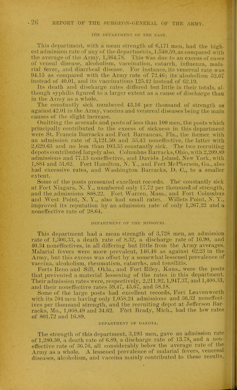 TiiK i>i;rAi;IiMKXi ok tiik ka.st. This {le])artment, with a mean strength of 0,171 men, had tlie high- est admission rate of any of tlie departments, ] ,540.50, as compared with the average of the Army, 1,304.78. This was due to an excess of cases of veneal disease, alcoholism, vaccination, catarrh, influenza, mala- rial fever, and diarrheal disease. For instance, its venereal rate was 94.15 as compared with the Army rate of 72.40; its'alcoholism 52.07 instead of 40.01, and its vacciiuitions 125.42 instead of 02.19. Its death and discharge rates differed but little in their totals, al- though syphilis iignred to a laa'ger extent as a cause of discharge than in the Army as a whole. The constantly sick uumbered 43.10 per thousand of strength as against 42.01 in the Army, vaccina and venereal diseases being the main causes of the slight increase. Omitting the arsenals and posts of less than 100 men, the jjosts which j)rincipally contributed to the excess of sickness in this department were St. Francis Barracks and Fort Barrancas, Fla., tlie former with an admission rate of 3,121.50 and 55.43 nonelfective, the latter with 2,029.03 and no less than 103.33 constantly sick. The two recruiting depots contributed largely also. Columbus Barracks, Ohio, with 2,209.89 admissions and 77.13 noneffective, and Davids Island, New York, with 1,884 and 51.02. Fort Hamilton, N. Y., and Fort McPherson, Ga., also bad excessive rates, and Washington Barracks, D. 0,, to a smaller extent. Some of the posts presented excellent records. The constantly sick at Fort Magara, N. Y., numbered only 17.72 per thousand of strength, and the admissions 808.22. Fort Warren, Mass., and Fort Columbus and West Point, N. Y., also bad small rates. Willets Point, N. Y., improved its reputation by an admission rate of only 1,207.22 and a noneffective rate of 28.04. DEPARTMENT OF THE MISSOURI. This department had a mean strength of 3,728 men, an admission rate of 1,300.33, a death rate of 8.32, a discharge rate of 10.90, and 40.34 noneffectives, in all differing but little from the Army averages. Malarial fevers were more prevalent, 140.40 as against 02.23 in the Army, but this excess was offset by a somewhat lessened prevalence of vaccina, alcoholism, rheumatism, catarrhs, and tonsilitis. Forts Reno and Sill, Okla., and Fort Eiley, Kans., were the posts that prevented a material lessening of the rates in this department. Their admission rates were, respectively, 2,211.92,1,947.37, and 1,408.33, and their noneffective rates 59.47, 45.07, and 58.18. Some of the large posts had excellent records. Fort Leavenworth with its 704 men having only 1,058.24 admissions and 30.32 noneffect- ives per thousand strength, and the recruiting depot at Jefferson Bar- racks, Mo., 1,008.49 and 34.02. FOrt Brady, Mich., had the low rates of 801.72 and 10.89. DEPARTMENT OF DAKOTA. The strength of this department, 3,193 men, gave an admission rate of 1,280.30, a death rate of 0.89, a discharge rate of 13.78, and a non- effective rate of 30.70, all considerably below the average rate of the Army as a wliole. A lessened prevalence of malarial fevers, venereal diseases, alcoholism, and vaccina mainly contributed to these results.