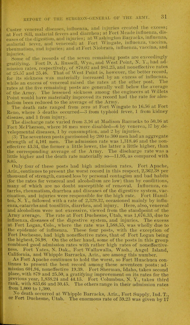 Custer venereal (liseases, iiiHucnza, and injuries created the excess; at Fort Sill, nuilarial fevers and diarrhea ; at Fort Meade mtlueuza, dis- eases of the dijiestion, and injuries; at Washington liarracks, intluenza, iualarial lever, and veneieal; at Fort Wingate, inHuenza, vaccina, rlieunuitisui, and injuries; and at Fort Niobrara, inHuenza, vficcina, and injuries. ^ t i Some of the records of tlie seveu remaining posts are exceedingly o-ratifving. Fort 1). A. Russell, Wyo., and West Point, N. Y., had ad- mission rates, respectively, of 870.02 and 981.23, ami noiielfective rates of 20.57 and 25.46. That of West Point is, however, the better record, for its sickness was materially increased by an excess of inliuenza, while an excess of venereal raised the rates at the other post. The rates at the iive remaining posts are generally well below the average of the Army. The lessened sickness among the engineers at Willets Point would have materially improved its record had the rate for alco- holism been reduced to the average of the Army. The death rate ranged from zero at Fort Wingate to 16.5G at Fort Reno, where 5 deaths occurred—3 from typhoid fever, 1 from kidney disease, and 1 from injury. The discharge rate varied from 3.10 at Madison Barracks to 50.10 at Fort McPherson, where 10 men were disabled—0 by venerea, 17 by de- velopmental diseases, 1 by consumption, and 2 by injuries. (3) The seventeen posts garrisoned by 200 to 300 men had an aggregate strength of 4,101 men. The admission rate was 1,318.40 and the non- effective 43.34, the former a little lower, the latter a little higher, than the corresponding average of the Army. The discharge rate was a little higher and the death rate materially so—11.95, as compared with 8.05. Only four of these posts had high admission rates. Fort Apache, Ariz., continues to present the worst record in this respect, 2,302.38 per thousand of strength, caused less by personal contagion and bad habits (for the rates for venereal and alcoholism are low) than by conditions, many of whiich are no doubt susceptible of removal. Inliuenza, ca- tarrhs, rheumatism, diarrliea and diseases of the digestive system, vac- cination, and injuries were responsible for the high rate. Fort Hamil- ton, N. Y., followed with a rate of 2,329.32, occasioned mainly by influ- enza, catarrhs and tonsilitis, diarrhea, and injury. Here, also, venereal and alcoholism were not excessive, viewed from the standpoint of the Army average. The rate at Fort Duchesne, Utah, was 1,076.33, due to influenza, diseases of the digestive system, and injnries. The excess at Fort Logan, Colo., where the rate was 1,588.55, was wholly due to the ei)idemic of influenza. These four posts, with tlie exception of Fort Duchesne, had high, noneffective rates, that of Fort Logan being the highest, 70.98. On the other hand, some of the posts in this group combined good admission rates with rather high rates of noneffective- ness. Fort Yates, N. Dak., Fort Wallawalla, Wash., Angel Island, California, and Whipple Barrac^ks, Ariz., are among this number. As Fort Apache continues to hold the worst, so Fort Huachuca con- tinues to present the best record among these seventeen posts: ad- mission 001.94, noneffective 19.39. Fort Sherman, Idaho, takes second place, with 879 and 25.50, a gratifying improvement on its rates for the previous year, 1,838.24 and 44.15. Fort Columbus, N. Y., takes third rank, with 853.60 and 30.45. Tlie others range in their admission rates from 1,000 to 1,300. No death o(!(;urred at Whipple Barracks, Ariz., Fort Supply, Ind. T., or Fort Duchesne, Utah. The enormous rate of 59.23 was given by 17