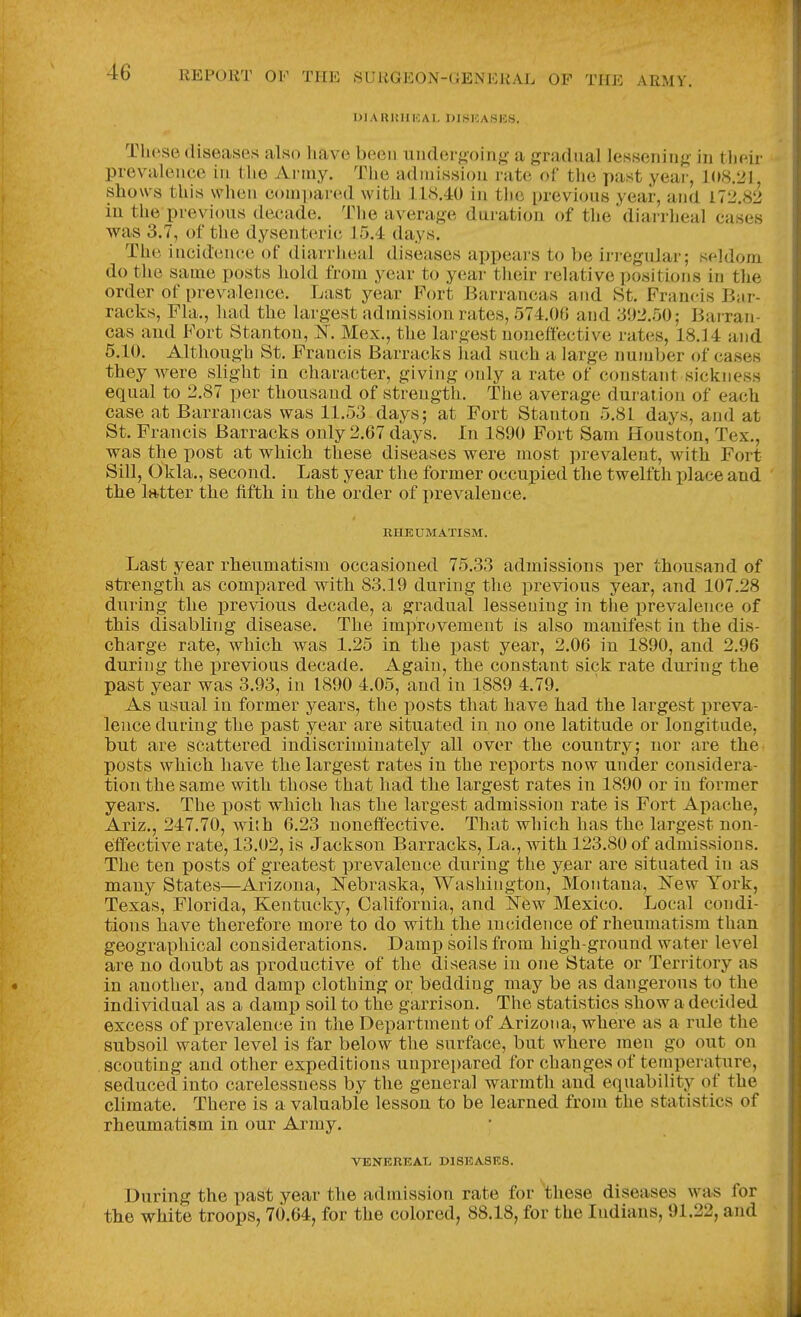 niAlliniKAI. UI.SICA.SICS. These diseases also liavo been iinder^;oing- a gradual lessening in their prevalence in the Anny. The admission rate of the past year, 1(»8.21, shows this when compared with 118.40 in tlic previous year, and Llti.Sti in the previous decade. The average duration of the diai rheal cases was 3.7, of the dysenteric 15.4 days. The incidence of diarrheal diseases appears to be irregular; seldom do the same posts hold from year to year their relative ])osition8 in the order of prevalence. Last year Fort Barrancas and St. Francis Bar- racks, Fla., had the largest admission rates, 574.()G and 3i)2.rj{); Barran- cas and i^'ort Stanton, is^. Mex., the largest noneffective rates, 18.14 and 5.10. Although St. Francis Barracks had such a large number of cases they were slight in chara(5ter, giving only a rate of constant sickness equal to 2.87 per thousand of strength. The average duration of each case at Barrancas was 11.53 days; at Fort Stanton 5.81 days, and at St. Francis Barracks only 2.67 days. In 1890 Fort Sam Houston, Tex., was the post at which these diseases were most prevalent, with Fort Sill, Okla., second. Last year the former occupied the twelfth place and the latter the fifth in the order of prevalence. RHEUMATISM. Last year rheumatism occasioned 75.33 admissions per thousand of strength as compared with 83.19 during the previous year, and 107.28 during the previous decade, a gradual lessening in the prevalence of this disabling disease. The improvement is also manifest in the dis- charge rate, which was 1.25 in the past year, 2.06 in 1890, and 2.96 during the previous decade. Again, the constant sick rate during the past year was 3.93, in 1890 4.05, and in 1889 4.79. As usual in former years, the posts that have had the largest preva- lence during the past year are situated in no one latitude or longitude, but are scattered indiscriminately all over the country; nor are the posts which have the largest rates in the reports now under considera- tion the same with those that had the largest rates in 1890 or in former years. The post which has the largest admission rate is Fort Apache, Ariz., 247.70, with 6.23 noneffective. That which has the largest non- eiffective rate, 13.02, is Jackson Barracks, La., with 123.80 of admissions. The ten posts of greatest prevalence during the year are situated in as many States—Arizona, i^ebraska, Washington, Montana, ^STew York, Texas, Florida, Kentucky, California, and New Mexico. Local condi- tions have therefore more to do with the incidence of rheumatism than geographical considerations. Damp soils from high-ground water level are no doubt as productive of the disease in one State or Territory as in another, and damp clothing or bedding may be as dangerous to the individual as a damp soil to the garrison. The statistics show a decided excess of prevalence in the Department of Arizona, where as a rule the subsoil water level is far below the surface, but where men go out on scouting and other expeditions unprepared for changes of temperature, seduced into carelessness by the general warmth and equability of the climate. There is a valuable lesson to be learned from the statistics of rheumatism in our Army. VENEREAL DISEASES. During the past year the admission rate for 'these diseases was for the white troops, 70.64, for the colored, 88.18, for the Indians, 91.22, and