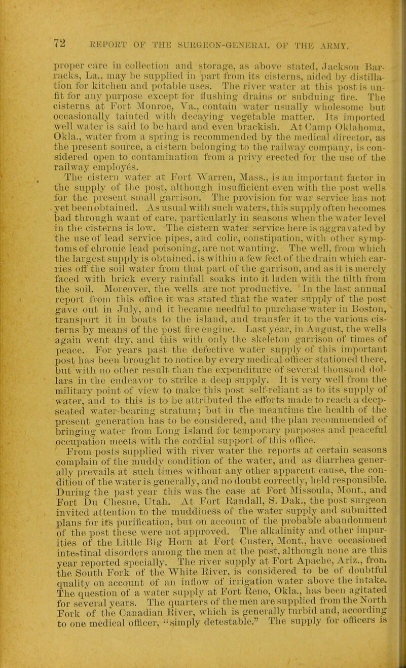 proper care in collection and storage, as above stated, Jackson Bar- racks, La., may be snpplied in part from its cisterns, aided by distilla- tion for kitclien and potable uses. Tlie river water at this ])ostis un- fit for any purpose except for tlusliing drains or subdning tire. The cisterns at Fort Monroe, Va., contain water usually wliolesome but occasionally tainted with decaying vegetable matter. Its im[)orted well water is said to be hard and even brackish. At Camp Okhihoma, Okla., water from a spring is recommended by the medical direi^tor, as the present source, a cistern belonging to the railway company, is con- sidered open to contamination from a privy erected for the use of the railway employes. The cistern water at Fort Warren, Mass., is an im])ortant factor- in the supply of tlie post, altliougii insufficient even Avith tlie post wells for the present small garrison. The provision for war service has not yet been obtained. As usual with such waters, this supply often becomes bad through want of care, particularly in seasons when tlie water level in the cisterns is low. The cistern water service here is aggravated by the use of lead service pipes, and colic, constipation, with other symp- toms of chronic lead poisoning, are not wanting.. The well, from Avhich the largest supx)ly is obtained, is within a few feet of the drain which car- ries oft the soil water from that part of the garrison, and as it is merely faced with brick every rainfall soaks into it laden with the tilth from the soil. Moreover, the wells are not productive. In the last annual report fi'om this office it was stated that the water supply of the post gave out in July, and it became needful to purchase water in Boston, transport it in boats to the island, and transfer it to the various cis- terns b}^ means of the post fire engine. Last year, in August, the wells again went dry, and this with only the skeleton garrison of times of peace. For years past the defective water supply of this important post has been brought to notice by every medical oflicer stationed tliere, but with no other result than the expenditure of several thousand dol- lars in the endeavor to strike a deep supply. It is very well from the military point of view to make this post self-reliant as to its supply of water, and to this is to be attributed the efforts made to reach a deep- seated water-bearing stratum; but in the meantime the health of the present generation has to be considered, and the plan recommended of bringingwater from Long Island for temporary purposes and peaceful occupation meets with the cordial support of this office. From posts supplied with river water the reports at certain seasons complain of the muddy condition of the water, and as diarrhea gener- ally prevails at such times without any other apparent cause, the con- dition of the water is generally, and no doubt correctly, held responsible. During the past year this was the case at Fort Missoula, Mont., and Fort Du Chesne, Utah. At Fort Kandall, S. Dak., the post surgeon invited attention to the muddiness of the water supply and submitted plans for its purification, but on account of the probable abandonment of the post these were not approved. The alkalinity and other impur- ities of the Little J3ig Horn at Fort Ouster, Mont., have occasioned inteotinal disorders among the men at the post, although none are this year reported specially. The river supply at Fort Apache, Ariz., from the South Fork of the White Eiver, is considered to be of donbtful quality on account of an inflow of irrigation water above the intake. The question of a water supi)ly at Fort Eeno, Okla., has been agitated for several years. The quarters of the men are supplied from the North Fork of the Canadian Kiver, which is generally turbid and, accordnig to one medical officer, '^simply detestable. The supply for officers is