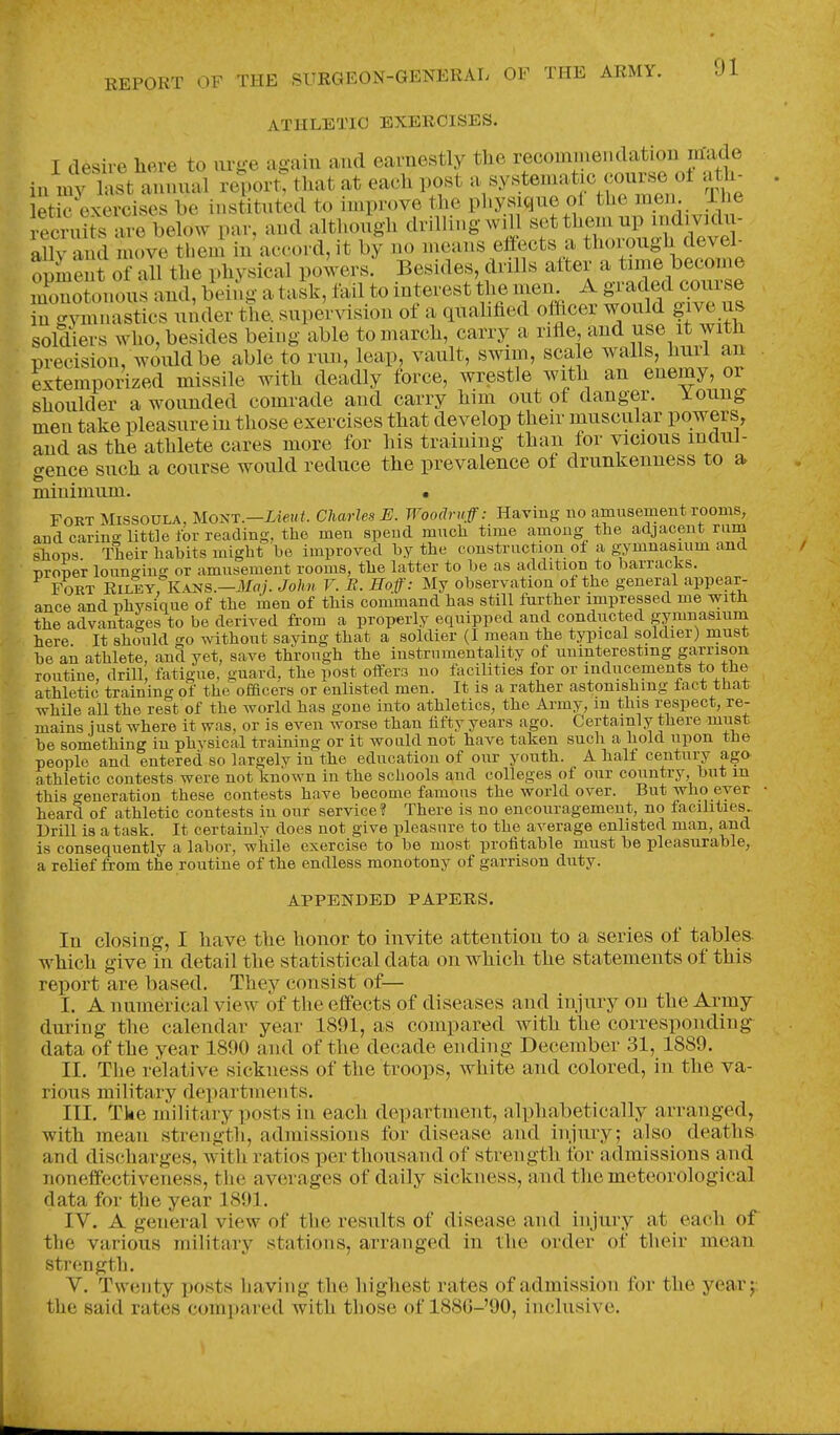 ATHLETIC EXERCISES. I desire here to urge again and earnestly the recomniendation ihade in nf; hist annual report: that at each post 'V^^'^rthemen The letic exercises be instituted to improve the physique of the men. ihe truits ar^ below par, and altl.ough drilling wHl ^fJ^oZTa^^el ally and move them in accord, it by no means effects a thoiough devel- opment of all the physical powers. Besides, drills after a tune become Znotonous and, bei^g a t Jk, fail to interest the men A S^'-^^^^^^ll in gymnastics under the. supervision of a quabfied ofhcei would give us soldiers who, besides being able to march, carry a riHe, and use it with precision, would be able to run, leap, vault, swim, scale walls, hurl an extemporized missile with deadly force, wrestle with an enemy, or shoulder a wounded comrade and carry him out of danger. Young men take pleasure in those exercises that develop their muscular powers, and as the athlete cares more for his training than for vicious mdnf- c^ence such a course would reduce the prevalence of drunkenness to a minimum. • Fort Missoula, Mont.—iiewY. Charles E. Woodruff: Having no amusement rooms, and carina- little for reading, the men spend much time among the adjacent rum shops Theiv habits might he improved by the construction of a gymnasium and nroner louneing or amusement rooms, the latter to be as addition to barracks. Fort Riley, K.-^s.—ikfrt/. John V. B. Hoff: My observation of the general appear- ance and physique of the inen of this command has still fiirther impressed me with the advantages to be derived from a properly equipped and conducted gymnasium here It should go without saying that a soldier (I mean the typical soldier) must be an athlete, and yet, save through the instrumentality of uninteresting garrison routine, drill, fatigue, guard, the post offers no facilities for or indticeinents to the athletic training of the officers or enlisted men. It is a rather astonishing fact that whUe all the rest of the world has gone into athletics, the Army, m this respect, re- mains just where it was, or is even worse than fifty years ago. Certainly there must be something in phvsical training or it would not have taken such a hold upon the people and entered so largely in the education of our youth. A half century ago athletic contests were not known in the schools and colleges of our country, but m this generation these contests have become famous the world over. But who ever heard of athletic contests in our service? There is no encouragement, no facilities.. Drill is a task. It certainlv does not give pleasure to the average enlisted man, and is consequently a labor, while exercise to be most profitable must be pleasurable,, a relief from the routine of the endless monotony of garrison duty. APPENDED PAPERS. In closing, I have the honor to invite attention to a series of tables which give in detail the statistical data on which the statements of this report are based. They consist of— I. A numerical view of the effects of diseases and injury on the Army during the calendar year 1891, as compared with the corresponding- data of the year 1890 and of the decade ending December 31, 1889. II. The relative sickness of the troops, white and colored, in the va- rious military departments. III. Tke military posts in each department, alphabetically arranged, with mean strength, admissions for disease and injury; also deaths and discharges, with ratios per thousand of strength for admissions and noneffectiveness, the averages of daily sickness, and the meteorological data for the year 1891. IV. A general view of the results of disease and injury at each of the various military stations, arranged in the order of their mean strength. V. Twenty posts liaving the liighest rates of admission for the yea.r j: the said rates compared with those of 188G-'90, inclusive.