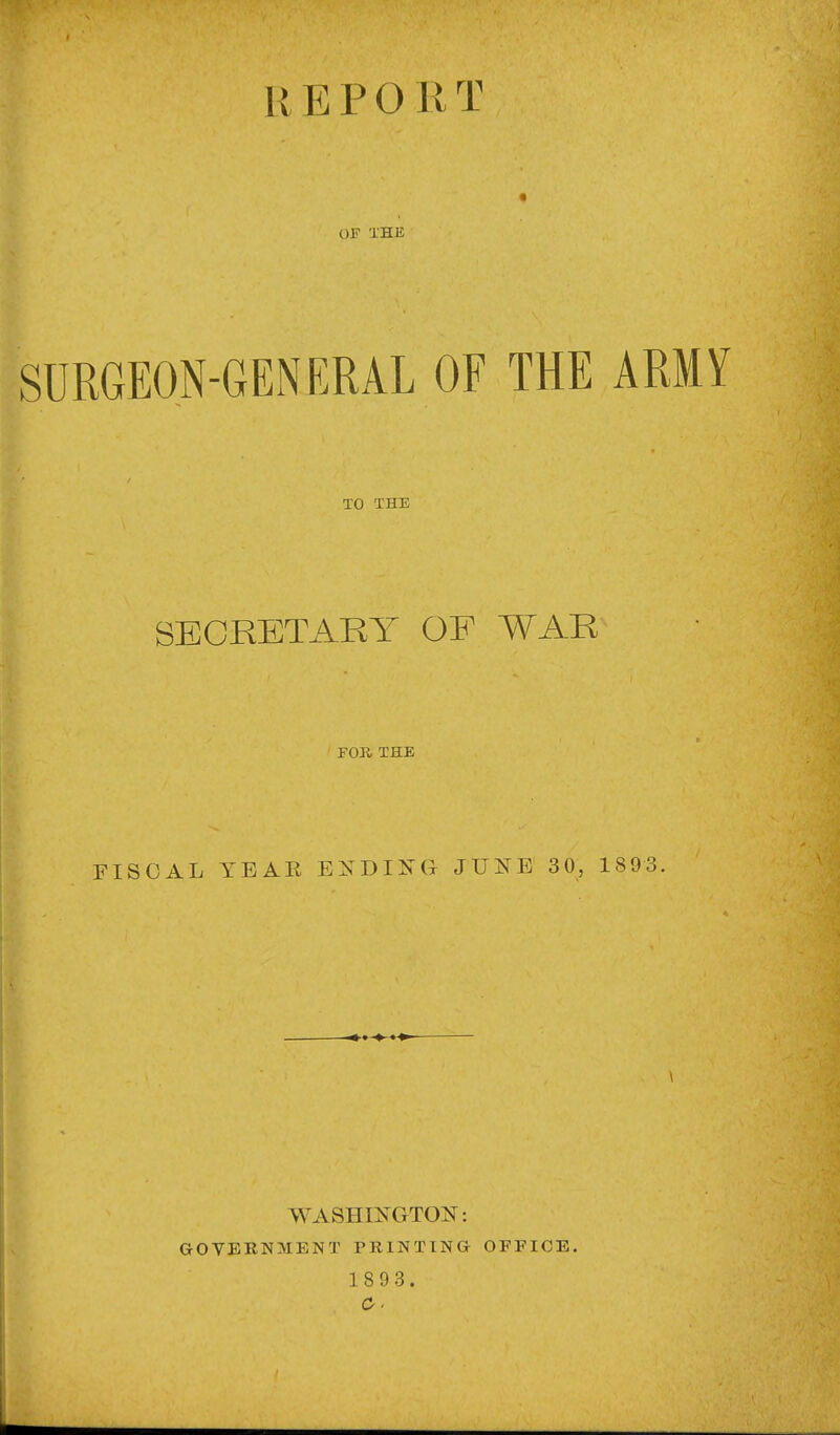 REPORT OF THE SURGEON-GENERAL OF THE ARMY TO THE SECRETARY OF WAR FOR THE FISCAL YEAR EXDIisCx JUl^E 30, 1893. WASHINGTON: GOVERNMENT PRINTING OFFICE.