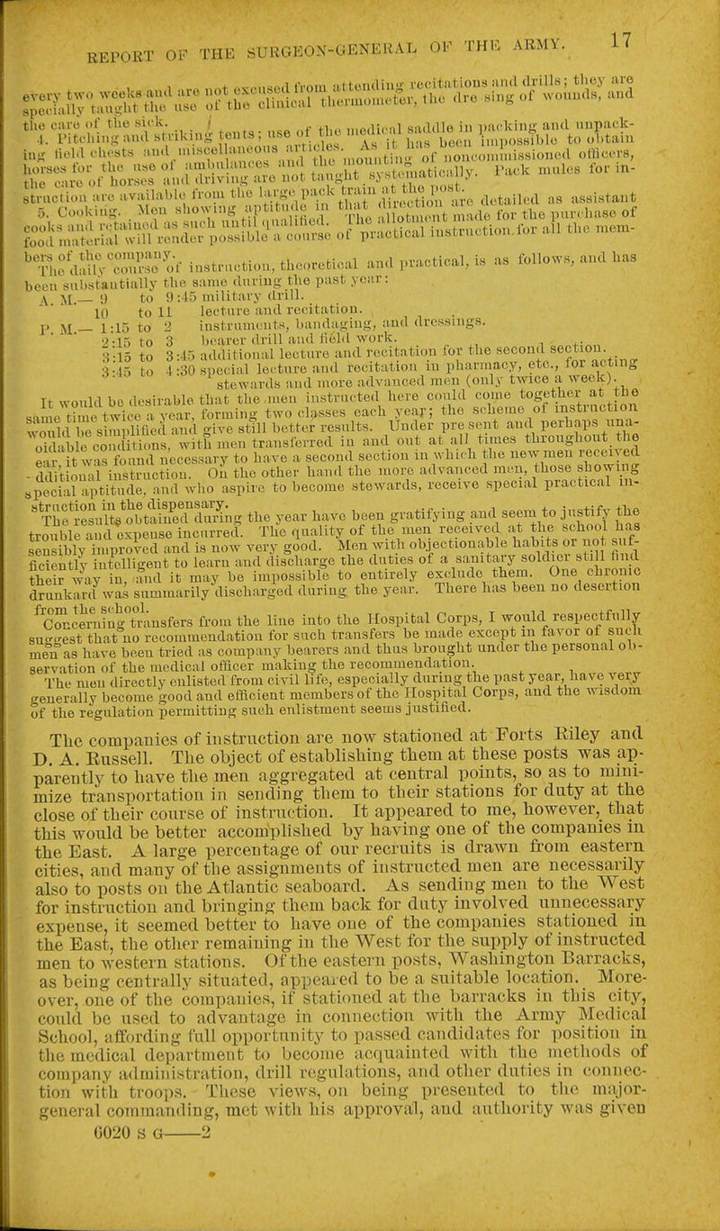 the caro ol the sick. / , ^ ,,,„,ii,..ii saddle in Dackinff and unpack- .1.. Pitching and striking t« ' I's if Sas bee i nposHiblc to cl.tain iug rtoM chests ='>'«\.''''«f 'y';'.^''^ I' 1^^^^ officers, r::4Ar ^^^-^t^^^y ^^-^ - ^^^.;;;^^H^^;^Venr ';;;.;Sai i;:;;n.ctio,u.r ai, the n... '^n.e dalh-3 of instruction, theoretical and practical, is as follows, and has been substantially the same during the past yciir: \ M.— 9 to 9:45 military drill. 10 to 11 lecture and recitation. P M— 1:15 to 2 instruments, bandaging, and dressings, to 3 bearer drill and liehL work. 3-15 to 3:45 additional lecture and recitation for the second section. 3 vis to 4:30 special lecture and recitation in pharmacy, etc., for acting stewards and more advanced men (only twice a week). It would be desirable that the .men instructed here could con>e togetiher at the same time twice a year, forming two classes each year; the scheme of mstinction Sd^e Sim .liGed and give sttll better results. Under pre sent and perhaps una- oSleconS^^^ with men transierred in and out at all times throughout the ear it was f^^^^^^ to have a second section in whi.'h the new men received - dd't onll instruction. On the other hand the moi;e advanced men, those showing special aptitude, and who aspire to become stewards, receive special practical m- ''%lfiisXo^£Zal^^^^ the year have been gratifying and seem to justify the trmiMe and exnense incurred. The quality of the men received at the school has fensibly^™ now very good. Men with objectionable habits or no suf- ficSly intelligent to learn and discharge the duties of a sanitary soldier still fnul Jheirwi in, and it may be impossible to entirely exclude them. One chronic drunkard was summarily discharged during the year. There has been no desertion ^C^cemingTrausfers from the line into the Hospital Corps, I would respectfully sucr<re8t that uo recommendation for such transfers be made except in favor ot such me°u as have been tried as company bearers and thus brought under the personal ob- servation of the medical officer making the recommendation. The men directly enlisted from civil life, especially during the past year, have very generally become good and efficient members of the Hospital Corps, and the wisdom of the regulation permitting such enlistment seems justified. Tlic companies of instruction are now stationed at Forts Kiley and D. A. Eussell. The object of establisliing tlieui at these posts was ap- parently to liave tlie men aggregated at central points, so as to mini- mize transportation in sending tliem to their stations for duty at the close of their course of instruction. It appeared to me, however, that this would be better accomplished by having one of the companies in the East. A large percentage of our recruits is drawn from eastern cities, and many of the assignments of instructed men are necessarily also to posts on the Atlantic seaboard. As sending men to the West for instruction and bringing them back for duty involved unnecessary expense, it seemed better to have one of the companies stationed m the East, the other remaining in the West for the supply of instructed men to western stations. Of the eastern posts, Washington Barracks, as being centrally situated, appeared to be a suitable location. More- over, one of the companies, if stationed at the barracks in this city, could be used to advantage in connection with the Army Medical School, affording full opportunity to passed candidates for position in the medical department to become acquainted with the methods of company administration, drill regulations, and other duties in connec- tion with troops. These views, on being presented to tlio major- general commanding, met with his approval, and authority was given G020 S G 2