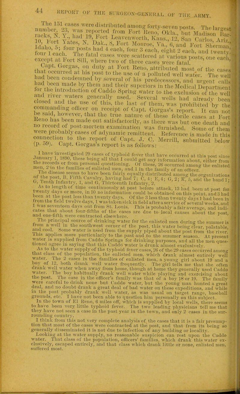 The 151 cases were distributed ainoii- (orty-seven posts The Inron.f f Fort Keno Ok^^but MadLon ^^^^^ in : ^^'^ Leavenworth, Kaus., 12 San Carlos A,it fou Jeaif^'Xtt'ir' ' '^^^^ ^^^'^^^ ^ .4d twS: loui 1 eacLh ihe fatal cases were scattered at various Dosts ouo g-acI except at Fort Sill, where two of three cases were ' ' thnf^nn^^'h I'- Keno, attributed most of the casr^s that occurred at his post to the use of a polluted well water tL well had been condemned by several of his predecessors, and m-o-ent JliK had been made by them and their su])e4rs in the M^ical ikpartment and river waters generally used. Several wells had already ble closed and the use of this, the last of them, was prohibit^! by th commanding officer on receipt of Oapt. Gorg'as's rlport. It can not be said, however, that the true natui'e of th?se febrile cases af For Keno has been made out satisfactorily, as there was but one death and no record of post-mortem examination was furnished. Some of them were probably cases of adynamic remittent. Eeference is made in this connection to the report of Capt. J. C. Merrill, submitted below (p.. 59). Oapt. Gorgas's report is as follows: JaiuSv TT^qn cases of typhoid fcvver that bare occurred at this post since thJrP^nrk ^^'l ^^ ^ '^^ iuformation about, either from S^Pu A^^^ qnestioumg. Of these, 26 occurred among the enlisted men, 2in the families of enlisted men, and 1 in the family of an officer of tbP^n^f n^'i^-ffi ^•'r ''^'i^^y distributed among the organizations r T«n+^. T V '+ *^ Cavalry, having had 7; C, 4; E, 4; G, 2; kTo, and the handl; G, lenth Infantry, 1, and G, Thirteenth Infantry, 2. ' ' ' - ' ^> +J leugthof time coutinuously at post before attack, 13 had been at post for twenty days or more, mlO no information could be obtained outhis point, and 3 had ,f S% t^'' ^^^'''^y '^'^y^- 0^ 3 less than twenty days 1 had been in tromthe field twelvedays, Iwastakeusickinfieldafteraserviceof several weeks and 1 was seventeen clays out from St. Louis. This is probably a fair average, and indi- cates that about four-fifths of the cases are due to local causes about the post, ana one-hfth were contracted elsewhere. The principal source of drinking water for the enlisted men during the summer is irom a well m the southwest corner of the post, this water being clear, palatable and cool, home water is used from the supply piped about the post from the river, ihis applies more particularly to the past and to the summer season. At present water is supplied from Caddo Springs for drinking purposes, and all the men ques- tioned agree in saymg that this Caddo water is drunk almost exclusivelv As to the water supply of the typboid fever cases, 26 of the 29 cases occurred amono- that class of the population, the enlisted men, which drank almost entirely well water. The 2 cases in the families of enlisted men, a young girl about 19 and a hoy of 12, both drank well water frequently. The girl tells me that she often drank well water when away from home, though at home they generally used Caddo water. The boy habitually drank well water while plaving and exercising about the post. The case in the ofilcer's family was that of a boy 18 or 19. The family were careful to drink none but Caddo water, hut the young man hunted a giWt deal, and no doubt drank a great deal of bad water on these expeditions, and Avhile m the post probably drank well water, as was usual on target range, baseball grounds, etc. I have not been able to question him personally on this subiect. In the town of El Reno, 6 miles off, which is supplied by local wells, there seems to have been very little typhoid fever. The t wo leading physicians tell me that they have not seen a case in the past year in the town, and only 2 cases in the sur- rounding country. _ I think from this not very complete analysis of the cases that it is a fair presump- tion that most of the cases were contracted at the post, and that from its being so generally disseminated it is not due to infection of any building or locality. Lookiiig at the water supply, no reasonable suspicion can rest upon the Caddo water. That class of the population, officers' families, which drank this water ex- clusively, escaped entirely, and that class which drauk little or none, enlisted men. suffered most.