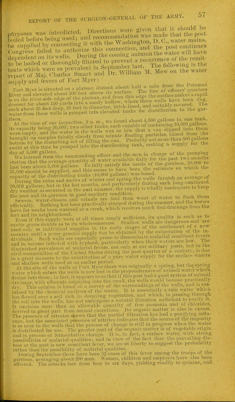 supply ami fevers of Fort Mycr: Eiver »..d el.v.te.l atont 200 ib«t «b<>'» ursnrface makes a rapid the post and its <iarrisou in good sanitary condition. ^ _ + ^ +„ +hpm Sewers water-closets, and urinals are foul from want, of water to flush tliem effici^^u Iv Baa?ns has been practically stopped dnring the suminer, and the hoi^a h?.^ for weeks been watered at a creek, which receives much ioul drainage liom the '°E^^l^lSv^^'^t at all times amply sufficient, its quality is such as to exci\e^niv^doulSs as IS L wholesomeness' Shallow -^It^iftS^of'^^nrw nsedonlv as individual supplies in the early stages of the settlement ot country uhtil a purer general supply Can be obtained by the cooperation ot the in- Slmdr Such wells nre especLallv prone to disseminate malarial remittent fevers andt becomri^focted with IvphoicOparticularly when their waters^are lo- The diminished prevalence of malarial fevers, not only at our militar> posts, but in tlie c  co.^^^^^^^ of the United States dnring the past quarter ^^.^/^^^^.^J^^l'l^^^^^^^ in a great measure to the substitution of a pure water supply for the suiface waters find shallow wells used at nu earlier period. . -, ^ ,, • „ Ttl e ^te of the wells at Fort Myer there was originally a ^F?^'WfJ water which enters the Avells is now lost in the preponderance ot subsoil water Avbich Sns into them; in fact, it appears to us that if this post had a g^ood system ot suW drainage, with etterents euiptying into the creek, the wells would become P;;^f ^cally dry. This opinion is based ou a survey of the surroundings ot the wells, and is sus- tained bv the cheuiical annlysis of the water. It is essentially a ram wvater whick has flowed over a soil rich in decaying vegetation. an<l which, in passing tluough the soil into the wells, lias not undergone a natural hltration s.ifhcient to pni'ity it- It contains more than an allowable (luautity of free ammonia and ot chlorides, derived in great part from animal excretions. Its organic matter is also m excess. The presence of nitrates shows that the partial hltration has had a purifying influ- ence, but the associa ted presence of nitrites indicates that the source ot theampurity is so near to the wells that the process of change is still in progress when the w.ater is distributed for use. The greater part of the organic matter is of vegetable origm and in process of fermentative change. It is, in fact, a surface Avater, with strong possibilities of malarial qualities; and in view of the fact that the prevailing dis- ease at the post is now remittent fever, we are at liberty to suggest the probability rather than the possibility of malarial qualities. ^-i x ^ n Dnriii- September there have been 52 cases ot this fever among the troops ot the garrison^ a vera ori II .r about 290 men. Women, children and employes have also been affected. The attacks last from four to six days, yielding readily to quinine, and