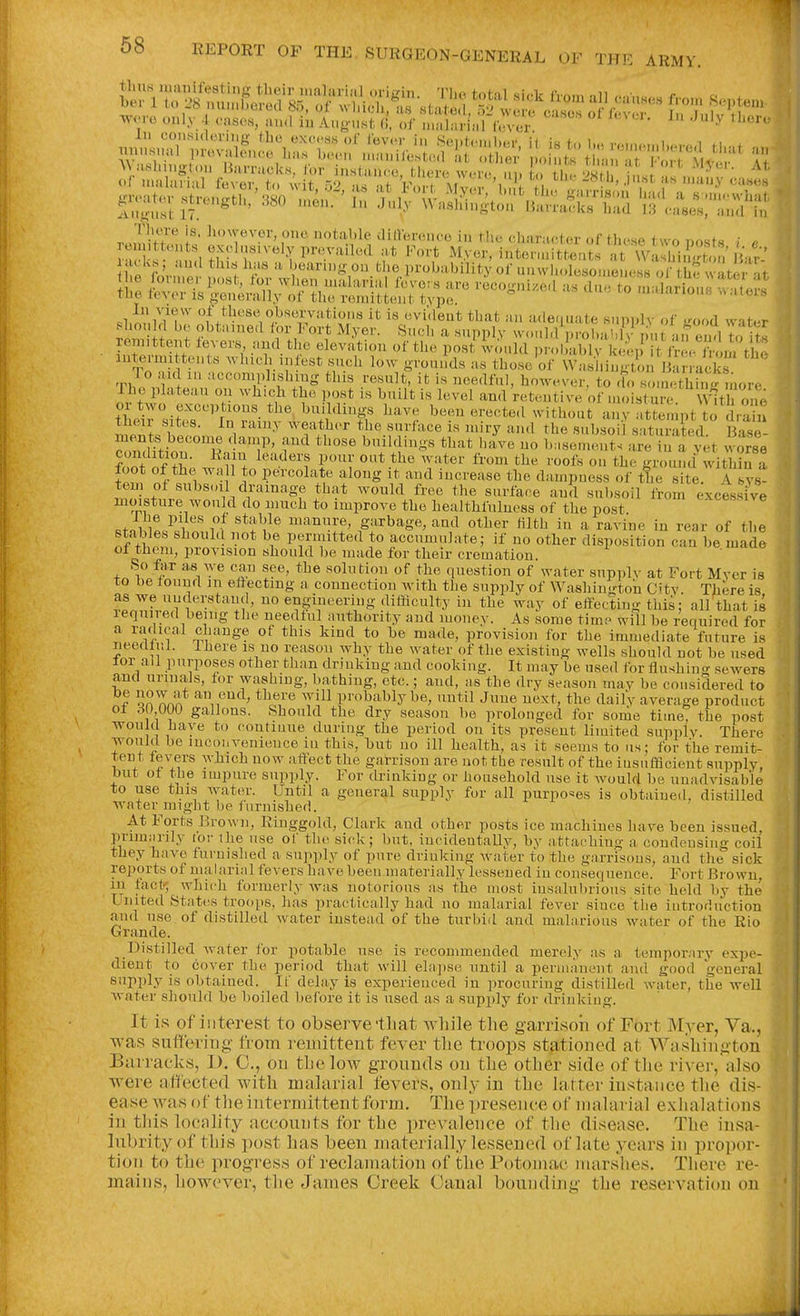 riiore is, however, one. iiotahle dincrcjico in the cU-ir-.t-i,,!- ,.r+i,,. .^4 ^ ■ reujittonts exclusively prevailed at FoS MyJ.- i.ltennSn  Wa:S,K jV-^' jK'ks; and this has a beann-on the probability of unwll<,lesonlelR^ss of th^ w fir^^^^^ .i^m;^oJtSsr?^;?s^^ remittent levers and the elevation of the post would i)r.,h J,lv iJ- .p' t . on t^^^^^^ T^ii fn t^'^'^'Vr^ those of VVaslm.«toi 1 ; : acl s To aid 111 acconiplisliing this result, it is needful, however, to do somethin-more The plateau on which the post is built is level and retentive of in(,isture w7t on^ teVrsitTs'C?:in^ wI^^i^/'^'Tf ''''''^ ''^5^' ^^''^'^'-^ -'-V attempt to diS tncir sites. In rain:^ weather the surface is miry and the subsoil saturated Rise ment« become damp, and those buildings that l.ave no b.semeiTt. ^e u a yet wo^se condition, liam leaders pour out the water from the roofs on the ground witira foot of the wa 1 to percolate along it and increase the dampness of ttie site A lys tem of subs.,il drainage that would free the surface and subsoil from excessive moisture would do much to improve the healthfuluess of the post excessive .tnVi! ^i ^^'t'^}^ manure, garbage, and other filth in a ravine in rear of the nf V P?Vr*'^^ to accumulate; if no other disposition can be made ol them, provision should be made for their cremation. So for as we can see, the solution of the question of water supplv at Fort Myer is to be found in effecting a connection with the supply of Washington d'tv. There is as we nuderstaud, no engineering difficulty in the way of effecting this: all'that is leqnired being the needful authority and money. As some time will be reouired for ^ ^''Y,. i'''^ ^r'^? provision for the immediate future is ueedtnl. There is no reason why the water of the existing wells should not be used lor all purposes other than drinking and cooking. It may be used for flushing sewers and urinals, for washing, bathing, etc.; and, as the dry season may be considered to I on Ann ^\'^^-> ^'^^'^ probably be, until June next, the daily average product ot d ) 000 gallons. Should the dry season be prolonged for some tiineT the post would have to contiuue during the period on its present limited supplv. There would be inconvenience in this, but no ill health, as it seems to us; for the remit- tent le vers which now affect the garrison are not the result of the iusufflcient supply, but ol t^e impure supply. For drinking or household use it would be unadvisable to use this water. Until a general supply for all purposes is obtained, distilled water might be furnished. At Forts Brown, Ringgold, Clark and other posts ice machines have been issued, primarily for the use of the sick; but, incideutallv, by attaching a condensing coil they have furnished a supply of pure drinking Avater to the garrisons, and the sick reports of malarial fevers have been materially lessened in consequence. Fort Brown in fact', which formerly was notorious as the most insalubrious site held by the United States troops, has practically had no malarial fever since the iutrorluotion a.nd use of distilled water instead of the turbid and malarious water of the Rio Grande. Distilled Avater for potable use is recommended merely as a tempornry expe- dient to cover the period that will elajise until a permanent and good general supply is obtained. If delay is experienced in procuring distilled water, the well water should be boiled before it is used as a supply Ibr drinking. It is of interest to observe'that while the garrisoii of Fort Myer, Va., was suffering from remittent fever tlie troops stationed at Washington Barracks, D. C, on the low grounds on the other side of the river, also ■ were affected with malarial fevers, only in the latter instance the dis-j ease Avas of the intermittent form. The presence of malarial exhalations in this locality accounts for the prevalence of the disease. The insa- lubrity of this i)ost has been materially lessened of late years in propor- tion to the progress of reclamation of the Potomac marshes. There re- mains, however, the James Creek Canal bounding the reservation on j i i