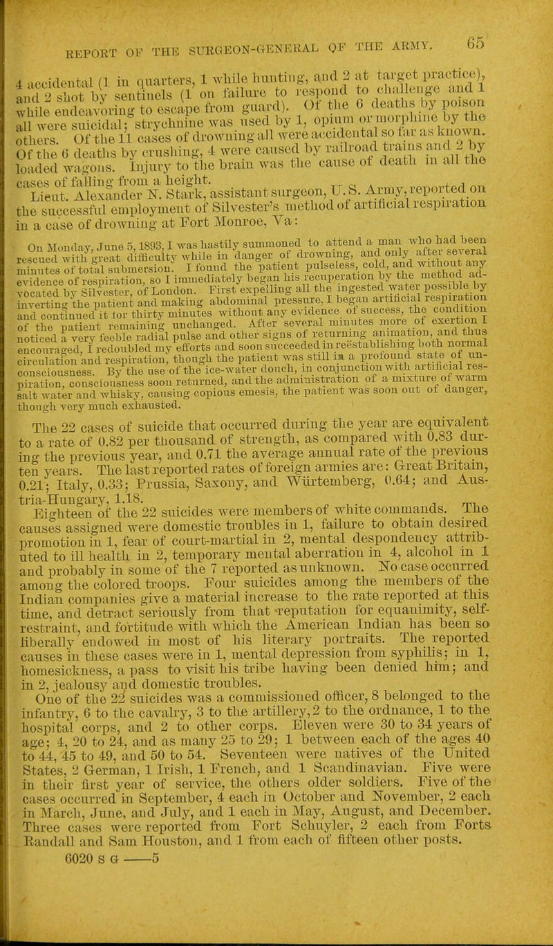 4 •iceideiital (1 in quarters, 1 wliile hunting, and 2 at target practice) 1 d 2 Sot Vy sentinels (1 on failure to respond to cha lenge and 1 ^Wle endeav4-Lg to escape from guard). Of the 6 deaths by poison lu were suicidal; strychnine was used by 1, opium f;^^!^'^ by the o heiS Of the 11 cases of drowning ail were ac.cidental so tar as known- Of tie G deaths by crushing, 4 were causexl by railroad trains and 2 by loaded wagons. Injury to the brain was the cause of death m all the ^ K^l^xli^e?^ S!assistantsurgeon, U^. Anny reported on the successful employment of Silvester's method of artificial respiration in a case of drowning at Fort Monroe, Va: On Moudav June 5,1893,1 was hastily summoned to attend a man wlio had been rescLd with Tert d flicu ty while in danger of drowning, and only after several m n^tl oJ total snbmersion'^ I found the patient P-l-^'^-'Y^^Xl al evidence of respiration, so I immediately began his recuperation by the method aa- ?ocS bv Silvestei of London. First expelling all the ingested water possible by invertfn^the p^ftt^^^ and making abdominal pressure, I began artiiicial respiration 5 continued it tor thirty minutes without any evidence of success, the condition of the pat ent remaining unchanged. After several minutes more of exertion I noticed a vSy feeble radial pulse a^d other signs of returning animation and thus encoimiged, ^redoubled my efforts and soon succeeded mreestablishing both normal circulatfon and respiration, though the patient was still im a P^foiind state of un- consciousness. By the use of the ice-water douch, m conjunction with aitiflcial res- p?raUon consciousness soon returned, and the administration of a mixture of warm salt water and whisky, causing copious emesis, the patient was soon out of danger, though very much exhausted. The 22 cases of suicide that occurred during the year are equivalent to a rate of 0.82 per thousand of strength, as compared with 0.83 dur- ing the previous year, and 0.71 the average annual rate ot the previous ten years. The last reported rates of foreign armies are: Great Britain, 0.21; Italy, 0.33; Prussia, Saxony, and Wiirtemberg, 0.64; and Aus- tria-Hungary, 1.18. ^ , J mi Eighteen of the 22 suicides were members of white commands, ihe causes assigned were domestic troubles in 1, failure to obtain desired promotion in 1, fear of court-martial in 2, mental despondency attrib- uted to ill health in 2, temporary mental aberration in 4, alcohol m 1 and probably in some of the 7 reported as unknown. Ko case occurred among the colored troops. Foui- suicides among the members of the Indian companies give a material increase to the rate reported at this time, and detract seriously from that -reputation for equanimity, self- restraint, and fortitude with which the American Indian has been so liberally endowed in most of his literary portraits. The reported causes in these cases were in 1, mental depression from syphilis; m 1, homesickness, a pass to visit his tribe having been denied him; and in 2, jealousy and domestic troubles. One of the 22' suicides was a commissioned officer, 8 belonged to the infantry, 6 to the cavalry, 3 to thB artillery, 2 to the ordnance, 1 to the hospital corps, and 2 to other corps. Eleven were 30 to 34 years of age; 4, 20 to 24, and as many 25 to 29; 1 between each of the ages 40 to 44, 45 to 49, and 50 to 54. Seventeen were natives of the United States, 2 German, 1 Irish, 1 French, and 1 Scandinavian. Five were in their first year of service, the others older soldiers. Five of the cases occurred in September, 4 each in October and November, 2 each in March, June, and July, and 1 each in May, August, and December. Three cases were reported from Fort Schuyler, 2 each from Forts . Eandall and Sam Houston, and 1 from each of fifteen other posts. 6020 s G 5