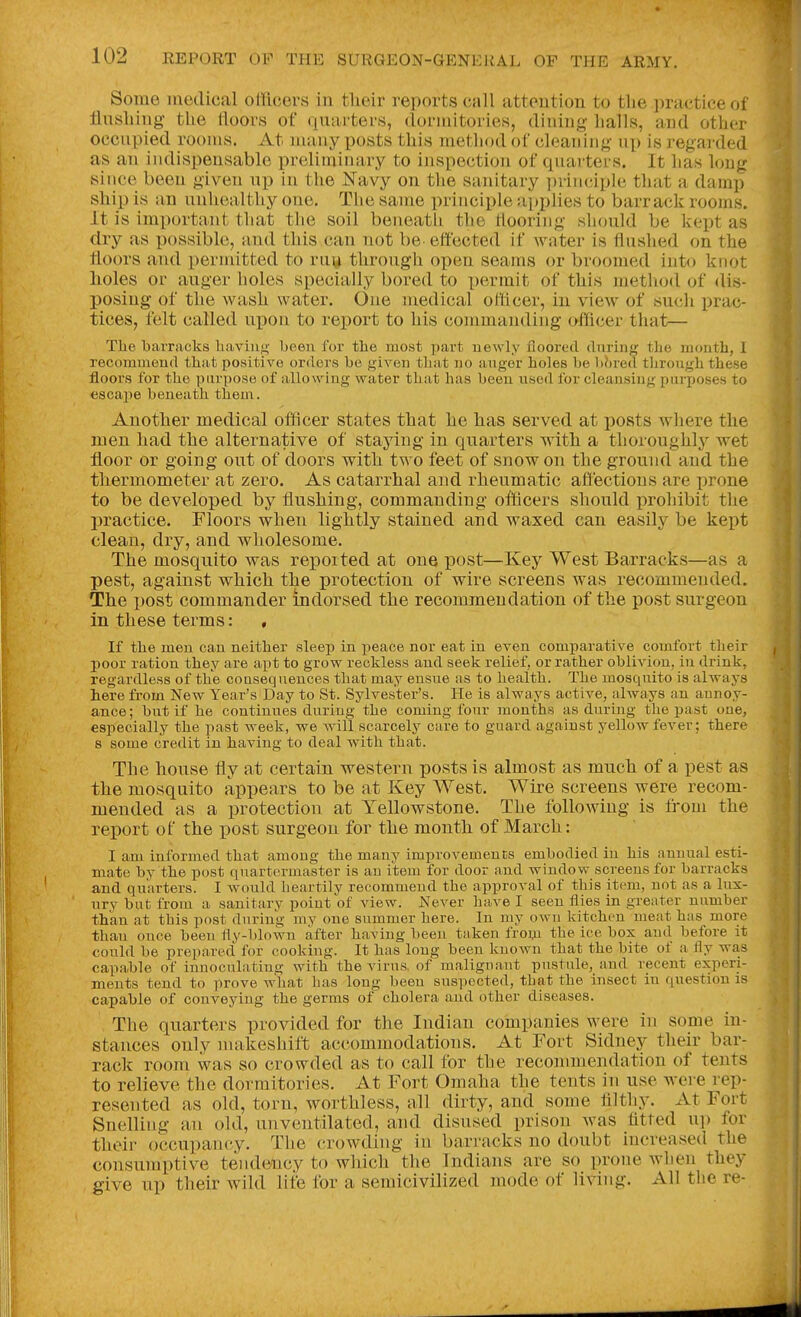 Some medical officers in their reports call attention to the practice of flushing- the floors of quarters, dormitories, dining halls, and other occupied rooms. At many posts this metliod of cleaning up is regarded as an indispensable preliminary to inspection of quarters. It has long since been given up in the ISTavy on tlie sanitary ])riiiciplc that a damp ship is an unhealthy one. The same principle applies to barrack rooms. It is important that the soil beneatli the tlooring sliould be kept as dry as possible, and this can not be effected if water is flaslied on the floors and permitted to ruy through open seams or broomed into knot holes or auger holes specially bored to permit of this method of dis- posing of the wash water. One medical officer, in view of such prac- tices, felt called upon to report to his commanding officer that— The barracks haviuiS'' been for the most part uewly floored during the mouth, 1 recommend that positive orders be given that no anger holes be b^red tliroiigh these floors for the purpose of allo^ying water that has been need for cleansing purposes to escajje beneath them. Another medical officer states that he has served at posts where the men had the alternative of staying in quarters with a thoroughly wet floor or going out of doors with two feet of snow on the ground and the thermometer at zero. As catarrhal and rheumatic aftectious are prone to be developed by flushing, commanding officers should prohibit the practice. Floors when lightly stained and waxed can easily be kept clean, dry, and wholesome. The mosquito was reported at one post—Key West Barracks—as a pest, against which the protection of wire screens was recommended. The post commander indorsed the recommendation of the post surgeon in these terms: , If the men can neither sleep in peace nor eat in even comparative comfort their poor ration they are apt to grow reckless and seek relief, or rather oblivion, in drink, regardless of the consequences that may ensue as to health. The mosquito is always here from New Year's Day to St. Sylvester's. He is always active, always an aunoy- ance; but if he continues during the coming four months as during the past one, especially the past week, we will scarcely care to guard against yellow fever; there 8 some credit in having to deal with that. The house fly at certain western posts is almost as much of a pest as the mosquito appears to be at Key West. Wire screens were recom- mended as a protection at Yellowstone. The following is from the report of the post surgeon for the month of March: I am informed that among the many improvements embodied in his annual esti- mate by the post quartermaster is an item for door and window screens for barracks and quarters. I would heartily recommend the approval of this item, not as a lux- ury but from a sanitary point of view. Never have I seen flies in greater number thkn at this post during my one summer here. In my own kitchen meat has more than once been fly-blown after having been taken from the ice box and before it couhl be prepared for cooking. It has long been known that the bite of u fly was capa.ble of inuoculating with the virus, of malignant pustule, and recent experi- ments tend to prove what has long been suspected, that the insect in question is capable of conveying the germs of cholera and other diseases. The quarters provided for the Indian companies were in some in- stances only makeshift accommodations. At Fort Sidney their bar- rack room was so crowded as to call for the recommendation of tents to relieve the dormitories. At Fort Omaha the tents in use Avere rep- resented as old, torn, worthless, all dirty, and some filtliy. At Fort Snelling an old, unventilated, and disused prison was fitted u]) for their occu])ancy. The crowding in barracks no doubt increased the consumptive tendency to which the Indians are so prone when they give up their wild life for a semicivilized mode of living. All the re-