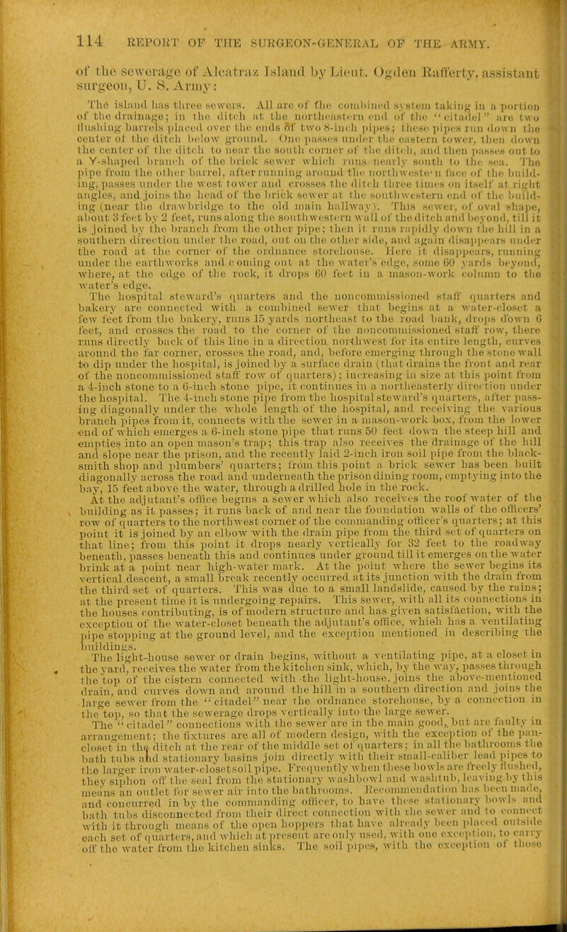 of tlie sewerage of Alcatraz Island by Lieut. Ogden Eatferty, assistant surgeon, U. W. Army: The isluiid liiis tlireo sc^wims. All arc of flm comliiiicd .sysleiii takiiif^; in a poilion of tlie ilraiiia<;e; in tlic, ilitih at tlio nortlirastcin (MkI of tin; citaiiel are two tlnsliing baricis ])lacc<l oviir tiic unds rtf two S-incli |)i])t'8; tliesc-pip(;s inn down ilie center ol tiie ditch lielow gronnd. One pasHi-s nndcr the eastern tower, then down the center of tlie ditch to near tlie sonth corner of tlie ditcli, and then i)assi;s out to a Y-shaped brancli of the brick sower which j uns nearly sontli to the sea. 'J'ho pipe from the oilier barrel, after runninjf around the northwestcn face of the build- ing, passes nnder tlio \vest tower and crosses the ditch tliree tinn-s on itself at riglit angles, and,joins the head of the ))rick sewer at the southwestern end of th( IjuiJ<l- ing (near tlie drawbridge to the old main hallway). This sewer, ol' oval sliape, about 3 feet by 2 feet, runs along the soutli western wall of the ditch and beyond, till it is joined by the branch from the other pipe; then it runs rajiidly down the liill in a southern direction under the road, out on the other side, and again disajijiears under the road at the corner of the ordnance storehouse. Here it disappears, running under the earth-works and c oniing out at the waters edge, some 60 yards beyond, where, at the edge of the rock, it drops 60 feet iu a uiason-work column to the water's edge. The hospital steward's quarter's and the noncommissioned staff quarters and bakery are connected witli a combined sewer that begins at a water-closet a lew feet from the bakery, runs 15 yards northeast to the road bank, drops down 0 feet, and crosses the road to the corner of the noncommissioned staff row, there runs directly back of this line in a direction nor-thwest for its entire length, curves around the i'ar corner, crosses the road, and, b(;fore eraerginy- through the stone wall to dip under the hospital, is joined by a surface drain (that drains the fiont and rcir of the nouconiniissioned staff row of quarters); increasing in size at this point from a 4-inch stone to a 6-iuch stone pi])e, it (iontinues in a northeasterly direction nndcr the hospital. The 4-inch stone pipe from the hospital steward's quarters, after jiass- ing diagonally nnder the Avhole length of the hospital, and receiving the various branch pipes i'roin it, connects with the sewer in a mason-work box, from the lower ■end of which emerges a 6-inch stone pipe that runs 50 feet do\Mi the steep hill and empties into an open mason's trap; this trap also receives the drainage of the hill and slope near the prison, and the recently laid 2-inch iron soil pipe from the black- smith shop and plumbers' quarters; from this point a brick sewer has been built diagonally across the road and underneath the prison dining room, emptying into the bay, 15 feet above the water, through a drilled hole in the rock. At the adjutant's office begins a sewer which also receives the roof water of the V building as it passes; it runs back of and near the foundation walls of the officers' row of quarters to the northwest corner of the commanding ofilccrs quarters; at this point it is joined by an elbow Avith the drain pipe from the third set of quarters on that line; from this point it drops nearly vertically for 32 feet to the roadway beneath, passes beneath this and continues under ground till it emerges on the water brink at a point near high-water mark. At the point where the sewer begins its vertical,descent, a small break recently occurred at its junction wdth the drain from the third set of quarters. This w^as due to a small landslide, caused by the rains; at the present time it is undergoing repairs. This sewer, with all its connections in the houses contributing, is of modern structure and has given satisfaction, with the exception of the w^ater-closet beneath the ad,iutaut'8 office, whioh has a ventilating pipe stopping at the ground level, and the exception mentioned in describing the buildings. The light-house sewer or drain begins, without a ventilating pipe, at a closet m the yard, receives the Avater from the kitchen sink, which, by the way, passes through the top of the cistern connected with the light-house, joins the above-mentioned drain, and curves down and around the hill in a southern direction and joins the large sewer from the  citadel near the ordnance storehouse, by a connection in the'^top, so that the sewerage drops vertically into the large sewer. The  citadel  connections with the sewer are in the main good,, but are faulty in arrangement; the fixtures are all of modern design, with the exception of the pan- closet iu thft ditch at the rear of the middle set of quarters; in all the bathrooms the bath tubs alid stationary basins join directly with their small-caliber lead pipes to the larger iron water-closctsoil pipe. Frequently when tliese bowls are Jrecly Unshed, they siphon off the seal from the stationary washboAvl and washlnb. leaving by tins means an outlet for sewer air into the bathrooms. Recommendation has been ma(,c, and concurred in by the commanding ofiicer, to have tlicse stationary bowls and bath tubs disconnected i'roni their direct connection with The scAver and to connect with it through means of the open hoiipers that have aln-ady been placed outside each set of quarters, and Avhich at present are only used, with one exception, to cany olf the Avater from the kitchen sinks. The soil pipes, with the exception ol tlu.se