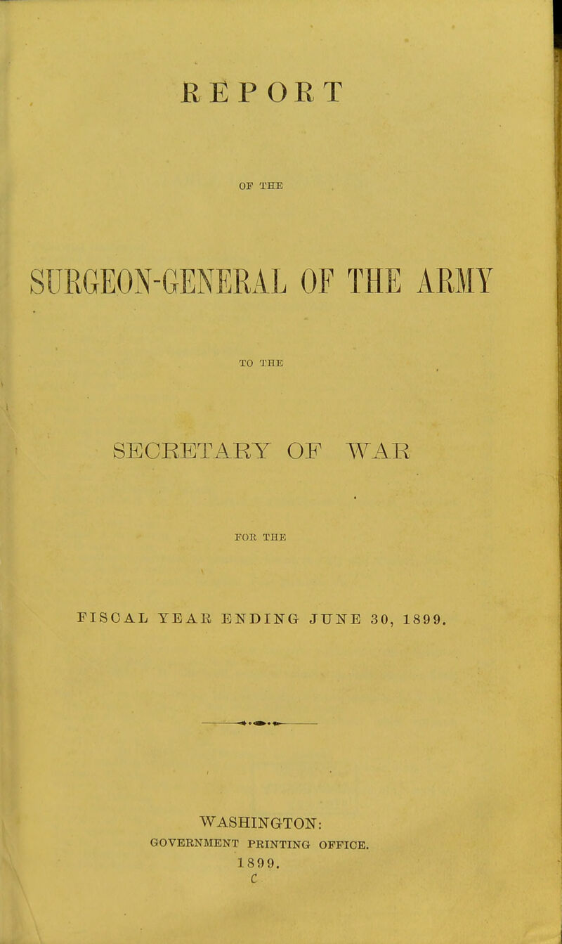 H E P O R T OF THE SURGEON-GENERAL OF THE ARMY TO THE SECRETARY OF WAR EOR THE FISCAL YEAE EKDII^G JUNE 30, 1899. WASHINGTON: GOVERNMENT PRINTING OFFICE. 1899.