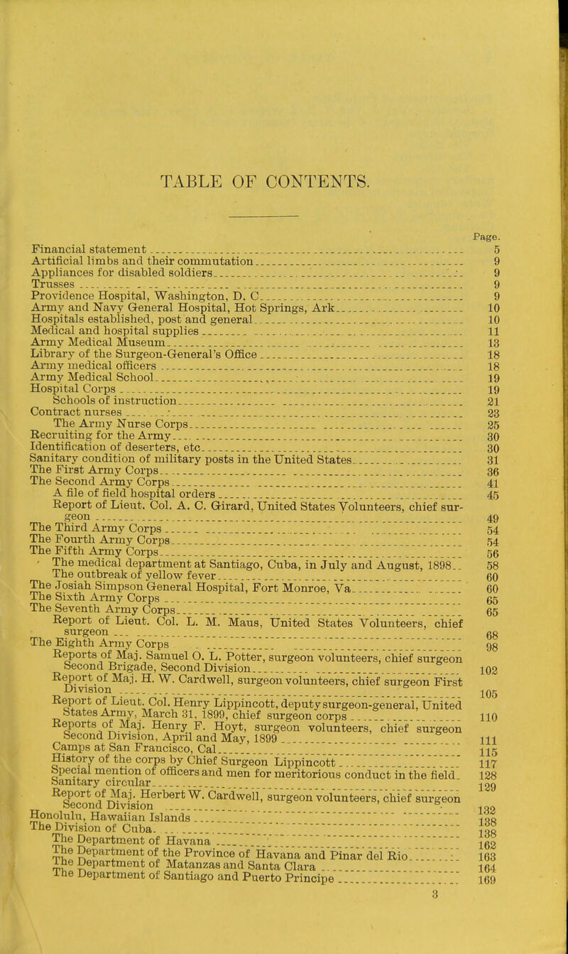 TABLE OF CONTENTS. Page. Financial statement -. 5 Artificial limbs and their commutation 9 Appliances for disabled soldiers :. 9 Trusses . _ 9 Providence Hospital, Washington, D. C ... 9 Army and Navy General Hospital, Hot Springs, Ark 10 Hospitals established, post and general 10 Medical and hospital supplies .... 11 Army Medical Museum 13 Library of the Surgeon-General's Office 18 Army medical officers 18 Army Medical School 19 Hospital Corps 19 Schools of instruction 21 Contract nurses ...; 23 The Army Nurse Corps 25 Recruiting for the Army 30 Identification of deserters, etc 30 Sanitary condition of military posts in the United States 31 The First Army Corps _ 36 The Second Army Corps 41 A file of field hosnital orders 45 Report of Lieut. Col. A. C. Girard, United States Volunteers, chief sur- geon 49 The Third Army Corps 54 The Fourth Army Corps - - ■-- The Fifth Army Corps 56 ' The medical department at Santiago, Cuba, in July and August, 1898 58 The outbreak of yellow fever . 60 The Josiah Simpson General Hospital, Fort Monroe, Va'.' . 60 The Sixth Ai-my Corps .. 65 The Seventh Army Corps 65 Report of Lieut. Col. L. M. Maus, United States 'VolunVeers, chief surgeon ... _ gg The Eighth Army Corps . 98 Reports of Maj. Samuel 6. L. Potter, surgeon volunteers, chief surgeon Second Brigade, Second Division 102 Report of Maj. H. W. Cardwell, surgeon volunteers, chief surgeon First Division  Report of Lieut. Col. Henry Lippincott, deputysurgeon-generai,'United States Army, March 31. 1899, chief surgeon corps 110 Reports of Maj. Henry F. Hoyt, surgeon volunteers, chief surgeon Second Division, April and May, 1899 111 Camps at San Francisco, CaL. II5 HistOTy of the corps by Chief Surgeon 'Lippincott .'117 bpecial mention of officers and men for meritorious conduct in the field 128 Sanitary circular.  jgg Report of Maj. Herbert W. CardWll^surgeon VolunteersVchief surgeon Second Division • -loo Honolulu, Hawaiian Islands.... 100 The Division of Cuba. ' {oo The Department of Havana .... '  ~ Jgg The Department of the Province of Havana and Pinar del Rio. 163 1 he Department of Matanzas and Santa Clara 164 ihe Department of Santiago and Puerto Principe 169