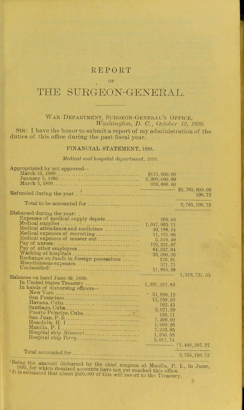 REPORT OP THE SURaEON-GENERAL. War Department, Surgeon-General's Office, Washington, D. (7., October 12, 1899. Sir: I have the honor to submit a report of my administration of the duties of this office during the past fiscal year. • FINANCIAL STATEMENT, 1899. Medical and hospital department, 1S99. Appropriated by act approved— March 15, 1898 §llo, 000.00 January o, 1899 2,300,000. 00 March 3, 1899 350, 000. 00 J, f . ^ . . I $2,765,000.00 Kerunded during the year .. _. 108.72 Total to be accounted for . _ _ 2,765,108.72 Disbarsed during the year: . Expenses of medical supply depots 268.66 Medical supplies 1,047,065.11 Medical attendance and medicines ... 40,186.24 Medical expenses of recruiting 11^ 06 Medical expenses of muster out , s'316 40 Pay of nurses. I02',22l!87 Pay or other employees .. 64 357 64 Washing at hospitals . SS^SOeise Exchange on funds in foreign possessions 576. 91 Miscellaneous exioenses-. _ _ ■•571 71 Unclassified 11,685! 39 Balances on hand June 30, 1899: In United States Treasury 1,391,287.83 In hands of disbursing officers- New York _ . . 24,680.12 San Francisco _ 15 058.32 Havana, Cuba _ _ 162 45 Santiago, Cuba.. 3 071 39 Puerto Principe, Cuba ..  ' 130 71 San Juan, P. R..: .. 1 .qn' 00 Honolulu, H.I  - {900 OA Manilla, P. I V 7 232 95 Hospital ship Jimwin Hospital ship Terry 2,'oi7.'74 \ _ i 1,448,387. 37 __^^ota]jiccoanted f or ^V^MOs!^ '^ISW *?or vv'?fnh*/^'-''T''^ th7d^i^7^;^i^7at^Manila, P. I., in June, ; .^-'^'^or Which itemized accounts have not vet reaohfifl thi« nffir-o ^It 19 estimated that aboat $500,000 of this ril/i'evl^ftofho