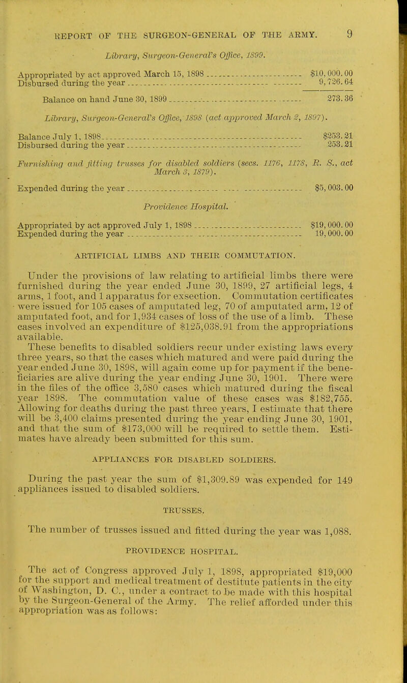 Library, Surgeon-OeneraVs Office, 1S99. Appropriated bj' act approved March 15, 1898 $10,000.00 Disbursed during the year 9,726.64 Balance on hand June 30, 1899 273.36 Library, Surgeon-General's Office, J.S9S {act approved March S, 1897). Balance July 1. 1898 $233.21 Disbursed during the year 253.21 Furnishing and jittinq trusses for disabled soldiers {sees. 1176, 1178, R. S., act March 3, 1879). Expended during the year $5,003.00 Providence Hospital. Appropriated by act approved July 1,1898 $19,000.00 Expended during the year . 19,000.00 ARTIFICIAL LIMBS AND THEIR COMMUTATION. Under the provisions of law relating to artificial limbs there were furnished during the year ended June 30, 1899, 27 artificial legs, 4 arms, 1 foot, and 1 apparatus for exsection. Commutation certificates Avere issued for 105 cases of amputated leg, 70 of amputated arm, 12 of amputated foot, and for 1,934 cases of loss of the use of a limb. These cases involved an exxoenditure of $125,038.91 from the appropriations available. These benefits to disabled soldiers recur under existing laws every three years, so that the cases which matured and were paid during the year ended June 30,1898, will again come up for payment if the bene- ficiaries are alive during the year ending June 30, 1901. There were in the files of the office 3,580 cases which matured during the fiscal year 1898. The commutation value of these cases was $182,755. Allowing for deaths during the past three years, I estimate that there will be 3,400 claims presented during the year ending June 30, 1901, and that the sum of $173,000 will be required to settle them. Esti- mates have already been submitted for this sum. APPLIANCES FOR DISABLED SOLDIERS. During the past year the sum of $1,309.89 was expended for 149 appliances issued to disabled soldiers. TRUSSES. The number of trusses issued and fitted during the year was 1,088. PROVIDENCE HOSPITAL. The act of Congress approved July 1, 1898, appropriated $19,000 for the support and medical treatment of destitute patients in the city of Washington, D. C, under a contract to be made with this hospital by the Surgeon-General of the Army. The relief afforded under this appropriation was as follows: