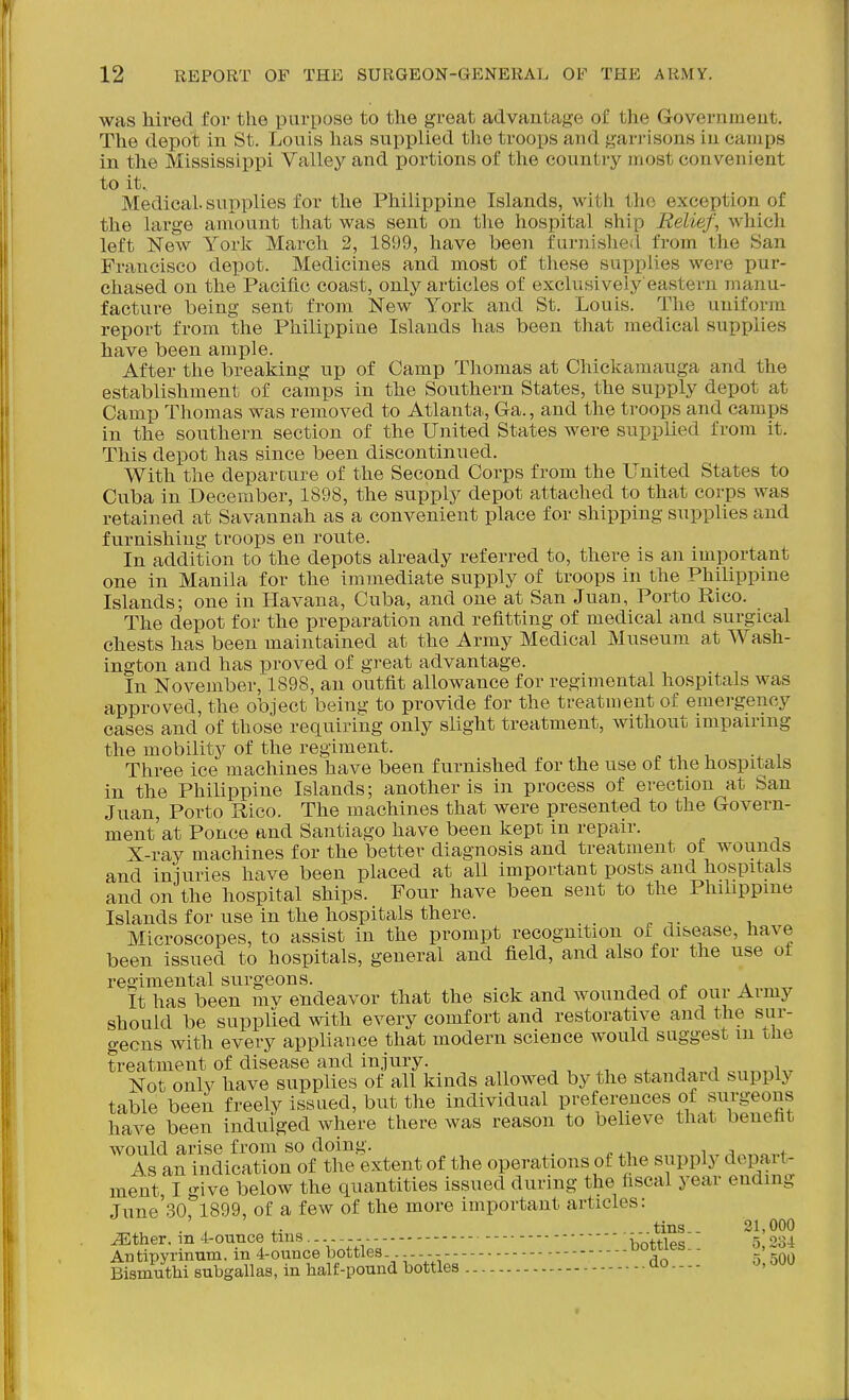 was hired for the purpose to the great advantage of the Governmeut, The depot in St. Louis has supplied the troops and garrisons in camps in the Mississippi Valley and portions of the country most convenient to it. Medical, supplies for the Philippine Islands, with the exception of the large amount that was sent on the hospital ship Relief, which left New York March 2, 1899, have been furnislieil from the San Francisco depot. Medicines and most of these supplies were pur- chased on the Pacific coast, only articles of exclusively eastern manu- facture being sent from New York and St. Louis. The uniform report from the Philippine Islands has been that medical supplies have been ample. After the breaking up of Camp Thomas at Chickamauga and the establishment of camps in the Southern States, the supply depot at Camp Thomas was removed to Atlanta,, Ga., and the troops and camps in the southern section of the United States were supplied from it. This depot has since been discontinued. With the departure of the Second Corps from the United States to Cuba in December, 1898, the supply depot attached to that corps was retained at Savannah as a convenient place for shipping supplies and furnishing troops en route. In addition to the depots already referred to, there is an important one in Manila for the immediate supply of troops in the Philippine Islands; one in Havana, Cuba, and one at San Juan, Porto Rico. The depot for the preparation and refitting of medical and surgical chests has been maintained at the Army Medical Museum at Wash- ington and has proved of great advantage. In November, 1898, an outfit allowance for regimental hospitals was approved, the object being to provide for the treatment of emergency cases and of those requiring only slight treatment, without impairing the mobility of the regiment. ^ i Three ice machines have been furnished for the use of the hospitals in the Philippine Islands; another is in process of erection at San Juan, Porto Rico. The machines that were presented to the Govern- ment'at Ponce and Santiago have been kept in repair. X-ray machines for the better diagnosis and treatment of wounds and injuries have been placed at all important posts and hospitals and on the hospital ships. Four have been sent to the Phibppme Islands for use in the hospitals there. Microscopes, to assist in the prompt recognition of disease, have been issued to hospitals, general and field, and also for the use ot regimental surgeons. -, n * It has been mv endeavor that the sick and wounded of our Army should be supplied with every comfort and restorative and the sur- geons with every appliance that modern science would suggest m the treatment of disease and injury. , . ^ ^ i Not only have supplies of all kinds allowed by the standard supply table been freely issued, but the individual If eferences of surgeons have been indulged where there was reason to believe that benefit would arise from so doing. i .^o,.f i^s an indication of the extent of the operations of the supply depaii- ment I <nve below the quantities issued during the fiscal year ending June'30ri899, of a few of the more important articles: ..tins.. 21,000 ^ther. m 4-ounce tins - - imttlp'? 5 234 An tipyrinum. in 4-ounce bottles - - r''^ ■ 5' 5Q^) Bismuthi subgallas, in half-pound bottles tio - - - - -J' -^^